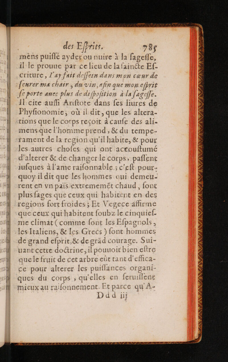 1 le prouue par ce lieu de la fair de Ef- criture, Z ay fair dejjern dans mon cœur de fesrer ma chair, du 2 afin que mop e/prit Il cite aufi Anftote dans fes liures de orne où il dit, que les altera- tions que ep recoit acaufe des ali. mens nr ‘ho 1 ic prend , &amp; du tempe- fament de li Est ion qu'il habite, &amp; pour les.autres chofes qui ont accouftumé # terer &amp; de changer le cor ps , paflent iufques à l'ame ra aifonna ble ; c'eft pour- quoy il dit que les hommes qui demeu- rent en vn país extrememét chaud, font plus fages que ceux qui habitent en des regions fort froides ; Et Vegece afirme que ceux qui habitent foubz le cinquief. me climat (comme font les Efpagnols, les Italiens, &amp; [es Grecs ) font hommes de grand efprit,&amp; degräd Courage. Sui- vantcetre doctrine tl pouuo &gt;itbien eltre que le fruit de cet arbre euút ta ne effica- ce pour alterer les puiflanc sea ni- ques du COrps &gt;» qu elles en fo long Mieux au ra ifori nement. Et parce qu'A-