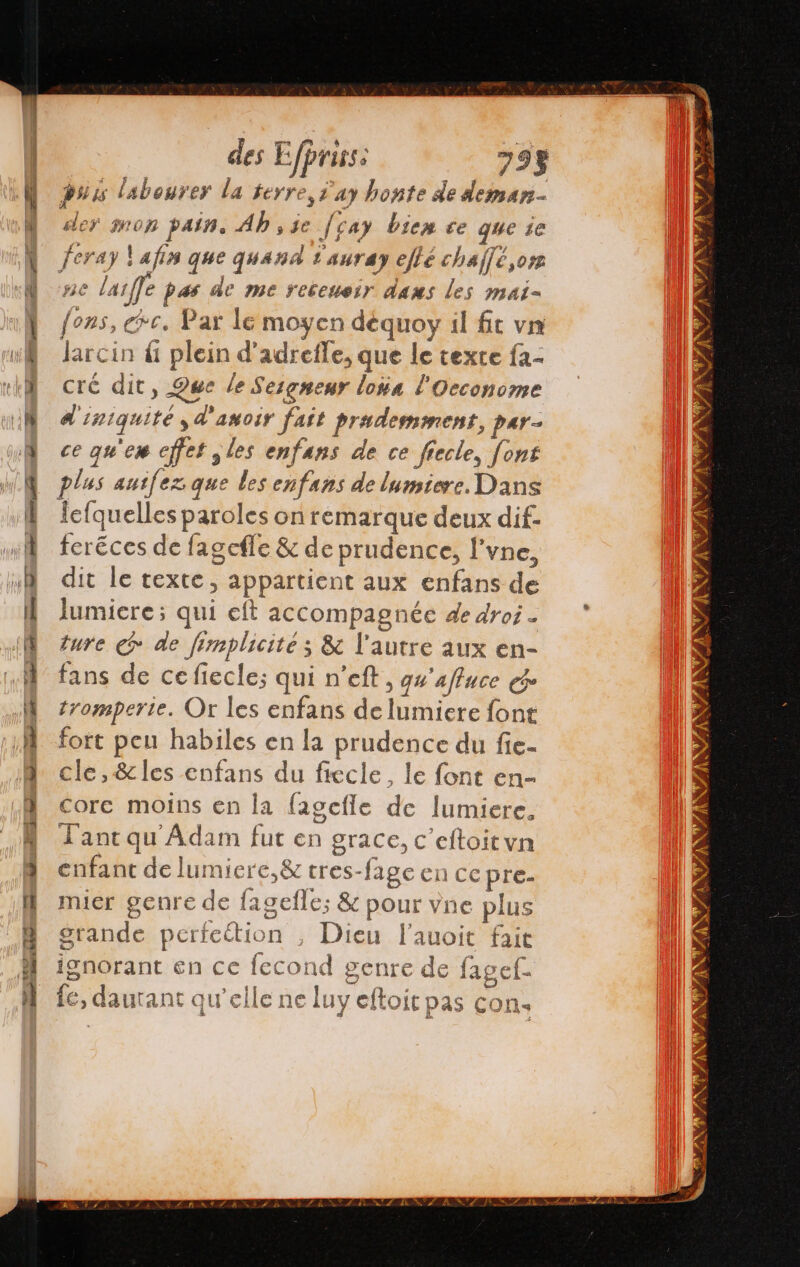 des E Ejprisss 794 puis labourer la terre, 'ay honte dedans der mon pain. Ab , je Je a} bien ee que 10 feray lafin que quand 1auray effé chaffé,or ne &gt; lar e pas de me receneir dans les mai- en ce. Par le moyen déquoy il fit vn larcin úl plein d’adrefle, que le texte fa- cré dit, Que le Sesgnenr loa E Oeconome dl 132 ¡quité y 1D amosr fast prademmens, par- ce quier ejfet y les enfans de ce fiecle, font plus autfez que les enfans de lumiere. Dans fefquelles paroles on remarque deux dif. feréces de fagefle &amp; de prudence, l'vne, dit le texte » appartient aux enfans de lumiere; qui eft accompagnée de droi - ture € de fimplicité ; &amp; l'autre aux en- fans de ce fiecle; qui n’eft, g#'affuce ce tromperie. Or les enfans de liniere font fort peu habiles en la prudence du fie- cle, &amp;les enfans du fiecle, le font en- € core moins en la fagcfie de lumiere, L'anc qu Adam fut en grace, c eftoitvn enfant de lu: nier e. tres- fage Ci CE pre- mier genre de lagelle; &amp; pour vne plus S gt rande perfeétion , Dieu l'auoit fait ignorant en ce econd genre de fagef- le, daurant qu’elle ne luy eftoit pas cons