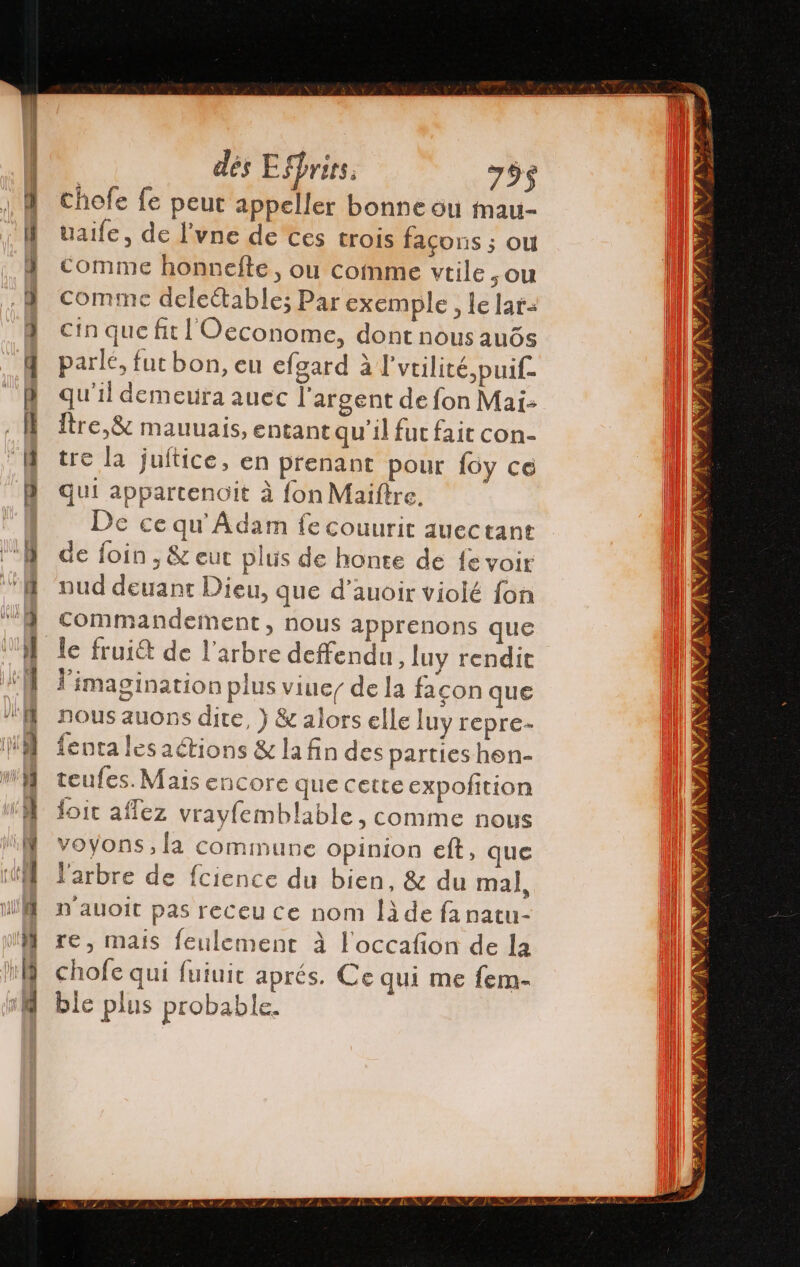 dés Effrirs, 755 chofe fe peut appeller bonne où Mmau- talle, de P'vne de ces trois façons ; ou comme honnefte, ou comme vtile , ou comme deleétable; Par exemple , le lar= cin que fit l'Oeconome, dont nous auós parlé, fut bon, eu efgard à l'utilité puif- qu'il demeuira auec l'argent de fon Mai: Ître,&amp; mauuais, entant qu'il fut fait con- tre la juftice, en prenant pour foy ce quí appartenoit à fon Maiftre. De ce qu Adam fe couurit auectant de foin , &amp; eut plus de honte de fe voir nud deuant Dieu, que d’auoir violé fon commandement, nous apprenons que Y imagination plus viue/ de la facon que nous auons dite, ) &amp; alors elle luy repre- fenta lesaétions &amp; la fin des parties hon- teufes. Mais encore que cette expofition doit aflez vrayfemblable, comme nous voyons, la commune opinion eft, que l'arbre de fcience du bien, &amp; du mal, n'auoit pas receu ce nom Îà de fa natu- re, mais feulement à l'occafion de la chofe qui fuiuit aprés. Ce qui me fem- ble plus probable.