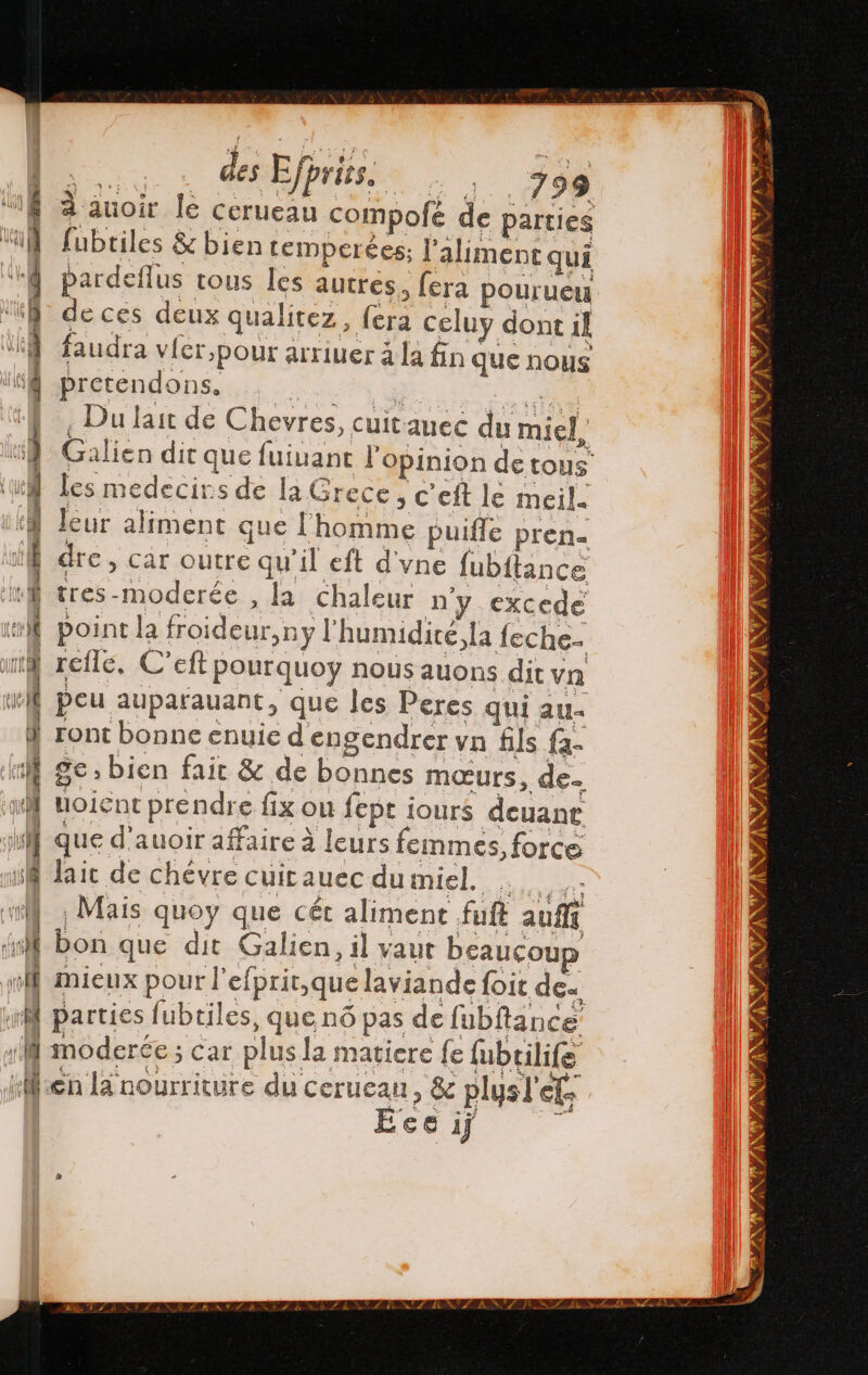 “14 ka | des Efprits, 799 à auoir le pol compofé de parties fubtiles &amp; bien temperées; Paliment qui pardeflus tous les autres, fera pourueu de ces deux qualitez, {era celuy dont il faudra vicr,pour arriuer à la fin que nous Prétendons.... 1, 20 ¿ Du lait de Chevres, cuitauec du miel Galien dit que fuivant l'opinion de tous les medecirs de la Grece, C'eft le meil. leur aliment que l'homme puifle pren dre, car outre qu'il eft d'vne fubitance tres-moderée , la chaleur n'y excede point la froideur,ny l'humidité, la feche- refle. C’eft pourquoy nous auons dit vn peu auparauant, que les Peres qui aus ge: bien fait &amp; de bonnes mœurs, de- uoient prendre fix ou fept iours deuane que d'auoir affaire à leurs femmes, force lait de chévre cuitauec dumiel. . ¿Mais quoy que cét aliment fuft aufff bon que dit Galien, il vaut beaucoup mieux pour l'efprir,quelaviande foit dez, moderée ; car plus la matiere {e fubtilife Eee ij