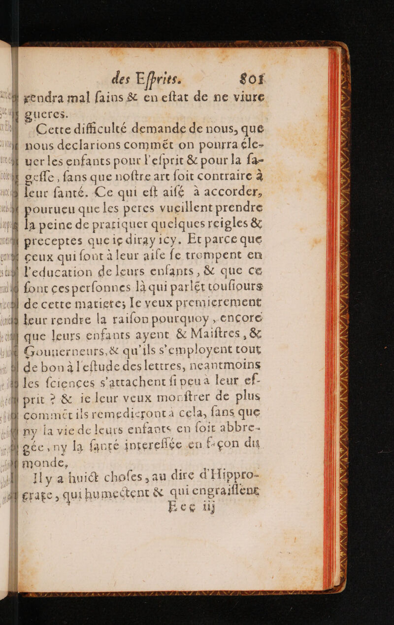 0 rendra mal faios &amp; en eltat de ne viure gueres. M Cette difficulté demande de nous, que | nous declarions commét on pourra éle- M uer les enfants pour l'efprit &amp; pour la {a- ocffe, fans que noftre art foit contraire à (8 leur fanté. Ce qui eft aifé à accorder, ‘M pourueu que les peres vucillent prendre A la peine de prariquer quelques reigles &amp; nf preceptes quelg diray 1Cy. Et parce que A ceux qui font a leur aile fe trempent en Y Peducarion de leurs enfants, &amp; que ce M fonc cesperfomnes là qui parléttoufiours ko de cette matietes le veux premierement 18 leur rendre la raifon pourquoy ,ençore if que leurs enfants ayent &amp; Maïftres, &amp; Í Gouuerneurs,&amp; qu'ils s'employent tout Al de bon à l'eftude des lettres, neantmoins les fciences s’attachent fi peu a leur ef M prit ? 8 1e leur veux moritrer de plus 1 comimécils remedieronta cela, fans que Ù ny la vie de leurs enfants en loir abbre à Moée,ny la fanré intereflée en fon du I monde, M Jly a huict choles, au dire d'Hippro- M rate, qui hu mectent &amp; qui engrajflena eg di SS O DE AE