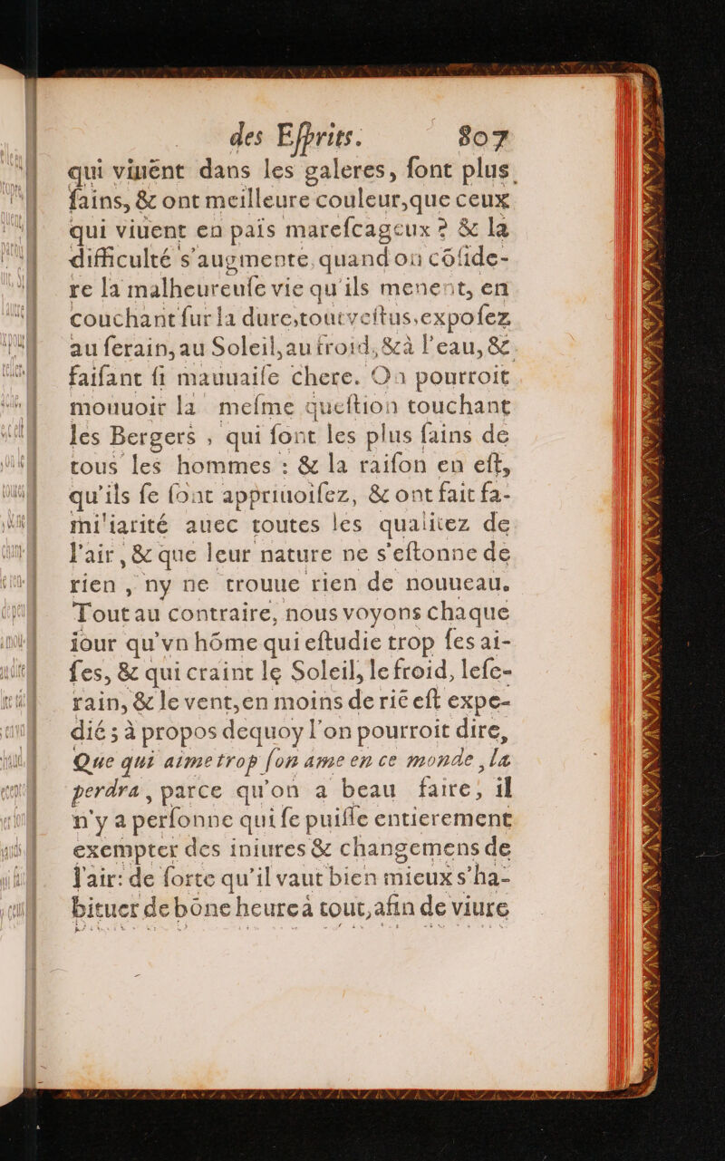 qui vinént dans les galeres, font plus fains, &amp; ont meilleure couleur,que ceux qui viuent en país marefcage ux 2 &amp; la dificulté s’augmente quand on cofide- re la malheur eufe vie qu'ils menent, en couchant fur la durestoutveitus.expofez au ferain,au Soleil, au froid, &amp;à l'eau, &amp; faifant fi mauuaile chere. O a pourroit mouuoir la meime q queftion touchant les Bergers , qui for t les plus fains de tous les hommes : &amp; la raifon en ef, qu ils fe fout the &amp; ont fait Ea miliarité auec toutes les qualitez de Pair, 8 que leur nature ne s'eftonne de rien , ny ne trouue rien de nouueau. Tout au contraire, nous VOyons chaque jour qu'vn hôme qui eftudie trop fes a1- fes, 82 qui craint le Soleil, le froid, lefe- rain, &amp; le vent,en moins $ ric eft expe- dié ; à propos dequoy l'on pourroit dire, Que qui aimetrop. fon ame en ce monde, la perdra, parce qu'on a beau faite: il n'ya perfonne qui fe puife entierement exempter des iniures &amp; changemens de J'air: de forte qu il vaut bien mieuxs ‘ha- bituer de bóne heurca tout, afin de viure