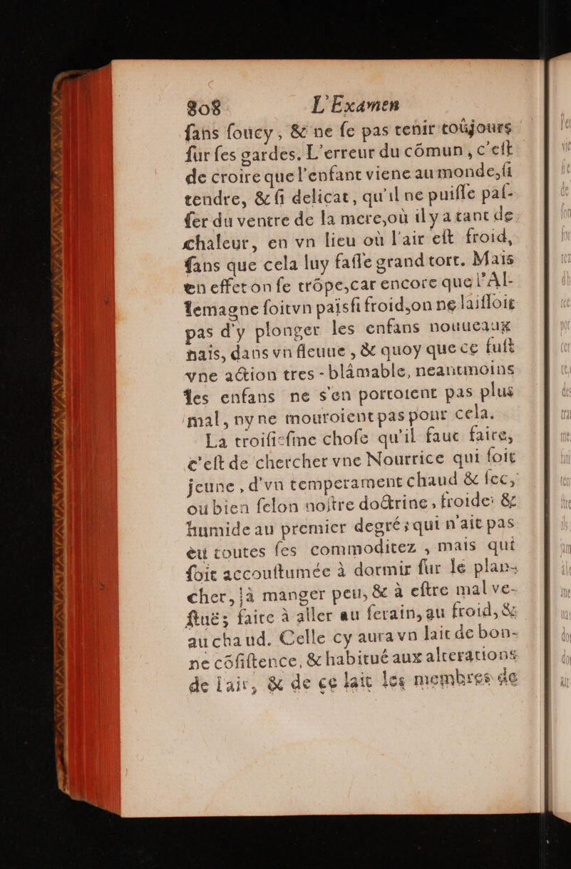 INN TIN TESTI MITA v/ 808 L'Examen fans foucy, &amp; ne fe pas tenir toujours fur fes gardes. L'erreur du cómun, c'el de croire que l'enfant viene au monde, fi tendre, &amp; (1 delicat, qu'il ne puifle paf- {er du ventre de la mere,où dl y a tant de chaleur, en vn lieu où l'air ett froid, fans que cela luy fafle grand tort. Mais en effet on fe trópe,car encore que PAI: lemagne foitvn paisfi froid,on ng laifloig pas d'y plonger les enfans nouueaux mais, dans vn fleuue , &amp; quoy que ce fuit «wne ation tres - blámable, neantimoins les enfans ne sen portoient pas plus mal, ny ne mouroientpas pont cela. La troifi-fime chofe qu'il fauc faire, c'eltde chercher vne Nourrice qui lote jeune , d'vn temperament chaud &amp; fec, oubien felon nojtre doétrine, frorde: &amp; humide au premier degré; qui n'ait pas èu toutes fes commoditez , mais qui foie accouftumée À dormir fur le plan cher, já manger peu, &amp; a eftre mal ve- fluë; faire à aller au ferain, au froid, Se au chaud. Celle cy aura va lait de bon- ne côfiftence, &amp; habitué aux alterations de Lair, &amp; de ce lait les membres de