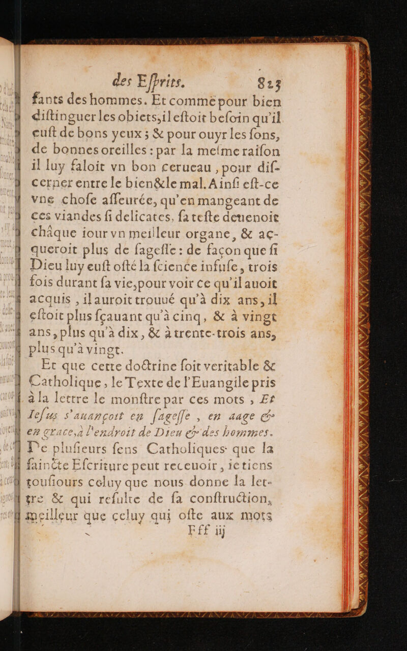 M fants des hommes. Et commé pour bien 4 diftinguer les obicts;,ileftoit befoin qu'il 4 cuft de bons yeux; &amp; pour ouyr les fons, ¿Y de bonnesoreilles : par la meme railon 4 1! luy faloit vn bon cerueau , pour dif- | cernerentre le bien&amp;le mal. Ainfi eft-ce Y vne chofe afleurée, qu’en mangeant de D ces viandes fi delicates, fa telte deuenoir 4 châque jour vn meilleur organe, &amp; ac- } queroit plus de fagefle: de façon que fi | Dieu luy euft ofté la fcience infufe, trois A fois durant fa vie,pour voir ce qu'il anoit | acquis , ilauroit trouué qu'à dix ans, il } eltoit plus fçauant qu'à cinq, &amp; à vingt Y ans,plus qu’à dix, &amp; àtrente-trois ans, Y plus qu'à vingr. | Et que cette doétrine foir veritable &amp; Y Catholique, le Texte de l'Euangile pris W ala lettre le monftre par ces mots , Ef vis 3 | | Exp ge MW Zelus s anancort en [ageffe , en 4aage € 18 + en, es B a \ y El WN er crace,a l'endroit de Dieu er des hommes. MN De plufieurs fens Catholiques que la | Efcriture peut receuoir,ietiens Y touliours celuy que nous donne la let- Mure &amp; qui refulte de fa conftruction, A meilleur que celuy qui ofte aux mots | E FÉ£ iÿ