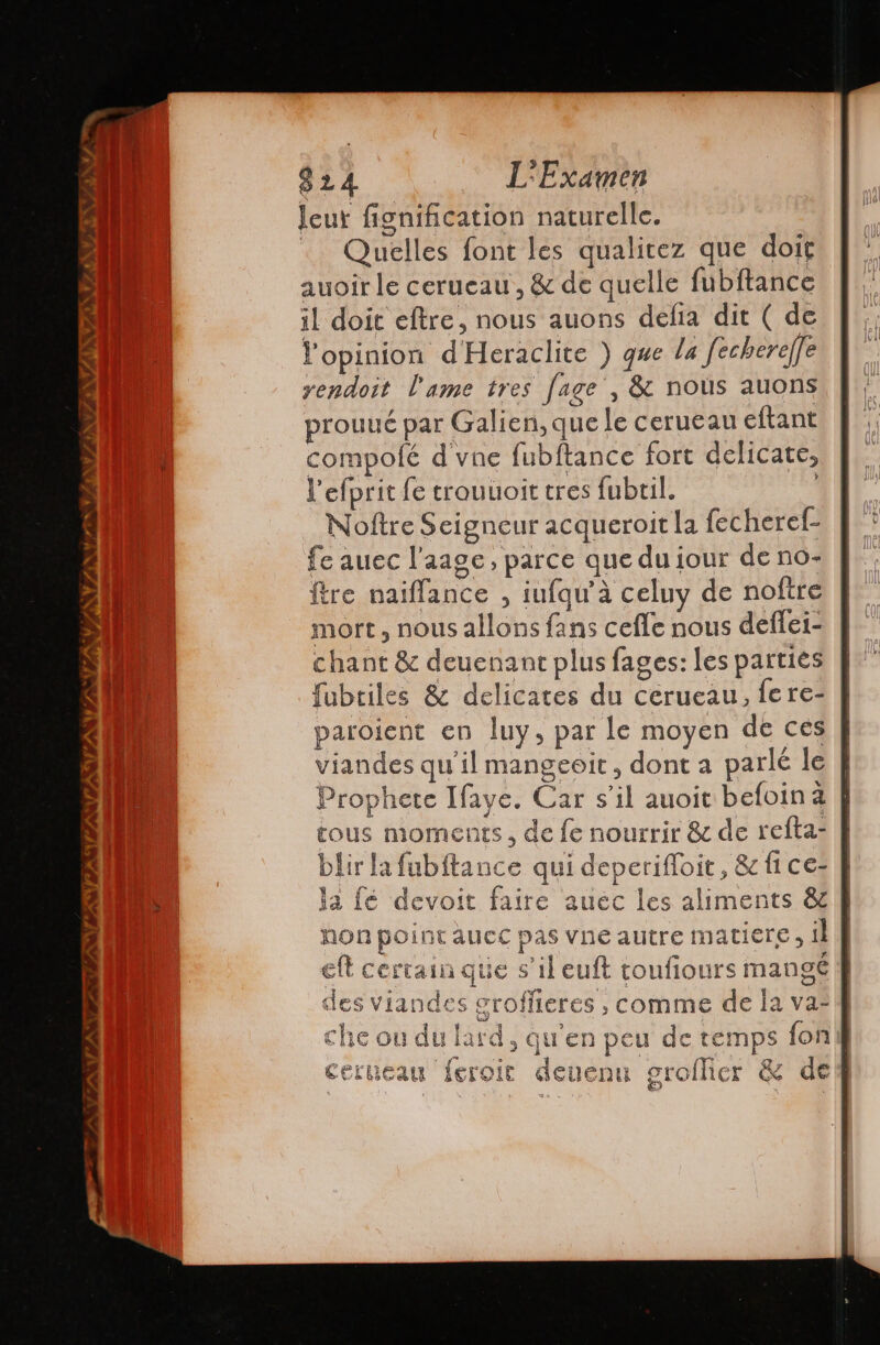 TESTO AO TESIS VIANVS N My TX VA yy . 824 L'Examen leur fignification naturelle. … Quelles font les qualitez que doit auoir le cerueau, &amp; de quelle fubftance il doit eftre, nous auons defía dit ( de opinion d'Heraclite ) que la fechere/fe yendoit l'ame tres [age , &amp; nous auons prouué par Galien, que le cerueau eftant compolé d vne fubftance fort delicate, l'efprit fe trouuoit tres fubtil. | Noftre Seigneur acqueroit la fecheref- fe auec l’aage, parce que du jour de no- ftre naifíance , iufqu'à celuy de noftre mort, nous allons fans cefle nous deflei- chant &amp; deuenant plus fages: les parties fubriles &amp; delicates du cerueau, fere- paroient en luy, par le moyen de ces viandes qu'il mangeoit , dont a parlé le Prophete Ifaye. Car s’il auoit befoina | tous moments, de le nourrir &amp; de refta- blir la fubftance qui deperifloit, &amp; fi ce: la fé devoit faire auéc les aliments &amp; non point aucc pas vne autre matiere , il | eft certain que s’il euft toufiours mangé | des viandes groffieres , comme de la va- che ou du lard, qu'en peu de temps fon] cerueau feroic deuenu groflier &amp; de &amp;