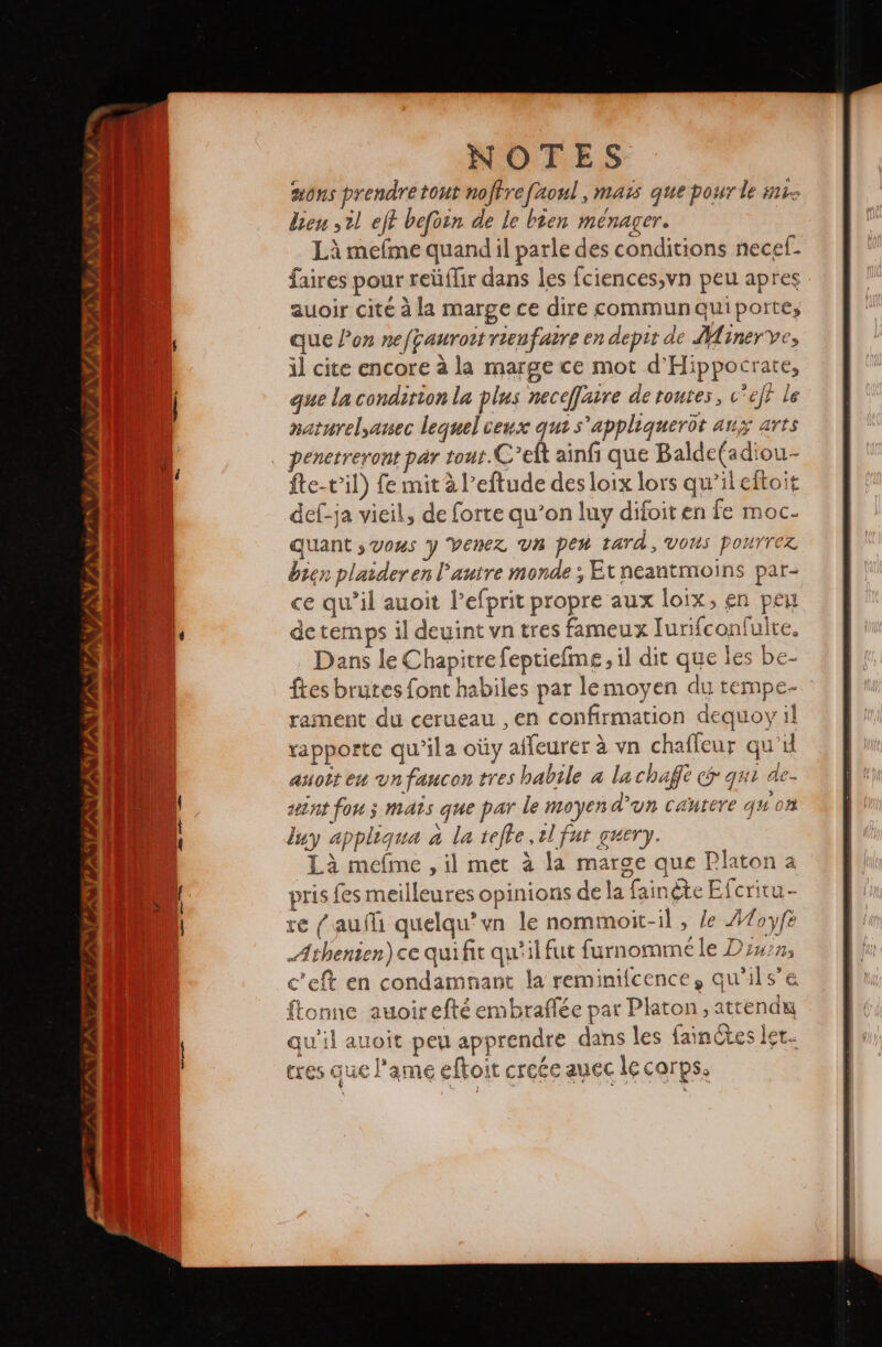 sons prendre tout noftre faoul , mais que pour le His den ,2l eft befoin de le bien MENager. Là mefme quand il parle des conditions necef. faires pour reúflir dans les Íciences,vn peu apres auoir cité à la marge ce dire commun qui porte, que Pon nefçauroit rienfaire en depit de Minerve, il cite encore à la marge ce mot d'Hippocrate, que la condition la plus neceffaire de routes, c’efi le naturelyanec lequel ceux que s'appliquerot aux art … penetreront par tout.C*elt ainf que Balde(adiou- fte-t'il) fe mit à l’eftude des loix lors qu'il eftoit def-ja vieil, de forte qu’on luy difoit en fe moc- quant y Vous y Venez un pen tard, VOUS ponrrez bien plaider en l’autre monde ; Etneantmoins par- ce qu'il auoit Pefprit propre aux loix, en peu de temps il deuint vn tres fameux Jurifconfulte. Dans le Chapitre fepticíme, il dir que les be- ftes brutes font habiles par le moyen du tempe- rament du cerueau , en confirmation dequoy il rapporte qwila oty affeurer à vn chaffeur qu'il asoît em un faucon tres habile a lachaft (5 qui de- tnt fon; mats que par le moyen d'un cautere qu'on luy appligua à la tefle sl fut guery. Là meíme , il met à la marge que Platon a pris fes meilleures opinions de la fainête Efcritu- re (¿auf quelqu’vn le nommoit-il , le 42oyf Athenien) ce qui fit qu'il fut furnommé le Dinon, c'eft en condamnant la reminifcence, qu'ils’e ftonne auoirefté enibraflée par Platon, attendu qu'il auoit peu apprendre dans les fainétes let- tres que l'ame eftoit creée auec le corps, ï