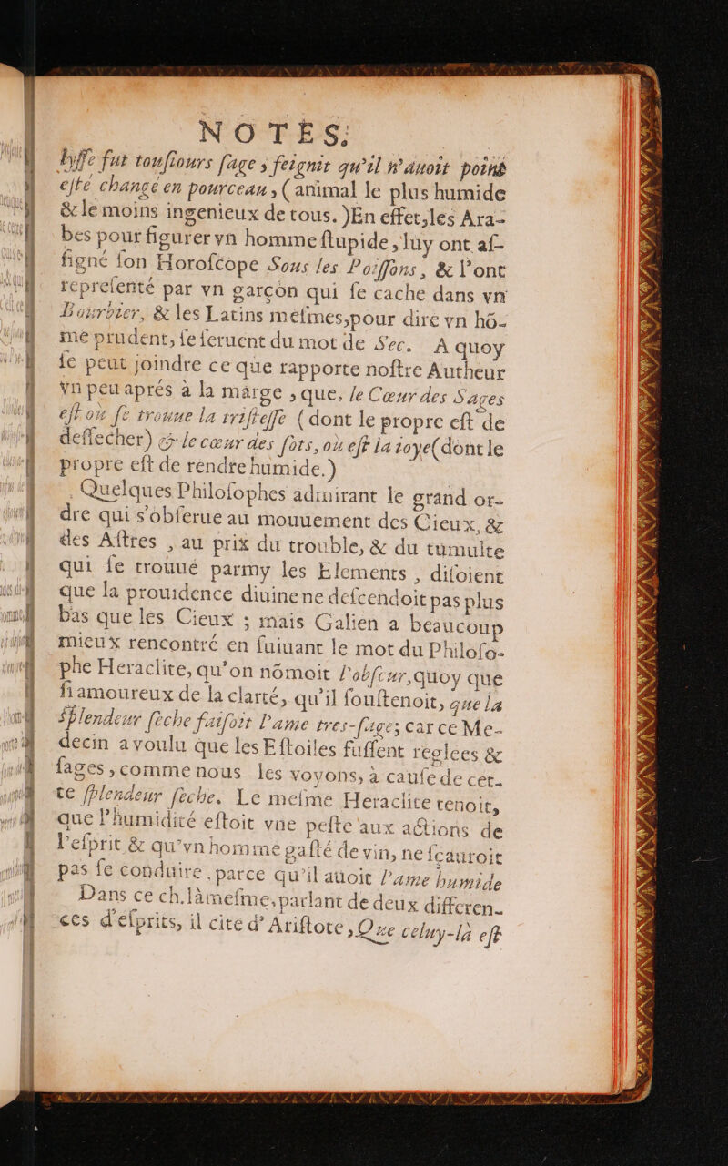 -— gee A snteneres mis D A hi &gt; NOTES; byfe fut tonfiours fage &gt; fergnit qu’il #’auoit poiné esté changé en pourceau , (animal le plus humide &amp;c le moins ingenicux de tous. )En effet,les Ara- bes pour figurer yn homme ftupide, luy ont af- figné fon Horofcope Sous les Pozffons, &amp; Y ont reprelenté par yn garçon qui fe cache dans vr Borroter, &amp; les Latins m efmes,pour dire yn h6- mé prudent, fe feruent du mot de Sec. À quoy le peut joindre ce que rapporte noftre Autheur vn peu aprés à la márge ; que, le Cœur des Sages fox fo tronne la trifteffe (dont le propre eft de deflecher) ¿5 le cœur des Jets, ox eff la zoye(dontle propre eft de rendre humide.) Quelques Philofophes admirant le grand or- dre qui sobferue au mouuement des Cieux, &amp; des Altres , au prix du trouble, &amp; du tumuite qui fe trouué parmy les Elements , difoient que la prouidence diuine ne defcendoit pas plus bas que les Cieux ; mais Galien a beaucono MIiCuX rencontré en fuiuant le mot du Philofo- phe Heraclite, qu'on nómoit Pobfi 4r,Quoy que fiamoureux de la clarté, qu'il fouftenoit, que la $Plendenr eche fatfort Pame tres- {ages car ce Me decin a voulu que les Eftoiles fuflent reglces &amp; fages , comme nous les voyons, à caufede cer. te fPlendenr feche. Le melme Heraclite tenoit, mue l'humidité eftoit vne pefte aux actions de [cauroit parce qu il aüoit Pame E mide ces d €iprits, il cite d' Ariftote ¡Que celuy-la efe as le cobdutre .