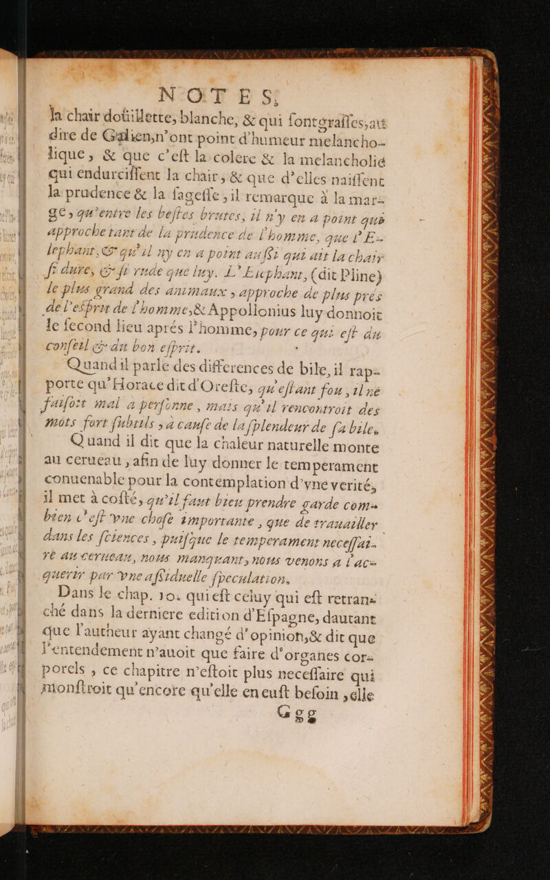 | N'OIT E Sí la chair doûillette, blanche, 8z quí fonteralles, art dire de Galiensnont point d'humeur melancho- qui endurciflent la chair, &amp; que d'elles naiflent Î (1 j , 3 AA o À: e Ear data rinda A et QC» qu'entre les beltes brures, 1l n'v en a ra) j J 2 A Point qui A Foch D AN ANO DORE OS CITE 1 ed Ra so ATOUT Aapproi JC Talt àe la PrRaCRCe de L none, axe LE lephant, qu'il my en a point an f$r que att la cha f CUPOS ER ft rnae que luy. L Etcprant, (dit Pline J | HT RSS ART | PRA eN le plus grand des animaux, approche de plus pres ES ENT AA &gt;] &gt; Jesse }; annie ae l'es pret de L'homme,&amp; A ppollonius luy donnoit « A Jus + à y le fecond lieu aprés l'homme, pour ce que eff té anfeal x rss he COnNfELL eo án bon J 3 Quandil parle des differences de bile, il rap= porte qu'Horace dit d'Orelte, qu e/tant fou ,1lné 4 A pe &gt; a « ¡ r 5 prr y A AI ç 47 Jaifoit mal à perfonne, Mais qu Lo . . D .” 4 13 el Venconiro?r CES mots fort fubrils &gt; à cauft de la jolendeur de fable, Q uand il dit que la chaleur naturelle monte au ceruesu , afin de luy donner le temperament conuenable pour la contemplation d'yne verité, 1l met à cofté, qu'il fast bien prendre garde com been c'eft vne chofe importante , que de trauailley | dans les fesences, puifque le temperament neceffut- L VE AM ceruean, NOUS manguant,norms venons a Lac= guertr par Vne a fSiduello ¡peculatior, Dans le chap. 10. qui eft celuy qui eft retrans ché dans la derniere edition d'Elpagne, dautant que lautheur ayant changé d’opinion,&amp; dit que lentendement n’auoit que faire d'organes cCor= porels , ce chapitre n’eftoit plus neceffaire qui monfiroit qu'encore au’elle en euft befoin ,Glle A Ggg