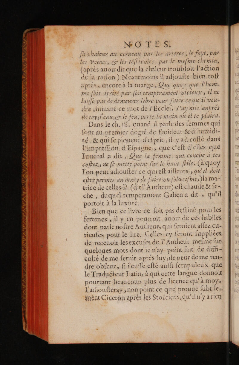 NO TE fa chaleur an cerucan par les artores, le foye, p Y Les Veines, œ les #4 LCHleS par le mef# me chemin, la chaleur troubloit l’action de la dote Ni cantmoins il adioufte bien toft apres s e ncore à la marge, Que quoy qe hom A7} fe pi e demenrer he pre pour as ce gu el sure dra din ce mot de PEcclel. 4) mis aupres 7 , . » de ques “ee le feu, porte La matn ou el te plaira. ans le ch. 18. cuand il parle des femmes qui Le. au pre: mie + degré de froideur-&amp;:d° humidi- té , &amp; qui fe piquent d'efprit ,il ya que leal Pimpreffion d Elpagne. &gt; que c'eft d'elles que Juuenal a dit Ju a femine qui couche a tes coffez, ne fe merte es fur le haur file, (a quoy tol peut adioufter quiet ailleurs qu 2l doit rod Mt am man y de fe ire un fol el su trice de celles-1á (di tl'Autheur r) ef chau e &amp; fe- che ; dugu as Galien a dit , qu'il portoit à la luxure. Bienque ce livre ne foit p as deftiné pour Îles +emmes sl y en pourroit avoir de cés habiles dont parle noltre Autheut, qui feroient allez cu- ieufes pour le lire. Celles: cy feront [uppliées po receuoir lesexcules de l' Autheur meíme fur quelques mots dont ien'ay point fait de diffi- culté de me feruir aprés luy,de p eur de me ren- dre obfcur, fi1 cu fe elté auff fcrupuleux que le Tra io Latin, à qui cette langue donnoit pourtant beaucoup pie de licence qu'à moy. Y'adioufteray, non poin e que proune tubeil les + nent C iceron aprés les iS OÍCICAS,