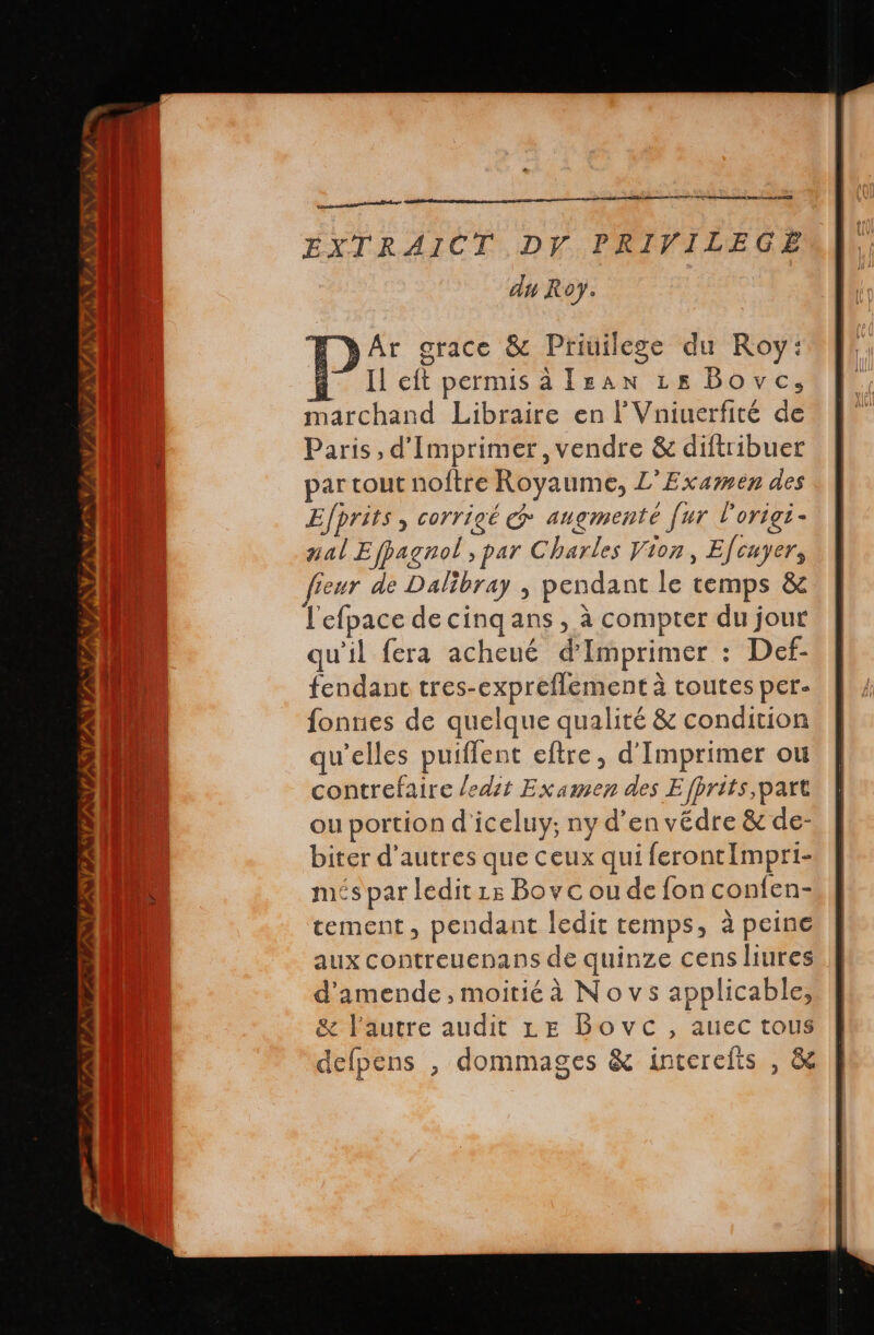 VAN INVITE XVI. y HA A ES EXTRAICT, DY. PRIVILEGE da Roy. MN) Ar grace &amp; Privilege du Roy: i Il eit permis à [san 18 Bove, marchand Libraire en l’Vniuerfité de Paris, d'Imprimer, vendre &amp; diftribuer par cout noftre Royaume, L’Exarmen des Efprits , corrigé @ augmenté [ur l'origi- nal Ejpagnol , par Charles Vion, Efcuyer, fieur de Dalibray , pendant le temps &amp; l'efpace de cinq ans , à compter du jour qu'il fera acheué d'Imprimer : Def- fendant tres-expreflement à toutes per- fonnes de quelque qualité &amp; condition qu’elles puiflent eftre, d'Imprimer ou contrefaire ledit Examen des E /prits,part ou portion d'iceluy; ny d'en védre &amp; de- biter d'autres que ceux qui ferontImpri- més par ledit ze Bovc ou de fon confen- tement, pendant ledit temps, à peine aux contreuenans de quinze cens liures d'amende , moitiéà Novs applicable, &amp; l'autre audit Le Bovc, auec tous delpens , dommages &amp; interefts , &amp;