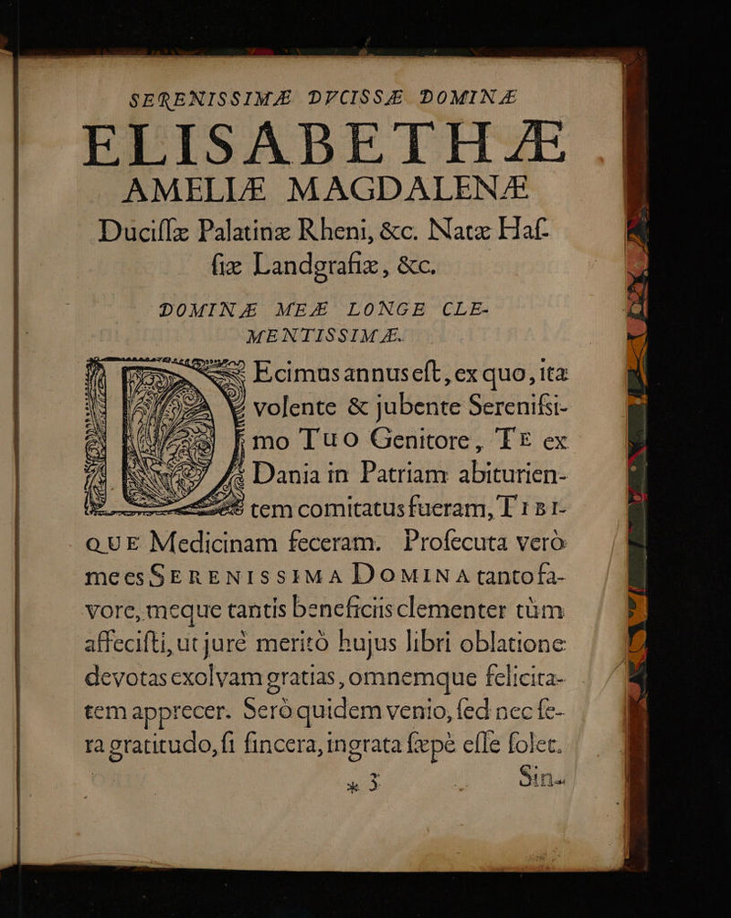 SERQENISSIMJE DFCISSE DOMIN.E AMELLE MAGDALENAE Duciffz Palatinz Rheni, &amp;c. Natz Haf- fix Landgrafie, &amp;c. —— DOMIN MEZ LONGE CLE- MENTISSIM E. m ww Ecimusannuseft, ex quo, Ita: M 2 volente &amp; jubente Serenifsi- e F mo Tuo Genitore, TE ex 7$ Ews7 A3 Dania in Patriam abiturien- —— HO tem comitatus fueram, T 1 5 1- o UE Medicinam feceram. Profecuta vero meesSERENISSIMA DoMiNA tantofa- vore, meque tantis beneficiis clementer tüm affecifti, ut juré meritó hujus libri oblatione devotas exolvam gratias, omnemque felicita- tem apprecer. Seró quidem venio, fed nec fe- ta agratitudo, fi fincera, ingrata iepé efle folet. X» 3 E Sena
