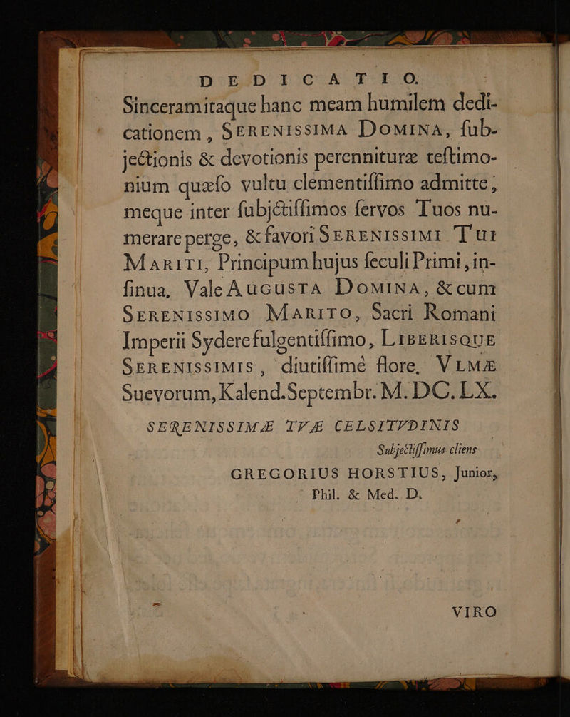 DoEMD ISCCAST R0. Sinceramitaque hanc meam humilem dedi- cationem , SERENIssIMA DowiNa, fub- jectionis &amp; devotionis perenniturz teftimo- nium quzío vultu clementiffimo admitte ; meque inter fubjctffimos fervos Tuos nu- merare perge, &amp; favori SERENISSIMI. Tur Maniri, Principum hujus feculi Primi , 1n- finua, ValeAucusrA DoMiNA, &amp;cum SreRENISSIMO Maniro, Sacri Romani Jmperii Sydercfulgentiffimo, LisgRIsQuE SERENIssIMIS, diutiffimé flore, V LM Suevorum, Kalend.Septembr. M. DC. px SERENISSIM&amp;E TF CELSITFDINIS Subje&amp;lifTimus cliens GREGORIUS HORSTIUS, Junior, Phil. &amp; Med. . D.