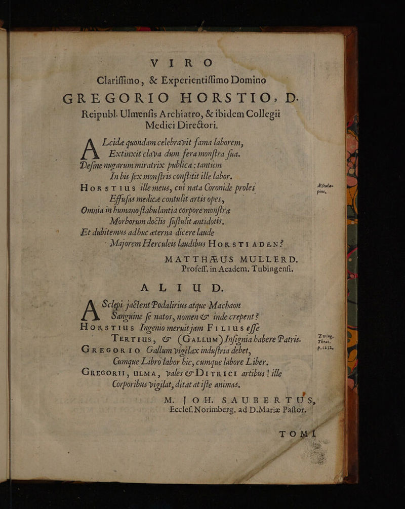 ToC UIT Ue TUUNEEMLRNUES quo ETC LU rS PE SEN oe mt pas TUTORIS OR n —— área mm Rte ce DE Ea Clariffimo, &amp; Experientiffimo Domino GREGORIO HORSTIO, D. Reipubl. Ulmenfis A rchiatro, &amp; ibidem Collegii Medici Dire&amp;ori. Leide quondam celebrayit fama laborem, Extinxit claya dum fera monftra [ua. Define nugarum miratrix: publica : tantum In bis fex monfhis confhtit ille labor. Honsr1us J/lemeus, cui nata Coronide fr oles d Effufas medice contulit atis opes, Omnia in bumano [Labulantia corporemon[tra Morborum docks. [uftulit antidotis, Et dubitemus adbuc eterna dicere laude - Majorem Fierculeis laudibus H o &amp; s T Y AD &amp;N? MATTH/US MULLERD. Profeff. in Academ. T ubingenfi. A E Tob 5, Sclepi jaclent Podalirius atque Machaon Sangume fe natos, nomen «7' inde crepent ? Honsrius ueni merutjam F yr 1us efc Trexrrus, € (Gartuw)Jfignia babere Patris. — Zt Gxarcon:0 Gallum vieilax indufiria debet, EO Cumque Libro labor bic, cumque labore Lus. GnEGORII, urMA, Ydlesecz Drirgtct artibus! ille C9 bus vigilat ditat at ifle animas. MCDOO HS SQAUBOGRATHEHS, Ecclef. Norimberg. ad D.Mariz Paftor. TOMÍ