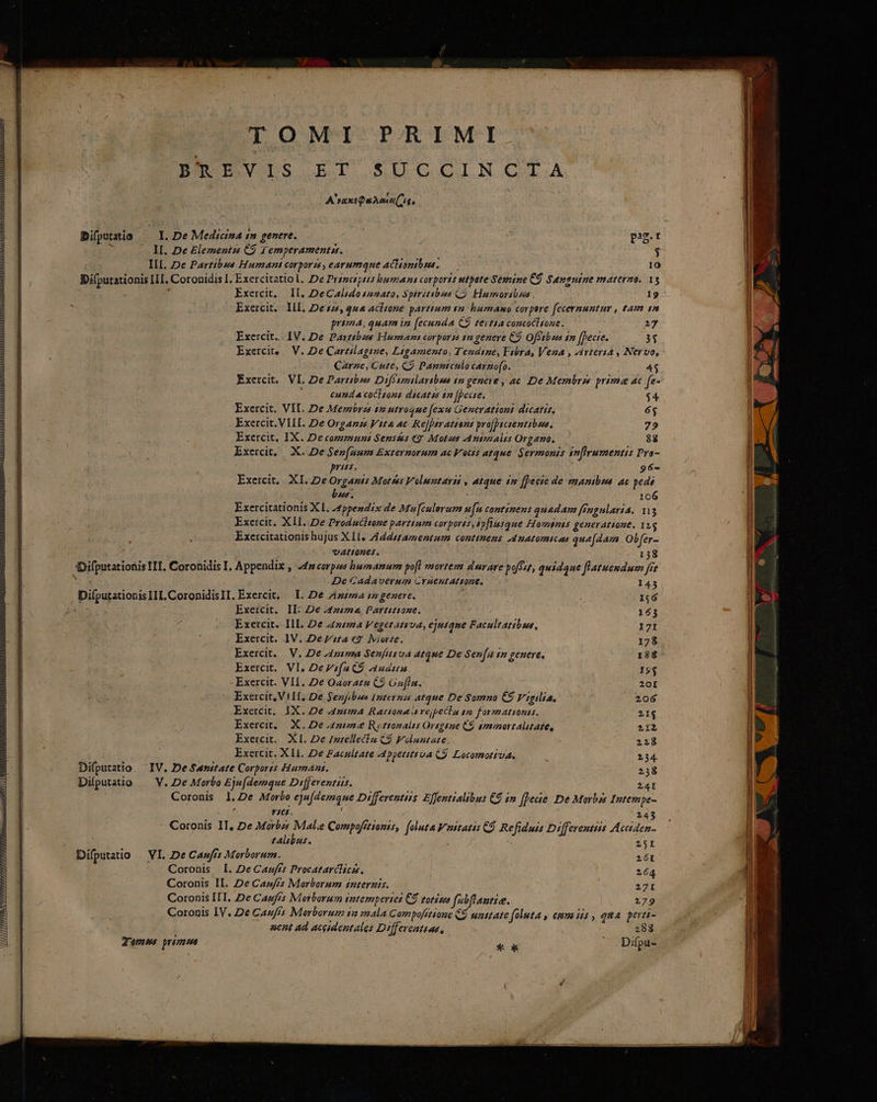 TOMI PRIMI BOR IEVILS BD S SUGCIN G.A A'raxtsQuAeea( ig, Ibifputatio I. De Medicina in genere. pr r IL. De Elementss C9 f emperamentss. $ IL De Partibus Humant corporis, earumque aCHontbsas. — 10 Bifputationis ILI. Coronidis I. Exercitatio l. De Prézesp4is burza ni corports utpote Sexeine CÓ Sungutue materno. 13 , Exercit,. If. DeCalidoszato, Spiretibus QÀ Humorabus 19 Exercit.. ILL, De $25, qna acltone parttum t2 humano corpore fecernuntur , tam 1n prima, quam i [ecunda C9 zeit£a concoclione., 217 Exercit. IV. De Parttbos Humazi corporss sn genere C9 Offtbss in [Becie. 3$ Exerci, || V. De Caretilagime, Ligamento, Tendine, Febra, Vena , Arteria , Nervo, Carze, Cute, C) Panntculocarnofo. 43 Exercit. VI. De Partibses Difésmilartbwe 1m geneve , ac. De Membrss prima dc fe- Y cunda cocttons dicatis sm [pecte, Exercit. VII. De Memorss 12 utroque fexu Generations dicatis, Exercit. VIII. De Organs Vita ac ReJperationt pro[pacientibua. Exercit. IX. Decommunt Sensées «9 Motus Animalis Organo. Exercit, X. De Sep[num Externorum ac Votis atque Sermonis sn[Irumentis Pra- pris. 96- Exercit,. XI. De Orgapis Morses Voluentarit , atque £m [pecie de manibsa ac pedi bns. 106 Exercitationis XL 24ppesdix de Mw[culovum u[n continens quadam [Pngalaria. 113 Exercit. XLI. De Produchtone partium corporées, spfiusque Hominis generattone. 1yg Exercitationis hujus X L, Zddstammentum continens 4 natomicas quadam Obfer- : vAI02€65. 1358 dDifputationis ITI. Coronidis I. Appendix , a4 corpzes bumnamum poft mortem dwerare poe quidque [latuendum fre i De Cadaverum Craentattone, 143 Difputationis IL. CoronidisII. Exercit, — I. De zia e genere. uM 156 ; Exercit. IE De A4z/ma Dartitiose. 153 Exercit. IlL. De 442274 Vegetatsrva, ejusque Facultatibue, 171 Exercit. IV. Deyzta ey. IMiorze, 178 Exercit. V. De A4pema Senfusva atque De Sen[Aa in genere, 188 Exercit.. VI, DeVifa QS auam I9$ Exercit. VII. De Oaoratu C9 Gofla. 20[ ; Exercit, VILI. De Senfibus Internzm atque De gomma CS Vigilia. 206 Exercit, IX. De Anm Rattona a rejpecla gm formationis. 21$ Exercit, X. 2De.4::2 Ryottonalis Orsgeue C$ smanortalitate, 2112 Exercit.. XL, De /zrellecla C9 Folaetate : 228 Exercit. X Ll. De Facpltate Appettttua C. Loromotiua. 234. Difputatio. IV. De Sansitate Corporis Humans. 238 Diíputatio — V. De Morbo Eje(demque Differentis. 24I Coronis 1.2e Morbo eju[demaue Differentus: Effentialibus €$ in ffeae De Morbis fntempe- Y16£. : 245 ' Coronis II, De Morbzs Malie Compofítionis, foluta Vustatis C9 Refiduis Differeutiis Acciden- talibus. 25I Difputatio | VI. De Caufrt Morborum. VET Coronis I. De Casfrs Procatarclica, 264 Coronis II. De Cazfis Morborum snternts. 271 Coronis ILI. De Cagfrs Morborum intempertei CS totis fabflantie. 179 Coronis IV. De Caufis Morborum 1m mala Compofétione C$ umttate foluta y emm iis , qua perti- aent ad accidentales Differcattas, 288 Temws prima * ok ^. Difpu-