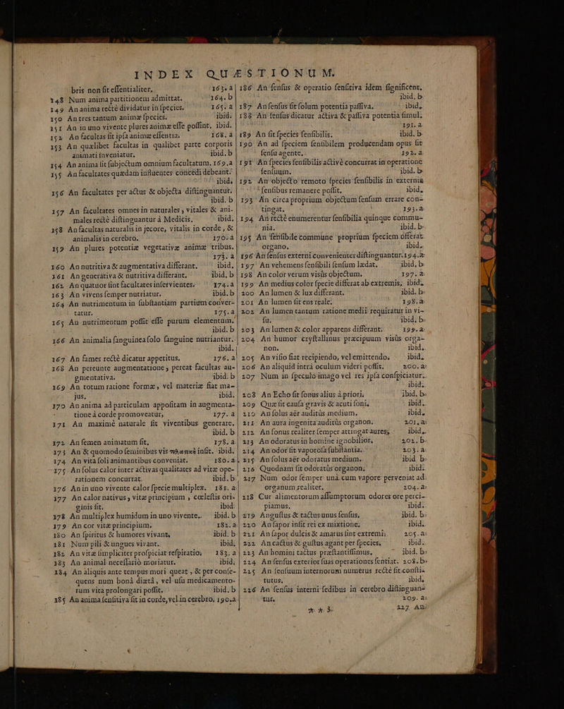 9A bris non fit effentialiter. 165. 148 Num anima partitionem admittat. 164. b 1,0 Antrestantum anim fpecies. ibid. 15r An in umo vivente plures anima effe poffint. ibid. 152. An cultas fit ip(a anima effentia, 168. 153 An qualibet facultas in. qualibet parte corporis animati inveniatur. ibid. b 1;4 Ananima fit fübjectum omnium facultatum. 169.a 1,5 An facultates quedam influentes concedi debeant. 156 An facultates per actus &amp; objecta diftinguantut. 157 An facultates omnes in naturales ; vitales &amp; ani- males recté diftinguantur à Medicis. ibid. 158. Anfacultas naturalis in jecore, vitalis in corde , &amp; animalis in cerebro. 1706.4 1;2 An plures potentiz vegetativae animae tribus. 37352 160 Annutritiva &amp; augmentativa differant, ibid. 1é61 Angeacerátiva &amp; nutritiva differant. ibid. b 162 Anquatuorfintfacultatesinfervientes, — 174.a 163 An vivens femper nutriatur. ibid.b 164 An nutrimentum in fübítantiam partium conver- tatur. 175.a 165 An nutrimentum poffit effe purum elementum. ibid. b 166 An animalia fanguineafolo fanguine nutriantur. 167 An fames recté dicatur appetitus. 176.2 168 An pereunte augmentatione pereat facultas au- gmentativa. ibid. b 169 An totum ratione forma, vel materiz fiat ma- jus. | ibid. 170 Ananima ad particulam appofitam in augmenta- tione à corde promoveatur, 1277..à 171 An maximé naturale fit viventibus generare. ibid. b 172 Anfemen animatum fit, 178. a. 173 An &amp; quomodo feminibus vis «A«sixa infit. ibid. 174. An vitàáfoli animantibus conveniat. 180.42 175 Anfolus calor inter activas qualitates ad vitz ope- rationem concurrat. ibid.b 177 An calor nativus ; vitz principium , cceleftis ori- c inis fit, ibid: 173 Anmultiplex humidum inuno vivente. — ibid.b 179 Ancor vit&amp; principium, 182.2 180. An fpiritus &amp; humores vivant, ibid; b 181 Num pili &amp; ungues vivant. ibid; 18» An vitz limpliciterprofpiciat refpiratio; — 183.a 183 An animal necefIarió moriatur. ibid. 184 An aliquis ante tempus mori queat , &amp; per confe- quens num bonà diati, vel. ufu medicamento- rum vita prolongari poffit. ibid. b 18$ Ananima (cnfitiya fit in corde, velin cerebro, 190.a 186. An fenfus &amp; operatio fenftiva idem fignificent, ibid. b. 188 An fenfusdicatur activa &amp; paffiva potentia fimul; I9I.a i89. An fit fpecies fenfibilis. ibid. b. 190 An ad fpeciem fenfibilem producendam opus fit fenfu aeente. 192.4 191 An fpecies fenfibilis a&amp;ivé concurrat in operatione fenfuum. ibid. b. ' fenfibus remanere poffit. ibid, tingat. ' 193.4 194 Anrecté enumerentur fenfibilia quinque commu- nia. ibid. b 195 An ffetifibile commüne proprium fpeciem offeraz organo. ibid. 196 An feníus externi convenienter diftinguantur. 194.2 197' An vehemens fepfibili fenfum ladat. ibid.b 198 Ancolor verum visüs objectum. 197.8 199 An medius color fpecie differat ab extremis, ibid. 200 Anlumen &amp; lux differant. ibid.b 2o1 An lumen fit ens reale. 198.2 202 An lumen tantum ratione medii requiratur in vi- fu. ibid, b. 203 Anlurmen &amp; color apparens differant: 199.à 204 An humor cryftallinus przcipuum visüs orga- 20$ An vifio fiat recipiendo, velemittendo, ibid. 206 An aliquid intrà oculum videri poffit. 200.2? 107 Num in fpeculo imago vel. res ipfa confpiciatur;. ibid. 208 An Echo fi fonus alius à priori; ibud. b. 209 Quafi caufa gravis &amp; acuti font, . ibid. 21o Anfolus aér auditüs medium. ibid, 211. An aura ingenita auditüs organon. 201,2: 212. Anfonus realiter (emper attingat aures, ibid,. 213 Anodoratusin bomine ignobilior, 202.b 214 Anodorífit vaporoía fubftantia. 203.a z1$ Anfolusaér odoratus medium.. ibid. b 216 Quodnam fit odoratüs organon; ibid; 217 Num odor femper unà.cum vapore perveniat ad oreanum zealiter, 204.4: 218 Cur alimentorum affumptorum odores ore perci-- piamus, ibid; 219 Anguflus &amp; ta&amp;usunus fenfus, ibid. b: 220 Aníapor infit rei ex mixtione, ibid.. 221 Anfapor dulcis &amp; amarus fint extremi; 205.à 2221 Ancactus &amp; guítus agant per fpecies, ibid. 223 An homini tactus praftantiffimus. ibid. b: 224 An /fenfusexterior fuas operationes fentiat. 208. b» 215 An fenfuum internorum numerus recte fit.confti- tutus, ibid, 216 An fen(us interni fedibus in cerebro diflinguan- tur, 209. à ax 227. AY