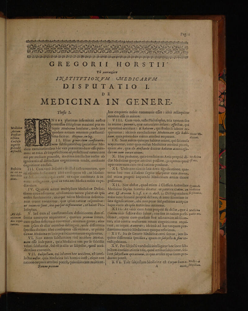 - H'ORSTII: D I. E Tbefis I. 7 ER NTzR plurimas infirmitati noftrz E. jconceffas difciplinas maximé pra re- )t : d $ s PLU ^ Medicina ERR«0J/ liquis Medzciz4 laudatur , unde jüre vdrtium M x quodam artium omnium przítantií- sinn Exe uma dicitur. Zeppocr.2m leg. V II. Illius gemeraleme coz[Htutio- [6 7 4 à 7 é 3 — - 3 hs MES 9 977 rex: fubfequentibug fpecialibus Me- practdit /— icis exercitationibus hác vice premittenduar effe puta- difiniia, | us: ut enim ab imperfectione ad perfe&amp;tioné natura non nili per medium procedit, ita etiam intellectus nofter ab ignorantia ad diltinctam cognitionem tendit, mediante cognitione confuía, — Definitio [IL Cum vero definitio fit illud iüftrumentum, quo ex rei ?4- tei effentia declaratur 2 ideó confequens eft , ut Medici- Pura dels EE em inquirams , ex eique conftituta &amp; in ad venta colligamus, quid ex tota artc Medica nobis expe- Ctandum x d. IV. Quamvis autem multiplices Medicinz Defini- tiones citcumferantur, nihilominus tamen placet ab iplis ordiri fundamentis , ideoque talem Medicinz delinitio- nem eruere conabimur, qua iplius naturae refpondeat : ut enim res [unt , ita quoque deframumtur , ut habet Dhi- lofophus. Ea uiddes- . V. Sed cum ad conftituendam definitionem duo ef- miim (entiz conceptus requirantur » quorum prz/izzes innuit, duo 1044i- cum quibus definitum conveniat , nimirum genus ; alter s rem ipfamabaliis omnibus diftinguit , unde differentia fpecifica dicitur: ideó confequers cfle videtur , ut primó Genzuas Medicina ex ferie przdicamentorum expiícemur. VI. Non autem fubftantiam : fed accidens Medicz- mA; cíle indepatet , quia Medicina non per fe fubüiftit velati fubftantia , fed eft in alio ut fübjecto ; quod acci- dentibus convenit. V II. Subjecfum, cui inhaeret hoc accidens, eft intel- Je&amp;us zofler, quia Medicina foli homini ineft ; eique non Jom ua prona bus corporeis nobis communis effet: ideó relinquitur eandem eíle in animo. VIII. Cum vero, tefte Philofopho, tria tantum fint in animo : pozezz«, quz naturaliter infunt : 2ffecfzs, qui repentinó accidunt : &amp; babzzus , qui ftudio &amp; labore ac- quiruntur ; idcircó concludimus Afedieiar effe babr- c, Nf. um, quia priora duo cidem attribui nequeunt. dich. I X. Sunt autem quinque habitus animi, qui fui caufa acquiruntur, inter quos nullus Medicinz attribui poteft, quam rs , quz ab Atreflotele dicitur babstees azuzs effe- Clsvzas cum veravAtióne. X. Hoc probatur, quia conditiones Artis proprie di- Medicire «xz Medicinz quoque attribui poffunt , propterea quod eff ars. opus externum cum verá ratione producat. X1. Undenon tàm in lata Artis lie nificatione, quá» tenus hzc vox à Galego (xpius ufurpatur- cum szercas, potlumus, X11. Nec obftat , quod etiam à Clafficis Autoribus 0/554, Medicina fzpius fcientia dicatur | ut patet ex Gaez. 4g Mediciaa Art. CÀ Aviceg, l. 1. f. iei 1. docl, 3. Diftinguendum f^ /céientia. enim inter fcientia proprié dictam, &amp; inter fcientiam in lata fignificatione , ubi non prior fed pofteriot acceptio hujus vocis ab ipfis Autoribus retinetur. XILI. At veró cum Artes proprie fic dictz , qua à Medicina Galeno aliàs faftivae dici folent , non (int in eadem perfe- qualis ais, &amp;ione , utpote cum quzdam feré u(utantüm addifcan- tur, alix contra multaram rerum cognitionem requi- rant , ut inquit :4verróés ; idcirco ad. has tanquam prz- ftantiores merito Medicinam quoque referimus, X I V. Ita de Genere Medicinz certi (umus ; jam fe- quitur differentia fpecifica , quam ex fabjecto &amp; fime in- veftizabimus. X V. Per fübjecti vocabulü intelligitur hoc loco fuüb- jectum confiderationis tale, quod artibus fabjiciatur, fci- licet (abiectum operattenss , in quo artifex opus fuum pro» ducere poteft. X YL Tale (ubje&amp;um Medicinz eft Corpzzs buma- Medicisn A Pu 9, fibjciiune.