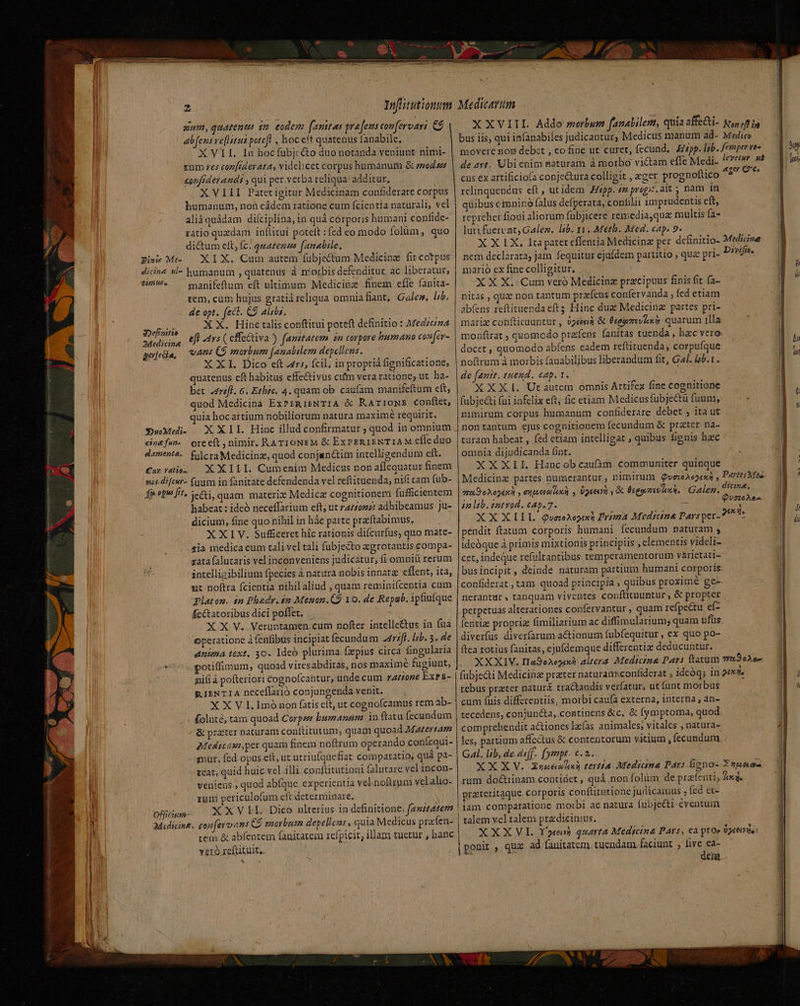 aum, quatenta dm eodem (amitas graft conferoari &amp;$ | abfens ve[hitus potefl , hoc eft quatenus fanabile, XVII. In hoc fübjcé&amp;to duo notanda veniunt nimi- rum res coz[rderata, videlicet corpus humanum &amp; mod us confiderandi , qui pet verba reliqua: additur, XVIII Patet igitur Medicinam confiderare corpus humanum, noü cádem ratione cum fcientia naturali, vel aliáquádam diíciplina, in quà córporis humani confide- ratio quzdam inftituit poteft :fed eo modo folàüm, quo di&amp;um eft, (c. quazemes (amabile. Eis Me — XI X. Cum autem fübjectum Medicinz fit cotpus dicine &amp;l- humanum , quatenus à niorbis defenditur ac liberatur, 3i ^ apifeftum eft ultimum Medicinz finem efie fanita- tem, cüm hujus gratià reliqua omniafiant, Gales, lib. de opt. (ect. C9 aliis. X X. Hinc talis conftitui poteft definitio: Medina ejl 4vs ( effe&amp;tiva ) famitatem $n corpore humano cos[cv- vAns C9 morbum femabilem depellens. XXI. Dico eft 45, fcil, inproprià fignificatione, quatenus eft habitas effectivus culm vera ratione; ut. ha- bet 24réfl. &amp;. Etbic, 4. quam ob. caufam manifeftum cft, quod Medicina ExPsgisNTIA &amp; KaArromws conftet, quia hocartium nobiliorum natura maximé requirit. 3Definitio 2Medicin&amp; gerfecia, «3DuoMedi- cis&amp;fun- oreeft nimir. RATIONEM &amp; ExPERIENTIAM cfle duo damenta.. filcraMedicinz, quod conjunctim intelligendum eft. Carvatios — X XILI. Cumenim Medicus non aflequatur finem habeat : ideó neceffarium eft, ut a/zozz adhibeamus Ju- dicium, fine quo nihil in hác parte przrftabimus, i X XIV. Sufficeret hic rationis difcurfus, quo mate- sia medica cum tali vel tali fubjecto aegrotantis compa- zata falutaris vel inconveniens judicatur, fi omniü rerum intelligibilium fpecies ànaturá nobis innatz effent, ita, mt noftra fcientia nihil aliud , quam reminifícentia cum qaton. in Phadr. $2 Meson. CÓ 10. de Repab. ipfiuíque fc&amp;tatoribus dici poflet. X X V. Veruntamen.cum nofter intelle&amp;us in fua operatione à fenfibus incipiat fecundum 2477ff. lab. 3. de anima text, 30. Ideo plurima. fzpius circa fingularia potiffimum, quoad vires abditas, nos maximé fugiunt, ' nifi à pofteriori cognoícaütur, undecum zZzrzone ExPE- RIENTIA neceflarió conjungenda venit. X X V I. 1mó non fatis eft, ut cognofcamus rem ab- Koluté, tam quoad Corpse bumanum. in ftatu fecundum &amp; praeter naturam conftitutum, quam quoad Matertam 2Medicam,per quam finem noftrum operando confequi- gnur, fed opus eft, ut utriufquefiat comparatio, quá pa- teat, quid huic vel illi conftitutioni falutare vel incon- veniens., quod abíque experientia vel noftrum velalio- runi periculofum cft determinare. Offfwn- XXVI I. Dico ulterius in definitione, fastAtem Medicing. gonfeyo ans €$ morbum depellens , quia Medicus prafen- tem &amp; abfentem fanitatem refpicit, illam tuetur , banc veró xcftituit.. X XVIIL. Addo swserbure fanalilenm, quia affe&amp;i- Np (ftis bus iis, qui infanabiles judicantur; Medicus manum ad- Medico movere non debet , co fine ut curet, fecünd,. Erzpp. lab. femper ves de 4rt. Ubienim maturam à morbo victam efle Medi. levetur. uà cus ex artificio[a conje&amp;ura colligit , ezer prognoftico n relinquendus eft , utidem pp. s propi. ait ; nàm ín quibus cimninó falus defperata, confilii imprudentis eft, repreherfioui aliorum fübjicere remedia,que multis (a- luti fuervnt; Galez. lib. 11. Meth. Med. cap. 9. X X 1X, Ita patet cffentia Medicina per definitio- Medicive nem declarata; jam fequitur ejufdem partitio , quz pri- Divifa, marió ex fine colligitur, XXX. Cum veró Medicinz pracipuus finis fit (a- nitas , quz non tantum prefeus confervanda , fed etiam abfens reftituendaeftg Hinc duz Medicing partes pri- mariz conflicauntür, 92«03 &amp; Ésgazevixi quarum illa monftrat ; quomodo prafens fanitas tuenda , hzc vero. docet , quomodo abíens cadem reftituenda, corpufque noftrum à morbis fanabiljbus liberandum fit, Gal. i.t. de fanit. tuend. cap. 1. | XXXL Utautem omnis Artifex fine cognitione fubjecti (ui infelix eft; fic etiam Medicus fübje&amp;tu fuum, nimirum corpus humanum confiderare debet , ita ut nontantum ejus cognitionem fecundum &amp; prater na- turam habeat , fed ctiam intelligat , quibus fienis haec omnia dijudicanda fint. XXXII. Hancob cau(àm communiter quinque Medicinz partes numerantur , nimirum QuveeAep4s n , Pariti Mss. era eAog4xA , utei lee y Ugaeiy y Oc Éseovzreti loh. Galeg., o n4. jn lb. entvod. cap. 7. - QUITE XX XLIL dQuaoA2oyxh Prima Medicine Parsper- 275» pendit ftatum corporis humani fecundum naturam ;, ideóque à primis mixtionis principiis , elementis videli- cet, indeQue refultantibus temperamentorum várietáti- busincipit , deinde naturam partium humani corporis confiderat.,tam quoad principia , quibus proxime ge- nerantur. tanquam viventes confütuuntur, &amp; propter perpetuas alterationes confervantur , quam refpectu eí- fentize proprias fimiliarium ac diffimularium; quam ufüus. diverfas diverfarum actionum fubfequitur , ex quo po- ftca totius fanitas, cjufdemque differentix deducuntur. XXXIV. II29o2ogixh: altera: Medicina: Pars ftatum 739036» fübje&amp;i Medicina prater naturanxconfiderat , idcóq; in 20x. rebus practer nasurá tractandis verfatur, u£funt morbus cum fnis differentiis, morbi caufa externa, interna , an- tecedens, conjun&amp;a, continens &amp;c. &amp; fymptoma, quod comprehendit actiones le(as animales; vitales , natura- les, partium affectus &amp; contentorum vitium , fecundum. Gal. lib, de.dsff.. [ymmpt- c. 2.. XX X V. Xunénhxn tertia. Mediana Pars iono- S vpueaa rum do&amp;rinam.contidet, quà non folüm de prafenti, Jede prateritaque corporis conítitutione judicamus , fed et- iam comparatione moibi ac natura fubjeéti eventuim talem vel talem prz dicimus. XXXVl. Yen quarta Médictna Pars, ca ptor UAE: ponit qux ad fanitatem. tuendam faciunt ; ie eng hi J [i — v AP n di