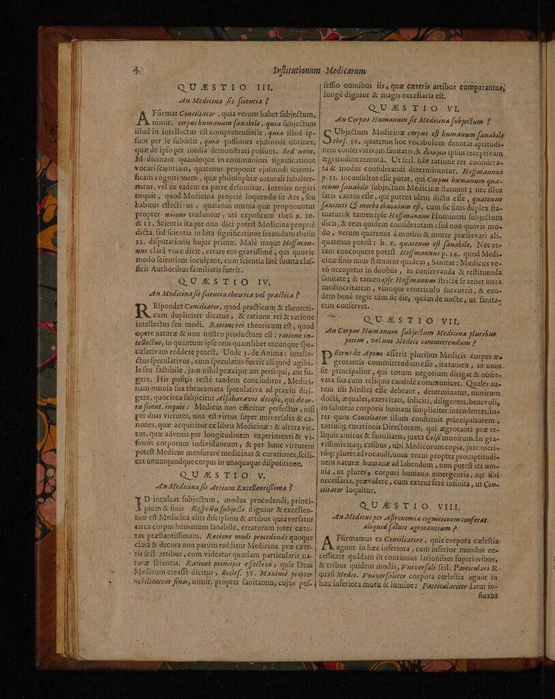 QUJESTIOGIIEL «4n Medicina. fft. faentia ? :- Fürmat Cozciliator , quia verum habet fubje&amp;um, BÀ nimir. eerpms bumanum (Amatale , quia (ubjectum illud in intellectus eft comprehentibile «444A Mlud ip- fum per fe fubüftit , quA paffiones ejufiodi obtinet; quz de ipfo per imedia demonftrari poflunt. Sed mons M:dicinam. quandoque in communiori fignificatione vocariícientiam, quatenus proponit ejuímod: Ícienti- ficam cógnitionem., quz philofophiz uaturali fubalter- matur, vel.ex eadem ex parte defumitur. Interim negari nequit , quod Medicina proprie loquendo fit Ars , feu habitus effecti: us., quatenus omnia quz proponuntur propter zov traduntur , nti expofitum theli 9. 10. &amp; L1. Scientia itaque non dici potett Medicina proprié dicta, fed (cientia 1n lata fienificatione fecundum thefin 12. difputationis hujus prima. Malé itaque Hoffmaa- 2445 clarà voce dicit , errare cos graviífimé , qui quovis modo (cientiam inculcant, cum fcientia laté (umta claf- ficis Authoribus familiaris fuerit. , QUE empor dn Medicina fit faemtta tbeorica vel practica ? Efpondet Cozcilza£or, quod practicum &amp; theoreti- cum dupliciter dicatur, &amp; ratione rei &amp; ratione intellectus feu. modi, Rariogerer theoricum eft, quod opere nature &amp; non noftro produ&amp;tum eft : ratione 42- zellecius, in quantum ipfe rem quamlibet utcunque fpe- culativam reddere poteft. Unde 3. de Anima: intelle- leícu factibile , jam nihil precipit aut perfequi, aut fu- gere. His pofigis re&amp;é tandem concluditur , Medici. nam omnia fua theoremata fpeculativa ad praxin diri- gere; quocirca fabjicitur 41faharavi decifro, qui de or- 24 (Gent. 1mquit :: Medicus uon efficitur perfectus , nifi per duas virtutes, una. eft virtus fuper univeríalia &amp; ca- nones, quz acquiritur ex libris Medicinz : &amp; altera vir- tus, quz advenit per longitudinem experimenti &amp; vi. fionis corporum individuorum , &amp; per- hanc virtutem poteft Medicus menfurare medicinas &amp; curationes fcili- «ct unumquodque corpus in unaquaque difpofitione, QUESTIO. y. c1 Mediana fit rtiuna Excellemtifetma 2: H D inculcat fubje&amp;um, modus procedendi, princi. Ji pium &amp; finis. Refpesla fubiecls dignior &amp; excellen- tior eft Medicina aliis difciplinis &amp; artibus quiaverfatur &amp;irca corpus humanum fanabile, creatüram ioter cate- ras pracftantiffimam. Ratione modi procedend: quoque clarà &amp; decora non parüm redditur Medicina pre cate- ris fcil. artibus. , cum videatur quzdam particularis na- tura Ícientia, ARa20» primapia effechsvi ; quia Deus feffio omnibus iis, qua: ezterís artibus comparantur; longe dignior &amp; magis neceflaria eft, Q.UJES T LO. vL «4n Corpus Humanum fit Medicina fubjeclum 2 Ubje&amp;um Medicina corpus eft humanum fanabile | Ss] 16. quatenus hoc vocabulum denotat aptitudi- nem confervativam fanitatis,&amp; gra puo» iplius receptivam | &amp;gritudineremotá, Ut fcil. háe ratione res coníidera- | ta&amp; modus confiderandi determinentur. Hofjmaunus p.11. inconíultos cfle putat, qui Corpse bumazmum qua- £enus [anabile (ubjectüm Medicina ftatuunt 5 nec illos | fatis cautos effe , qui putent idem di&amp;u effe , quatenus V famizuta CS morbo obnoxium eff, cum fic finis duplex fta- | tuatur:&amp; tamen ipfe Zoffzz42225 Hominem fubjectum dicit, &amp; rem quidem coníideratam : fed non quovis mo« do, verum quatenus à.morbis &amp; morte pratfervari ali- quatenus potcft: h. e, gzazezza ef) famabzle.. Nec ete lam concoquere poteft Hoffmannus p. 14. quod Medi- cinz finis unus ftatuatur quidem , Sanitas : Medicus ve- rÓ occupetur ia duobus ,. in coníervanda &amp; reftituenda. [anitates à: tamen zp[e. Hof manas Aricté fe tenet intra. mediocritatem , vinoque ventriculo fuccurrit, &amp; eun- dem bené tegit tàm de die, quái de. nocte , ut fanita- tem confervet. QU.ESTEIO. vif n Corpus Humanum fabjetlum Medicina pluribus poteset , veluni Medsco committendum NEA Etrns de 445059. aílerit pluribus Medicis COrpus aea P grotantis committendum efle , itatamen , üt unus | fit principaltor , qui totum negotium dirigat &amp; obíer- | vata fua cum rcliquis candidé communicet. Quales au- | tem ifti Medici effe debeant , determinatur, nimirum | doli, quales, exercitati, folíciti, diligentes, benevoli, in falutem corporis humani fimpliciter intendentes/iu- ter quos Cozcliazor. ilum conftituit principaliorem , totiuíqs curationis Directorem, qui egrotanti prz re« liquis amicus &amp; familiaris; juxta Ccl// monitum.In gra- vitlimis itaq; cafibus , ubi Medicorum Copia, jure nieri- tóq: pluresadvocandi,unus enim propter promptitudi4 nia , ut plures; corpori humano emergentia , ayt fibi necefiaria, przvidere ; cum extent fere infinita , ut Coz- esator loquitur, QUESTIO. VIII. edo Mediceus per Aflronomia COgIifLomeza conferat aliquid (alui &amp;gyrotantium pg Ffrmamus ex Cezcliatore , quia corpora czleftía agunt. in hzcinferiora , cum inferior. mundus ne» | ceffitate quádam fit. continuus lationibüs fuperioribus; &amp; tribus quidem modis, Vuverfali fcil. Particular &amp; quafi Medio. Vusoer (aliter corpora cceleftia agunt ín fluxus ANE