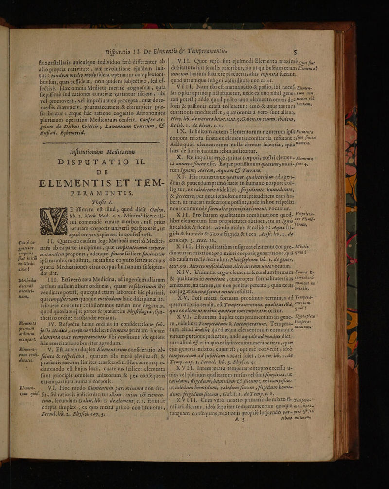 fluxus ftellaris unicuique individuo feré differenter ab alio propria nativitate , aut revolutione ejufdem inf tus: zenderm uaedio modo fidera operantur complexioni- bus fuis, quas poffident, non quidem (ubje£tivé , fed ef- fc&amp;ivé. Hzc omnia Medicus meritó cognofcit , quia fzpiffimé indicationes curativae variantur iifdem, ubi vel promovent , vel impediunt ea przcepta , quz de re- mediis dizteticis, pharmaceuticis &amp; chirurgicis pra- fcribuntur : atque hàc ratione cognitio Aftrronomica plurimum operationi Medicorum confert, Corfer -4r- olum de Diebus Criticzs 9. Lavenicum Critieum , C9 £ufiad. Eyhemerid. Infhlntutionum. Medicarum DISPUTXATIO.! DE ELEMENTIS ET TEM- PERAMENTIS Tbefís I. 2 Eriffinum cft illud, quod dicit . Galez. EA zb. 1. Meth. Med. c. 2. Minimé licere ali- ) cui commodé curare morbos , nifi prius | naturam corporis univerfi perfpexerit , ut apud omnes Sapientes in confeflo eft. Cur à co- LI. Quam obcaufam lege Methodi meritó Medici- | gnitiene — naf ab ea parte incipimus , quz cen [atutionem corpor zs | Cp? — paruryalem proponit , adeoque ffez (cilicet. fazszazem | IC ipíam nobis monftrat , ut ita fine cognito fciamus cujus | Tn gratiáà Medicationes circa corpus humanum fufeipien- | da fint. : Metbodus IIf. Etfiveró tota Medicina, ad ingenium aliarum dwtndi — artium nullum alium ordinem , quam refolz£io2: libi Mtdii- — vendicare poteft; quicquid etiam laborent híc plurimi, | E qui cozpofetévam quoque zzetbodum huic difciplina? at- tribuere conantur : nihilominus tamen non negamus, | quod quzdam ejus partes &amp; praefertim Pbyffologza ,fyn- thetico ordine tractandz veniant. Elementa IV. Refpectu hujus ordinis in confideratione fzb- rim jecs Mcdact y corpores videlicet beman primum locum MS elementa cum temperamentzs: fibi vendicant , de quibus liác exercitatione breviter agendum, Blement»- —. V. Eft, autem duplex £lezzeztorzum confideratio 4b- vum. confi- foluta: &amp; reffeclzoa , quarum illa meré phyticaeft, &amp; de pracfentis exéxees limites tranfcendit : Hacautem quo- dammodo cft hujus loci, quatenus fcilicet. elementa fünt principia omnium mixtorum &amp; per coníequens etiam partium humani corporis. | ' Elemen- VÍ. Hoc modo £lemertum parsziotma non fen- tum. q*id. (n , (ed rationis judicio dicitur 4s , cujons esf elemen 1us2, (ecundum Galez, lsb. 1. de element, c. 1, taut ft corpus fimplex , ex quo mixta primo conftituuntur Fernl. lib. 2. Phyfrol. cap. 5. l V.II.. Quot veró fint. ejulmodi Elementa maxime Q5; foo dubitatum fuit feculis prioribus, ita ut quibuídam etiam Ep 42 uuicum tantum ftatuere placuerit, aliis 77frzi£a fuerint, quod utrumque infigni abfurditate non caret. VILI. Nam ubieft mutua actío &amp; paffio, ibi necef- Elewen- fario plura principia ftatuuntur, unde ex uno nihil genee tn non rari poteft 5 acde quod pofito uno elemento omnis do- »* ei loris &amp; paffionis caufa tolleretur: imó &amp; unus tantum / ^. curationis modus effet , qua omnia à vero funt aliena. Hipp. lab. de matura hus 4ext.y .Galemam comp. ibidem, Et lb. 1. de Elem. c.2. 1 X. Infinitum antem Elementorum numerum ipfa Elementa corpora mixta finita ex elementis conftantia refutant : /?nt fta Adde quod elementorum nulla daretur fcientia ; quia? rt. hzc de finitis tantum rebus inftituitur. X. Relinquitur ergó, prima corporis noftri elemen- E/;»uta tà zumero frnitz elle. Eaque potiffimum gzzgor; nimi- fw 4. rum Jgzem, Jerem, 4quam C9 Terram. XI. Hic numerus ex quatuor qualizatibus ad agen dum &amp; patiendum primó natis in humano corpore col- ligitur, ex calzdzzate videlicet , frzgedzzate, bumsdizate, &amp; ficcttzte, pex quas ipfa elementaaptitudinem eam ha- bent, ut mutari mifcerique poffint, unde in hoc refpectu non incommode forgzalra prénetpta element. v ocanvur. X LI. Pro harum qualitatum combinatione quod- P'2frieta- libet elementum fuas proprietates obtinet , ita ut Zgzzs S P'ünge fit calidus &amp; ficcus: 422r humidus &amp; calidus: Aaa rds gida &amp; humida &amp; Terra frigida &amp; ficca. 2415/1. lb. 2. de Ort. CAD. 3. ZeXE. 16, XII. Hisqualitatibus infignita elementa conere- Mixtio diunturin mixtioné pro mixti corporisgeneratione,quà quid ob caufam recté (ecundum Phzlofophura lib. 1. de gener. text.90. Mistto mi[cibaluum alteratorum untovocatur. XIV, Uniuntur ergo elementa (ecundumformam Ferme E- &amp; qualitates in zz4xe£oze , quapropter formalitates fuas Ac ain amittunt, ita tamen, ut non penitus pereant ; quia ex iis Ru  conjugatis zovzforma mixti vefültat. X V. Poft mixti formam proximus: terminus ad Tempera- quem mixtio tendit, eft Z'ezzperamentum, qualitas tla, 02m ui ex elementaribzs quatnor contemperAt zs Oritur, XVI. Eftautem duplex temperamentum in gene- Quotufilex re , videlicet Zezperatum &amp; Intemperatum. 'Tempera- diei : tum aliud.4«A4s quod equa elementorum eorumque n virium pertione judicatur, unde «quale ad pond zs dici- tur : aliud «in quo talis iavenitur mediocritas , quae ejus generis mixto , cujus eft ; optime convenit , ideó temperatum ad ju[istiam vocari folet Galez; lab. 2. 4€ Temp. cap. 1, Ferzel. lib. 3. Phy. e. 4. (E XVIL Intemperata temperamentaproexceilu u- nius vel plurium qualitatum rurfus vel (ant /zzzpircza, ut calidum, frsgtdum, bumidum C9 ffceum , vel compofiza: ütcaledum bumidum, calidum ficcum )feigidum bunt. dum, fesstdum ffceum ; Gall. 3. de Teznp. c. 8. à XVIII. Cum véró imixtio primarió de mixto fi- zz pera: » quid H milari dicatur ; ideó fequitur temperamentum quoque menti péaa 3 : : TM ES EA vzA EÍZ |z |tanquam coníequens mixt10nis proprie logaendo pare prie uer A3 Liban milars ts