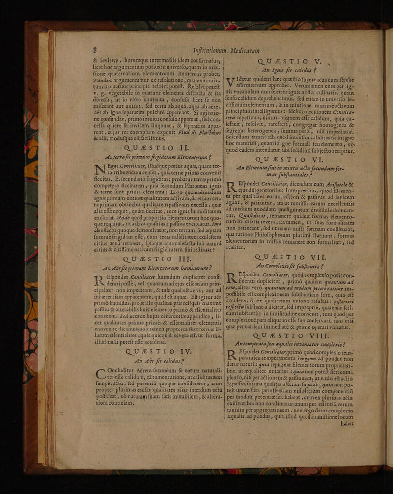 P d &amp; levitate , horumque intermediis idem confirmatur, licet hoc argumentum potius in univerfo,quam in mix- tione quaternarium elementorum numerum probet. Tandem argamentamur ex refolutione , quatenus mix- tumin quatuor principia refolvi potett. Refolvi poteft v. g. vegetabile in quatuor elementa diftin&amp;a &amp; ita diverfa, ut in vitro contenta , confuía licet fe non miíceant aut uniant, fed terra ab aqua, aqua ab aéte, a&amp;r ab igne feparatim pulchré appareant, Si agitatio- ne confundas , primo intuitu confu(a apparent , fed con- ceía quiete fe invicem linquunt, &amp; feparatim appa- rent , cujus rei exemplum exponit Fie4 de Flaclsbus &amp; alii, modufque eft facillimus. QUESTIO II. e n terrA frs primum frigtdorum Elementorum ? T Egat Conctliator, illudque potius aquz, quam ter- N rz tribuendum cenfet , quia terrz primó convenit ficcitas, E. fecundarió frigiditas : probatur terrae primó competere ficcitatem , quia fecundum Platonem ignis &amp; terrz funt. priora elementa: Ergo quemadmodum ignis primam obtinet qualitatem activam,fic etiam ter- xa primam obtinebit qualitatem paffivam exceflu, qua alia cífe nequit , quàm liccitas., cum ignis humiditatem excludat. 4424e quod proportio Elementorum hoc quo- que requirat, ut activa qualitas à paffiva excipiatur. 7270 ab effectu quoque demonftratur, non terram, fed aquam fummé frigidam efle , cum terra caliditatem cceleftem citius aquá retineat , ipfaque aqua calefa&amp;ta fud naturá citius &amp; citiffimé nativam frigiditatem fibi reftituac ? OU VÉISVINE OQ PIE 4n T frt primum Elementorum bumtidorum ? I? Efpondet Conclzator humidum dupliciter confi- n deraripofle , vel quantum ad ejus effentiam prin- cipaliter non impeditam , &amp; tale quid eft aeris; aur ad inhzrentiam apparentem, quod eft aqua; Eft igitur aér primó humidus;prout illa qualitas pra reliquis maximé paffiva &amp; alterabilis huic elemento primó &amp; effentialiter convenit.. $24 sozz ex hujus differenti appendice , li- cet qualitates primas primó &amp; effentialiter elementis larum eflentialites ; quia quicquid revera eft; ut. forma, illud nulli poteft cffe accidens, QUESTI OJZEV n dr frt calidus? Oncluditur Aérem fecundum fe totum naturali- e ter effe calidum, edtamen ratione, ut caliditas mon femper actu , fed potentià quoque confideretur; cum propter plurimas caufas qualitates alias intérdum actu poffideat , ob naturam fuam fatis mutabilem , &amp; altera- tioni obnoxiam. QUESTIO . V. 4n Ignis - fet calidus ? V Idetur quidem hzc quzttio fupervacua eum fenfus affirmativam approbet. Veruntamen cum per ig- nis vocabulum non femper ignis nofter culinaris; quem fenfu calidum deprehendimus, fed etiam in univerfo le- viffimumelemengtum , &amp;in mixtione maximé activum principium intelligamus: idcircó decifionem Cozcli4- £orz5 repetimus, nimirum ignem effe calidum, quia ca- lefacit , refolvit , rarefacit congregat homogenea &amp; fegregat heterogenea ; fumma petit, nifi impediatur. Sciendum tamen eft, quod intenfior caliditas fit in igne hoc materiali ; quam in igne formali feu elemento ,' e quod eadem intendatur, ubi folidiori (übje&amp;o recipitur, QUU ESTIOUL du Elementa ffat ia nixtis acln fecundum far- mer fabflauttales 2 R Efpondet Conciliator, dicendum cum Atriflorele 8 ejus diligentioribus Interpretibus, quod Elemen- ta per qualitates eorum activas &amp; paffivas ad invicem agant, &amp; patiantur , ita ut remiffis carum excellentiis ad medium quoddam prifiguratum divifibile deducan- tur. Cu4/i dicat , remanere quidem formas elemento- rum in mixtis revera, itatamen, ut fuas formalitates non retineant , fed ut unam miíti formam conftituant, qua ratione Philofophorum plurimi ftatuunt , formas elementorum in miftis remanere non formaliter , fed realiter, Q'UiucSs'Tzo WIE An Complexto fet fub[lautia ? Darren Cozcaltator, quod complexio poffit con- fiderari dupliciter , primó quidem qsantum ad rem,aliter veró quantum ad modum priort ratione im- poffibile eft complexionem fubitantiam fore, quia eft accidens , &amp; ex qualitatum unione refültat : po[terzors refpeciu lubftantia dicitur, fed improprie, quatenus (cil, cum (ubftantiis in fimilitudine convenit , tum quod per complexioné pars aliqua in effe fuo confervari, tum etig quz per eandem immediaté &amp; primó operari videatur, QU JEGSLIT- pO AP EPR Antemperata (eu aqualis yaventatur complexso ? R Efpondet Cozaliator;primoó quod complexio tem- I. X. perata feu temperamentü tóxegr ad-pondus non detur naturá : qu£ repugnat Elementorum proprietati- bus, ut equaliter uniantur 1 quia non poteft fieri com- plexiojniti peractionem &amp; paffionem; at v.ubi eft actio &amp; paffio,ibi una qualitas alteram füperat ; 444 non po- teft unum fieri per effentiam nifi alterum componentiíl per modum potentiz fefe habeat , cum ex pluribus actu exiftentibus non conftituatur unum per eífentia,verüm tantüm per agereeationem ,non ergo datur complexio aequalis ad pondus , quia illud quod in miftione locum habet