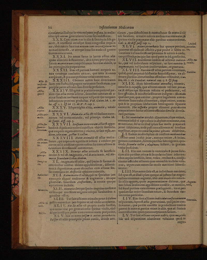ejaculatoria dludquein viris reciptunt prof/4£4, in mulie- ribus ipfe zzerps generationis hortus feecundiffimus. X X X. Cum ctiam mas inalio &amp; fxmina in fcfe ge- nctet ; &amp; neceflarió utriufque fexus congreffus requira- tur ; idcó natura foeming srermma cum cervtrces penem ve- 1o inari conceffit , ut uterque fexus (uo modo ad gencra- tionem concurreret, XXX. Neautem fotus in lucem editus ada. quato alimento deftitueretur , ideó natura provida pecu liarem azamiartm compofitionem foemina addidit, ut lac primogenitis pra pararetur. | XXXEIL Hac eft prtium humani corporis na. tura carumque coníenfus amicus, quo inter fe omnes confpirant. &amp; pro compofitione totius concurrunt. xfa di. KXXIII.Obtinent autem hanc diverfitatem yerfitatss. füam non fruftrà fed propter varieratem facultatum;quz partiv- — perip(as partes actiones füas diverfas perficiunt. JInlio. XX X1 V.Elftigiturin przfentia corporis vel par - quid?. — gium cjus tfo motus activus , fecundum naturam ab a- nimz facultate mediante corpore vel parte ejus tanquam inftrumento proximo productus. 774. Gale, lib. 1. de loc. aff. c. 1. €9 lib 17. de V P. cap. 1. X X X V. Eftquetriplex actio, ammalzs y vitalis &amp; eAturalzs, XXXV Annali aclio et velfenfüuumexter- notum. vel motusanimalis, vel princeps. Gale. lzb. de [ympt. aif. cAp. 3. Kofm — XXXVIL se»pfuumexterzorum aclio eft appre- fewmex-— henfio&amp; dijudicatio externi cujufdam objecti fentibilis; BOUT MUN quz corporis organo externo perficitur, ut funt v«fio,aa- diez, odoratus , guias &amp; zaciua. XXXVIIL Aotzs animali cft aio mu(cu- lorum , qui imperante appetitu &amp; inuxu à cerebro per nervos recté conftituto partes noftras fua contractione &amp; extenfione diverfimodé commovent. AH. XXXIX. Prinep: clio animalis fit beneficio princeps. Cerebri &amp; vel eft Zemagizatso y vel.RatiocizAo , vcl Me- moria [ecundum Galen. ibidem. ; x É Imaginatio ett atio , quá fpecies &amp; formas ab exterioribus fenfibus oblatasapprehendimus , difcerni- mus € dignofcimus,quam obcaufam cum actione fen- fuscommunis ex Zirifforelzs opinione coincidit; XLI. Ratiocinatto cft aüo,quá ex fpeciebus jam conceptis aliquid meditamur &amp; cogitamus ; ideoque phantatiz , fecundum |Zrifletelezm ; &amp; mentis quoque operationes inclüdit. j XLII. Memoria denique fpecies cognitas confervat eafdemque. neccflitate exigente rcliquis facultatibus a- gentibus of&amp;rt. XLHI. Totfunta&amp;iones animales prout à Galeuo paffim numerdiur: jam fequitur ut ad vitales accedamus. XLIJV. pat tito cít propria cordis functio, quátotius vitz per generationem fpiritus vitalis, ejut déquein reliquas partes communicationem profpicitur, X L V. Hic oriuptur ped(ze à animi perturbant: Pal(us eft actio principalis primo .cordis, deinde arte. Aie triplex. JA ehioani- sialis« v Atlio mo. HT UT lis. Imaz in a- 110, Ratiocind- ji8. Memoria. Eo vL talit, PAlfus. SN riarum , quodiftra&amp;ione &amp; tontra&amp;tione fit motus à vi* tali facultate, ut nativi caloris mediocritas retineatur, &amp; fpiritus vitalis przparatus aliis partibus communicetur, Gal. 4. de diff. pulf. cap. a. * nini À. Anti pérturbatio huc quoque pertinet; pertuba- quatenus eft ejufmodi affectio ; qua pendet à fubita re- tie. vocatione vel tranfmiffione fpirituum &amp; caloris à corde; tanquá fóte&amp;principio füo:quod patet in ird, gaudio &amp;c, XL V I I. Accedimus tandem ad actiones zazzrAa- Aclio mee les, quz vel individuum refpiciunt, ut funt »urririo &amp; ral. augmenutatio, vel fpeciem confervandam , ut gezerario, X L. V EI I. Narrstzo eft actio partium viventium, quà id,quod perpetuo fubftantiz fluxudiffipatur, ex ali- mento pluribus alterationibus affimilato rcftituitur, Gae- len. lih. x. de Facultat. natural: cap. 5. 8. C$ feqq. XLLX. fHoauic fubordinatur wréractéo y rezentios concoclzo X expslfro, qua actiones omnes vel (unt priva £4;,&amp; abfque ope fibrarum infinita vi perficiuntur , vel. funt efficiales, &amp; minifteriofibrarum indigent ;.7/lozrodo qualibet pars, qua nutritur , propter fingularem conve- nientiam fuum trahit alimentum ; idque retinet, conco- quit &amp; in propriam fubftantiam heterogencis feparatis convertit, Hoc refpedla propter alimenti pracedentes praeparationes dantur actionesofficiales diverfz diver(a- rum partium. à; L.. Sic ventriculus attrahit alimentumy,idque retinet, retentuminfità vi ope caloris in chylum commutat,non at nutriatur, fed ut eo illud ipfum hoc modo przparatit Jecori fubjiciatur, unde poft concoctionem ad. inteftina expellitur, atque 1ta cozceCHse prizma x Ae: abfolvitur,. I. I. Eodem modo chylum ab inteftinis »sedzazztibus (IdClezs venzs ) trahit jecer , eumque retinet , &amp; in fan». guinem commutat , fecretís pártibus heterogeneis,quo- modo fecunda: coclio , estemos fcilicet , 1n gratiam totius perficitur. —. L1 I. Hicnon tantum in ventriculo &amp; jecore fed e- tiam aliis partibus primz &amp; fecunda co&amp;ioni infervien- tibus,utpote inteftinis, liene, vefica , renibus &amp;c, confpi- ciuntur officiales actiones,quas omnes híc in clufas volu- mus, utpotecum omnes fuo modo nutritioni fubordi-. nentur. L I II. Nonautem fatis eft,ut individuum nutriatur;.. fed opus cft,ut illud ipfum quoque ad juftum fuz magni- Nutritie lis aCctioapparet, quam 4zgmentattonem. dicimus , qua. Jdugmtue non folum inalimenti appofitione confiflit , ut.nutritio, f4tis, (cd fimul partium extenfionem przuppouit , ita ut pars quadam fiat major (ecundum totum , &amp; fecundum om- nes totius particulas. L I V. Hac (unt a&amp;iones /zdzvidpicon[ervattenem re[picientes, upereft aéljo. gezerationzs, quà fpecies con- (ervantur ,.quz partim confiftit in productione feminis paterni &amp; materni;partim etiam in aliis, qua ad feminis comniiftionem.ipfamque conceptionem faciunt; ^ L, V. Tot funt actzomes corporzs noftris quas eras A2s hác' unà. diputatione. adumbrare. voluimus, qmod in nüptre Gener4lios ESI