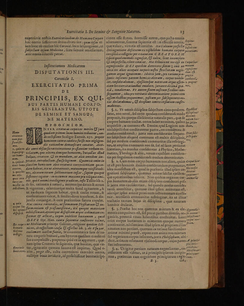 54 It) I Ta li, jm ih 32 e niece , —— A: Gc rr RU MER nuperrimis noftris Exercizationsbus de Humano Corpore hzc omnia fufficienter demouftrata tint, quas tpfa et iam hanc ob caufam hic Corozi4.loco (ubjungimus ; ut febieclum ip(am Medicrza , (citu (ummée neceffarium, ante omnia dilucidé pateat. Infitutiontm Medicarum DISPUTATIONIS III. Coronids I. EXERCITATIO PRIMA DE PRINCIPIIS, EX QUI- BUS PARTES HUMANI CORPO- RIS GENERANTUR, UTPÓTE DE SEMINE ET SANGUI. NE MATERNO. H?»OOl!MI O N. N TER creaturas corporeas merito C$ jure Homo quodam primes locos homtzi tribuitur y un- dioc de reclifssme Scaliger Exercit. 250. propzer fan [ifi hominem cetera condita fuiffe non negligen- a x dis rattoptbus demon[lrare conatur. -Acce- Y, .quiave- dit omni di(cur (mvatiocinattons praflantims verbum re- Iiguaprop- o clatamy quo ultimo deuique bomauemy Savjclu Mud ter bomi- SaUpo, creatum. C9 12 mundum , ut. Alias omnibus sm- p craret, ammtroductam yfuiffelegimana. Quamvss entm in 2, quiA ul- [4 d ? 4 1 3 TR AE sim) bomo plum 5zea horzo cum alsss creaturzs convenientiam quam- dam habeat, 10A ut alterattones, motuumque viciféttudi- 3. quia o- gos, Ablzarum verum fablunarium inflar , f'apises quoque creat us, i s fefinere cogatur : tm eotamen maxime pra relianes e71- Anas 1 ^c , : - Lie qn- H€0,quod antmá rutelizgente pradit ns, tefle T üllio lib.z. telicctione, &amp; vigentem , celerrimeque multa fiinul agitantem j.&amp; ut ira dicam fagacem habeat, qua &amp; cauías rerum , &amp; confecutiones videat, &amp; fimilitudines transferat, &amp; dis- juncta conjungat , &amp; cum pracfentibus futura copulet. Hac anima rationala, ut formarum Phyficarum C9 1a- formnantium efl praflantifétna , i14. quoque materiam nobilifésm am ,optimeque dilpofftam atque ordinatam 1a- femat «9 acia at , corps videlicet bagsamum , quod DEFS Opt. Max. tanta faptentia coullruere volzut, Ex corgo'e tit Medscorum yrinceps Galenus , relzgaone quidem Eth. 4 quiA corpus. ba- bet optime difpeficn. bumano. pictte, ob vefpecium caua CS effectus lib. 3. de V fu pav, Gale — exclamare coaclzs fuerit, Sc commentarios fuos de na- eligit cota corporis humani ; ceu hymnos quofdam conditori fuo compofuifte » propterea quód ex iis appareret , quz- nam ipfius Creatoris fit fapientia, quae bonitas, qua vir- Creatoris tus ; ienoratio quoram fumma eft impietas. Quod e- boiitattris pim , pergit £e, cultu convenienti exornárit omnia, t, . * *. L x . - - nullique bona inviderit jid perfctifimz bonitatis.fpe- cimen effe ftztuo. Inveniffe autem , quo pa&amp;to omnia adornarehtur; fumma fapientiz eft : at effeciffe omnia, Kis qua voluit, virtutis eft invicta. Jta Galenzs gerfecla voe Cn Dei eognttiome deflstutzs ex vifibilibus bumani corporzs potentiam; imvifibilia colligens per creaturam C RE4TOREM infe quod menmodo eagno(cst €9 culta, licet incompleto Q isperfeclo, colere comaizr, Hoc Etbnico ne nos zpft $a Corpusbus cogno[cendts ID E I operibzas deteriores fta $ dm ge menm — ema res. alas occupatà cor ports noftra f'rnciuram negls- od A games atque tgnoremtus ; Idoieo jam y pro ratione pra- Od fenus tafiututt: partem homsints alteram , corpus videli- conditore, - Cet, comfiderabimuas , eja(demáne maturam atque e[feme 2. prptar tam bisexercatationtbus enodave, juvante divind gra- ti. t4 y, conabimur. Vt autem fraem uoflrum facilins com- equAmur , 1deogro veritatis detevmiattome primo vera sp[am theffbus proponemus, pofitam per fub[eguentes uo- t4s declerabimns y CÓ dectffoue controverfiarum confir- malimus. $. t. Vt omnis difciplina fubje&amp;um circa quod-ver- fatur, non omni , fed certo quodam conliderandi modo o ani proponit, ita quoque illa fcientize naturalis pars , quae de OR Ease corpore humano tractat, certos habet terminos, quibus pe; [ibis acquieícit , ac contenta eft, Etenim apud Logicos om- dw; nisfubjecti duz conftituuntur partes;, res contiderata &amp; modus-contiderandi; juxta rem confideratám frequen- D24/25- ter fubjectum aliquod commune e(t multis difciplinis, 9 fe fed per modum coníiderandi communitas illa reftringi- y tur; utampliüs commuais non fit, fed ad fuam pertineat Ícientiam, ita mundus. confideratur à Phyfico, Mathe- matico, Theologo &amp; aliis , verum cujuflibet confidera- tio per fingularem contfiderandi modum determinatur, $. 2. Cum enim corpus humaaum non.liter, quàm Corps bs ut eft pars hominis, ibidem contilerandum proponatur, 7475. ideo manifeftum eft , quod in prafentia illud ipfum co- i CE enitioni fübjiciatur, quatenus anima (übftat ejufdem- iion ; que operationibus infervit. . Non quidem negamus Cor- animat ilg pus humanum ab aliis. etiam diíciplinis conliderari pof- Íe juxta. rem confideratam , fed quando modus coníide- randi-anüectitur , quatenus illud ipfum animatum ett, adeoque ipfius anima proximum inftrumentum confti- tuit, necellarió communitas reftringitur, ita ut illius tractatio tantum hujus. fit.difciplinz-, qua natüram hominis declarat, $. 5. Praftat hoc non quatenus mixtum &amp; ex ele- opio? mentis compofitum ett, (ed pro ut partibus diverfis, er- fit anime ganicis, potentiá.vitam habentibus conftruitur, Licet 79957 |enim corpus humanum in mixtorum quoque numero PPP H7 | contineatur, nihilominus illud ipfum ad propriam illius ' naturam non pertinet, quatenus ca ratione functionibus animz minimé praeft , utpote cum anima non mixtum fed organicum corpus informet, juxta Phzlofophum, ubi ^ dicit, animam tnformare eju(modi corpus , cujus partes «f privi fint inftrumenta; PA $. 4. Ut igitur partium naturam cognofcamus ,ne« 77 17 sp N^ Wd 3 PROS QUE a . 2. Nettfstage* ceflarium efle videtur, utà priacipiis iparum incipla- y,j, jiu s Sapiens Ouelibee A difciplina mus , przíertim cum cognitione principiorum regle- jus, - : B- 5 CS