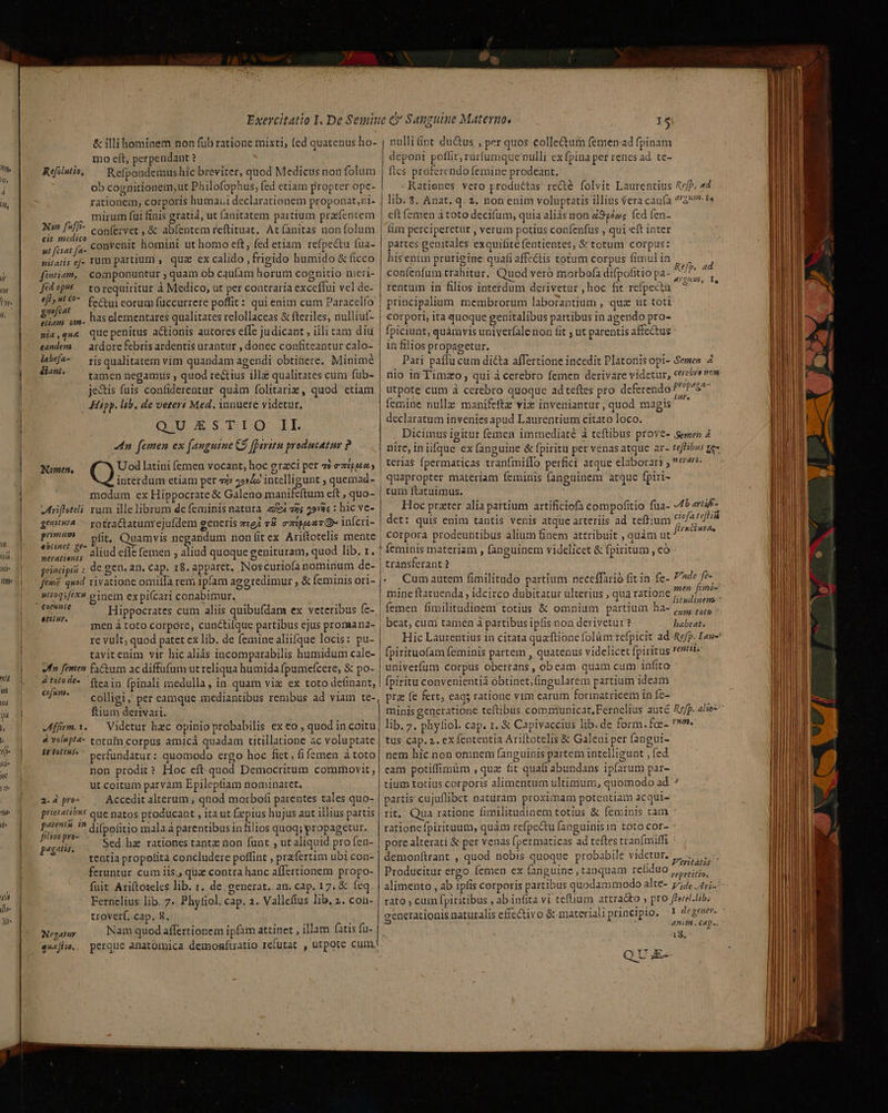 71 nd iii wd« ji ne ili Mte &amp; illihominem non füb ratione mixti, fed quatenus ho- mo eft, perpendant ? Refpondemus hic breviter, quod Medicus non folum ob cognitionem,ut Philofophus, fed etiam propter ope- rationem, corporis humaii declarationem proponat, i- mirum fui finis gratià, ut fanitatem partium pracfencem Non fuffi- c o nfervet , &amp; abf fti (ani fo] :  confervet , &amp; abíentem reftituat. Atíanitas non folum cit medico : d F nt fiar fa. COnVehit homini ut homo eft fed etiam refpectu fua- nilatis ef. Tum partium , quz ex calido , frigido humido &amp; ficco fentiam, . componuntur ; quam ob caufam horum cognitio nieri- Refilutio, fédvp^ torequiritur à Medico, ut per contraria exceffui vel de- Uo fectui eorum füuccurrere poffit : qui enim cum Paracelfo £ . . . ! joli zm. has elementares qualitates relollaceas &amp; fteriles, nulliuf- nia,que Que penitus a&amp;tionis autores effc judicant , iili tam diu eandem — ardore febris ardentis urantur , donec confiteantur calo- E ris qualitatem vim quandam agendi obtinere. Minimé ^^ — tamen negamus , quod rectius ill qualitates cum fub- jestis fuis confiderentur quàm folitariz, quod etiam Hipp. lab, de veter: Med. innuere videtur. QUESTIO IL dn femen ex fanguine C$ aritu producatur ? Nomen, Uod latini (emen vocant, hoc orzci per ai ezipus modum ex Hippocrate &amp; Galeno manifeftum eft , quo- hriffeteli rum ille librum de feminis natura e zs 29r&amp;is : hic vc- genitw^.— yotraCtatum'ejufdem oeneris ze; 78. zz:ppeaz &amp; infcri- PU? pft. Ouamvis negandum non fit ex Ariftotelis mente ebrinet £t- 71 nd efle femen , aliud quoque genit uod lib. 1 neratiens ? quoque Ss uram, q j E pradpii : de gen, an, cap. 18. apparet, Noscuriofa nominum de- ftm? quod rivatione omiila rem 1píam aggredimur , &amp; feminis ori- atioqsfex einem expiícari conabimur. | Hippocrates cum aliis quibufdam ex veteribus fe- men à toto corpore, cunctifque partibus ejus promana- re vult, quod patet ex lib. de femine aliifque locis: pu- tavitenim vir hic aliás incomparabilis humidum cale- sfn femen Fictum ac diffufum ut reliqua humida fpuniefcere, &amp; po- eiiiuy. &amp;totode- (tea in fpinali medulla, in quam viz ex toto definant, iig colligi, per camque mediantibus renibus ad viam te- ftium derivari. JMffrm.1. — Videtur hzc opinio probabilis ex eo , quod in coitu 4 véupt4- totum corpus amicá quadam titillatione ac voluptate fe fU1* ^ Perfundatur: quomodo ergo hoc fiet, fi femen à toto non prodit? Hoc eft quod Democritum commovit ut coitum parvàm Epileptiam nominaret, 2; d pro» Accedit alterum , qnod morbofi parentes tales quo- s eJ / * B . H . . prietati?u5 que natos producant , ita ut (xpius hujus aut illius partis peres ^ difpofitio mala à parentibus in filios quoq; propagetur. muon Sed hz rationes tantz non funt , ut aliquid pro fen- tentia propofita concludere poffint , prafertim ubi con- feruntur cum iis., quz contra hanc affertionem propo- fuit Ariftoteles lib. r. de generat, an. cap. 17. &amp; feq Fernelius lib. 7 Phyfiol. cap. 1. Vallefius lib, 2. con- troverf, cap. 8. Negatur Nam quod affertionem ipfam attinet , illam (atis fu- 4wa|lie,, perque anatomica demomíuatio refutat , utpote cum, nulliünt du&amp;us , per quos colle&amp;um femenad fpinam deponi poffit, rurfumque nulli ex fpina per renes ad. te- fies proferendo femine prodeant. - Ratienes vero productas re&amp;e folvit Laurentius Rej, 44 lib. $. Anat. q. 2. non enim voluptatis illius (era caufa ^54? eft femen à toto decifüm, quia alids non Z95ézg fed fen- lim perciperetur , verum potius confenfus , qui e(t inter partes genitales exquifité fentientes, &amp; totum corpus: hisenim prurigine quafi affectis totum corpus fimul in confenfum trahitur. Quod veró morbofa difpofitio pa- Ref» ATQUE, I, e rentum in filios intetdum derivetur , hoc fit refpecta principalium membrorum laborantium , qua ut toti corpori, ita quoque genitalibus partibus in agendo pro- fpiciunt, quámvis univerfalenon fit ; ut parentis affectus : in filios propagetur. . Pari paffu cum dicta affertione incedit Platonisopi- Semen 4 nio in Timzo , qui à cerebro femen derivare videtur, cerebro news utpote cum à cerebro quoque adteftes pro deferendo Msn femine nulle manifeftz viz inveniantur , quod magis declaratum invenies apud Laurentium citato loco. , Dicimus igitur femen immediaté à teftibus proves emes 4 nire iniifque ex fanguine &amp; fpiritu per venas atque ar- teffibus g- teria$ fpermaticas tranfmiílo perfici atque elaborarr ; err... quapropter materiam feminis fanguinem arque fpiri- tum ftatuimus. Hoc prater alía partium artificiofa compofitio füa- 4b arraf- det: quis enim tantis venis atque arteriis ad teffium CAU corpora prodeuntibus alium finem attribuit , quàm aps feminis materiam , fanguinem videlicet &amp; fpiritum, có transferant ? Cum autem fimilitudo partium neceffarió fit in fe- Fnde fe» mine ftatuenda , idcirco dubitatur ulterius , qua ratione ^^^ fen femen fimilitudinem totius &amp; omnium partium .ha- 5,,, 5, beat, cuni tamen à partibus ipfis non derivetur? babeat. (pirituofam feminis partem , quatenus videlicet fpiritus 7&amp;7 univerfum corpus oberrans , obeam quam cum infito fpiritu convenientià obtinet,;(ingularem partium ideam pra (e fert, eags ratione vim earum formatricem in fe- minis generatione teftibus comrmunicat,Fernelius auté Reff. alse* lib. 7. phyfiol. cap. 1. &amp; Capivaccius lib. de form. fce- '. tus cap. 2. ex fententia Ariftotelis &amp; Galeniper fangui- nem híc non omnem fanguinis partem intelligunt , fed eam potiffirnàm , qua fit quafi abundans ipfarum par- tium totius corporis alimentum ultimum, quomodo ad ^ partis cujuflibet naturam proximam potentiam acqui- rit, Qua ratione fimilitudinem totius &amp; feminis tam rationefpirituum, quàm refpectu fanguinisin toto cor- pore alterati &amp; per venas (permaticas ad teftes tranfmiffi demonftrant , quod nobis quoque probabile videtur. URS Producitur ergo femen ex fanguine , tanquam refiduo , uiri, rato , cum fpiritibus , ab infita vi teflium attra&amp;o ; pro fPerel.Lib. generationis naturalis efiectivo &amp; material prinetplo. S | Anim, C&amp;p». 18, QUE-