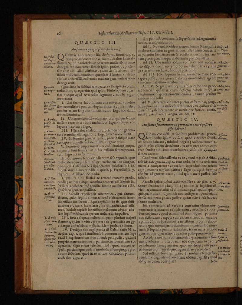 Q 1L ES TIO TIT. infeminequique femen habeant ? Pu Uamvis Capivaccius lib, de form. foetus cap. 2. tur Capi- ferio probare conetur, Galenum , &amp; alios falso af- vaccis con- firmare? quód Ariftoteles &amp; Averroés mulierib:s (zmen eliatie,.. denegarint : non tamen fufficit iplius probatio , practer- tim cum nihil aliud obtineat , quàm Ariftotelem in te- ftibus mulierum humorem quendam à femine virili di- verfüm conceffiffe,cui tamcn omnem generandi d verety denegaverit, Rationes Quod hzc ita fefe habeant, patet ex Peripateticorum prontg4- rationibus, quz partim apud ipfum Philofophum » par- ars tim quoque apud Averroém leguntur , ubi fic argu- mentantur, rexrefpt- — p, Uniformz fubordinatur una materia? at pofito &amp;n. form? (mine muliebri ponitur duplex materia, quia mulier €7 mate- yi. 3s femen feemininum. 2.d yolu, pias. de- nullum excernitur : at in mulieribus fzpius abfque vo- ftti». luptate fit coitus : Ergo. 3.4 tem- III. Ubicalo: eft debilior, ibi femen non genera- peramento tur : at mulier eft frigidior : Ergo femen non emittit. 2auliernm. 4. Dedn- &amp;Hio «d ab- fordum. a 3 f. 4 fimi- rls pueris litudine.. tur. Ergo nec in fce minis. Huic opinioni fchola Medicorum fefe opponit : quz mulieribus quoque feminis g quoá poft Galenum &amp; Hippocratem pulcherrimé de- monftratur à Laurentio lib. 8. quaft, s. Ferneliolib, 7. phyf..cap. 6. idque hoc modo. I. Natura nihil fruftrà ac temeré tentat in produ- cendis partibus: atqui membra generationi feminis in- fervientia pulcherrime condita funt in mulieribus: Er- o femen generare poffunt. II. Accedit experientia Anatomica , quá demon- ftratur, quód fzpius albumac bené elaboratum femen inteftibus mulierum , idque copiofum 1n iis, qua abfti. concipere zat pofterius ab(ardum, Ergo &amp; prius. Ratzones Medicera po afir- snaliyd, 1. á fiae ynembre- vum fper- 28AlH COYH, 2,4b ex- perzentia vÁnDnat e met, feminis copiam in teftibus mulierum 9p»; cffu- fam (xpiffimé (ecantisoperam turbare &amp; impedire, . $. à vla- — II 1. Imó voluptas mulierum, quam plurimi majoré ptate. m- ftatuunt, quam io viro , propter vafa fpermatica tot gy- UU . rísatque anfractibus implicita, idem probare videtur, 4. 4fimi- — | y, Denique non negligenda eft Galeni ratio l/b. 4. litudine l- de fern. cap. 1. quod fimilitudo liberorum matrem (epe berorum, r j : 2 E tss quam ma- exacté exprimentium non aliunde peti poffit, quàm à tantur, operante, Quo etiam refertur illud , quod matres re- ducant fobolem, quod in arthriticis, calculolis, phthifi- cis &amp; aliis apparet , His pofitis&amp; confirmatis fupereft , ut ad argumenta contraria refpondeamus., Ad L, Non und &amp; eádem ratione femen &amp; fanguis à Rep, a4 muliere emitütur in generatione: illud enim concurrit ! | Nega- ad partium fundamentum &amp; conflitutionem ; hic au- // miner, tem pro augendis atque elaborandis partibus affluit. Ad 11. Ubi mulier abfque voluptate coit neceffa- 442. Ne- rió difpofitionem uteri morbofam habet ; at ea , quae g4twr mi- prater naturam fiunt , huc non pertinent. qe Ád ILI. Non fequitur foeminam abíque mare con- 4 5. Ne- cipere pofle , quia femini muliebri non eandem agendi £e cex- vim cum maículino attribuimus. ; RAM: Ad I V. 'Negatur major, quia folus calor non gene-' 4d 4, Ne- rat femen : quamvis enim defectus caloris impediat £4^vr wa- quodammodo generationem feminis , tamen penitus Tur eandem non tollit. Ad Y. Diverfitas eft inter pueros &amp; foeminas; prop- 44 s. Si- femen fit ; ab incremento &amp; nutritione fortiori confu- un dffi- mantur; «rfl. lb. 1. de gen. an. cap, 18. QUESTIO IV. «dn feneen femininum in generatione meré pa[fsve fefe babeat ? Uidam convicti rationibus problemate przce- 75i, denti politis ipfum 73 é77, quod videlicet foemi- aligrum, nz femen habeant ; minimé negant 5 omnem tamen a- endi yim eidem detrahunt , ità ut przter nomen cum vero femine nihil commune habeat , &amp; folum eperpesg femen vocctur. Confirmari folet affertio- ex eo , quod mas ab Arifto- co; 5/ria. tele [jb .1.de gen. am.cap. 2. cum ccelo, fae mina veró cum tio ab an- materia comparetur : at-coelum in productione rerum £horitate agit , materia tantüm patitur: Ergo quicquid foemina /difiere- confert ad generationem , illud 1pfum mere paffivé fcfe ^ habebit. Accedit ipfius Galems autoritas libro 1. de fem. 6.7. op sopa Semen fcemineum ( inquit ille ) tenuius ac frigidius eft j;/474 Ga. virili,accomaodatius ad alimentum przftandua quam teni. quicquam aliud. Quis inde non colligeret; quod etiam ex Galeni mente potius paffiye quàm activé iefe habeat | femen muliebre. Sed contrarium eft verum cum enim elaboratio- (c, nem feminis materni confideramus , neceflarió conce- fententia, dere cogimur ; quod etiam illud omni agendi potentia non deftituatur ; utpote cum eadem ratione ex fanpuine optimo , fpirituque affluente in teflibus propriis elabo- retur 5 quis autem fpirituoíam feminis partem hic mor- tuam &amp; fopitam penitus judicabit, ita ut nulla ratione Rari 4 generationis opus actione quadam poffirpromovere ? — prism. Accedit ratio non contemnenda , qua fumitur à for- Ratio 4 matione foetus in utero , nam ubi caper cum ove coit; pofteriori. ovis durioris lanz generatur, quod non fieret; nifi prz- Sed inflabit forte quifpiam; Si mulieris femen foe- y;,, ,,,,;. cundum cft agendique potentiam obtinet , quifit ; quod piu. abíqy viro non concipiat? fs No- Cur mulier