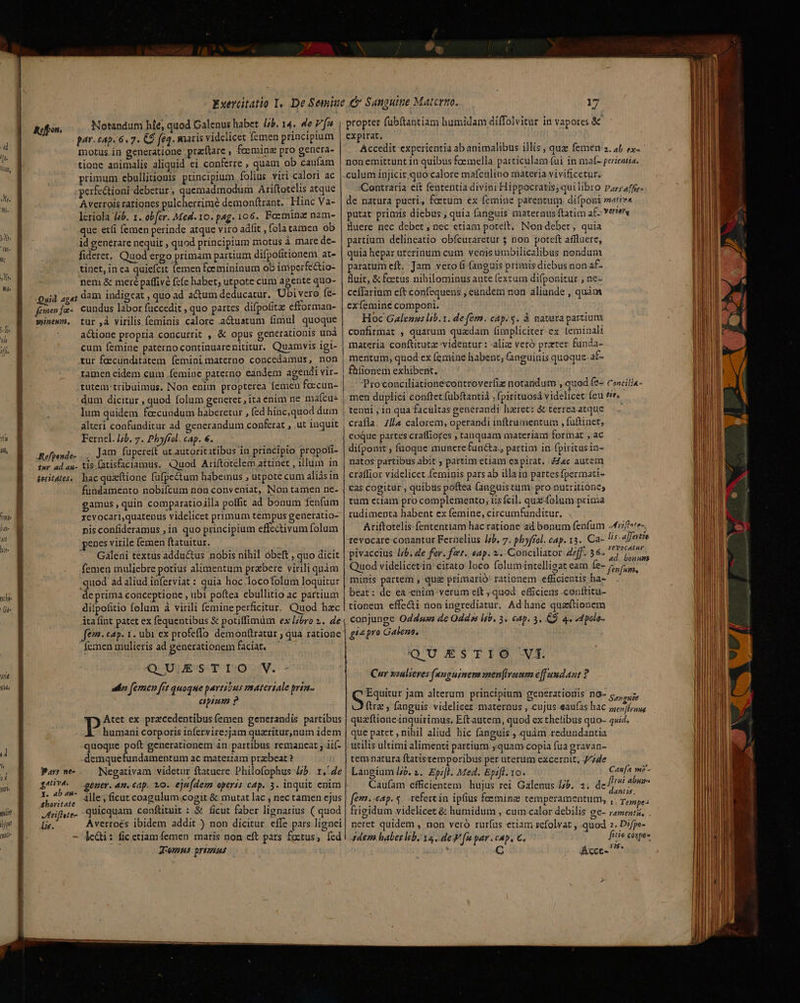 re Jti Ait lilt hte Ge 4t T T h y Wr '- ith pit! tjm eic Notandum hie, quod Calenus habet. /jb. 14. 4e P fw par. cap. 6. 7. C9 [e4. matis videlicet femen principium motus.in generatione praftare , feeminz pro genera- tione animalis aliquid ei conferre , quam ob caufam primum ebullitionis principium folius viri calori ac .perfe&amp;ioni debetur, quemadmodum Ariftotelis atque Averrois rationes pulcherrime demonftrant. Hinc Va- lcriola [sb. 1. obfer. Med. 10. pag. 106. Foeminae nam- que etíi (emen perinde atque viro adfit , folatamen ob id generare nequit , quod principium motus à mare de- fideret, Quod ergo primam partium difpofitionem at- tinet, in ea quiefcit (emen foemininum ob imperfectio- nem &amp; meré paffive fcíe habet; utpote cum agente quo- Quid agat dam indigeat , quo ad actum deducatur. Ubivero fe- femenfa- cundus labor fuccedit , quo partes difpofitze efforman- wintw. tur ,à virilis feminis calore .a&amp;uatum fimul quoque actione propria concurrit , &amp; opus generationis unà cum femine paterno continuarenititur. Quamvis igi- rur foecunditatem feminimaterno concedamus, non tamen eidem cum femine paterno eandem agendi vir- tutem-tribuimus. Non enim propterea femen feecun- dum dicitur , quod folum generet , ita enim ne ma(cus lum quidem foccundum haberetur , fed hinc,quod dum alteri confunditur ad generandum conferat , ut inquit Fernel. 44b. 7. Pbyfíol CAp. 6. d Refpesde- .,, Jam fupereit ut autoritatibus in principio propofi- rur ad au- tIs.fatisfaciamus, Quod Ariftotelem attinet , illum in teritates,. bac quaftione fufpectum habemus , utpote cum aliásin fundamento nobiícum non conveniat, INon tamen ne- gamus , quin comparatio;lla poffit ad bonum fenfum xevocari,quatenus videlicet primum tempus generatio- nis confideramus ;in quo principium effectivum folum penes virile femen ftatuitur. Galeni textus adductus nóbis nihil óbeft , quo dicit femen muliebre potius alimentum przbere virili qnàm quod ad aliud inferviat : quia hoc .locofolum loquitur de prima conceptione , ubi poftea ebullitio ac partium difpofitio folum à virili femine perficitur. Quod hac áta fint patet ex fequentibus &amp; potiffimum ex l/bro 2. de fem. cap. 1. ubi ex profeffo demonftratur , qua ratione . femen mulieris ad generationem fAciÀt. — QU UJESS-T T2)07V. uir femen fre quoque partibus matertale prta- epum ? Pis ex precedentibus (emen generandis partibus humani corporis infervire;jam quaritur,num idem quoque P generationem 4n partibus remancat ; iií- demquefundamentum ac materiam przbeat ? Negativam videtur ftatuere Philofophus 4b. 1./4e fuu; denm. 4n. cap. 10. eju(dem operis cap. 3. inquit enim fusus dlesficut coagulum cogit &amp; mutat lac , nec tamen ejus Mriflute- quicquam conftituir : &amp; ficut faber lignarius .( quod lie. Averroés ibidem addit ) non dicitur. effe pars lignei - jeQi: fic ctiam femen maris non eft pars foctus; (cd f Jomns primus Pare ne- gative. 9. propter fübftantiam bumidam diffolvitur in vapores &amp; expirat. Accedit experientia ab animalibus. illis ; quz femen s, af ex- non emittunt in quibus fcemella particulam fui in maf- perientia. Contraria eít fententia divini Hippocratis;quilibro Par;raffie- de natura pueri, fetum ex femine parentum. difponi mativ« putat primis diebus , quia fanguis maternus ftatim af vertere luere nec debet , bec etiam poteit. Non debet, quia partium delineatio obfcuraretur $ non poteft affluere, quia hepar uterinum cutn. veais umbilicalibus nondum paratum eft, Jam vero fi fanguis primis diebus non af- fuit, &amp; foetus nihilominus ante (exzum difponitur , ne- ceffarium eft confequens , eündem non aliunde , quàm exfemine componi. Hoc Galenus lib.1. defém. cap; s. à natara partium confirmat , quarum quzdam f(irpliciter- ex [eminalt materia conftitutz videntur : aliz veró prater funda- mentum, quod ex (mine habent; (anguinis quoque. aE- fhfionem exhibent. Proconciliationecontroverfiz notandum , quod fe- Concilia- men duplici conftet fübftantiá ; fpirituosá videlicet feu tie. tenti , 1n qua facultas generandi haret: &amp; terreaatque eoque partes craffiores , tanquam materiam format , ac difponit ; fuoque munere functa., partim in fpiritus in- natos partibus abit ; partim etiam expirat. ac autem craffior videlícet feminis pars ab illain partes fpermati- Cas cogitür , quibas poftea fanguistum pro nutritione, tum etiam pro complemento, iis fcil. que folum prima rudimenta habent ex femine, circumfunditur. Ariftotelis fententiam hac ratione ad bonum fenfum Arifh»te-. tevocare-conantur Fernelius |b. 7. pbyffol. cap. 13. Ca- lis.a]fertio pivaccius lib, de for. fet. eap. 2. Conciliator def. 36« 7 Quod videlicetin citato loco folum intelligat eam poe minis partem , qug primarió' rationem efficientis ha- 1 beat: de ea-enim. verum eft , quod efficiens .conftitu- tionem effecti non ingrediatur. Ad hanc quaftionem conjunge Odds de Odds lib. 3. ctp. 3. CD. 4. d palo- geepro Galens. QUESTIO VI. Cur xzulseves (evguinens men(lraum eff uudant ? Equitur jam alterum principium generationis n0- s, ftra, fanguis videlicez -maternus , cujus. eaufas hac ona qua'ftioneinquirimus, Eft autem, quod ex thelibus quo- quid. que patet , nihil aliud hic (anguis , quàm redundantia utilis ultimi alimenti partium »quam copia fua gravan- tem natura ftatistemporibus per uterum excernit, J//de Langium /4&amp;. 1. Ep;fl. Med. Epifl. 10. Caufam efficientem hujus rei Galenus jb. 2. de^/77 fem. eap. 5. refert in. ipfius foeminae temperamentum, TURN trigidum videlicet &amp; humidum , cum.calor debilis ge- ramenti, . neret quidem , non veró rur(us etiam scfolvat , quod 2, Difpe- 4dem habet lb. 34. defe par.cap. €, — fie cone | TOL C Acce- ^ Can[z we - frui abuses