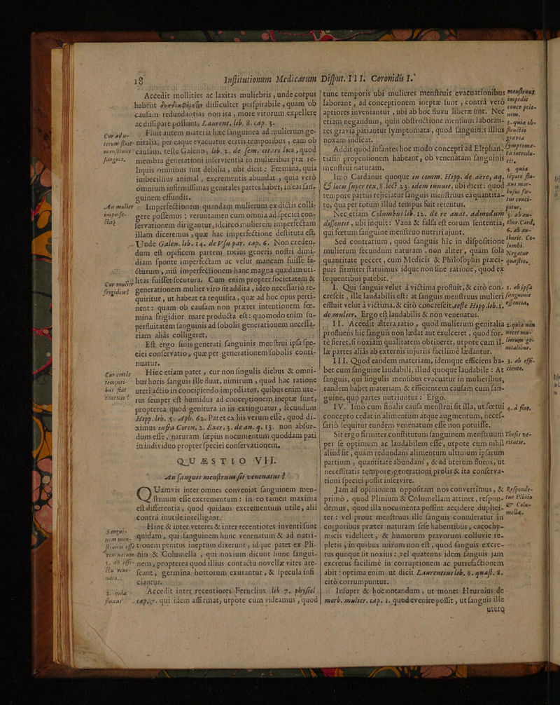 Accedit mollities ac laxitas muliebris , unde corpus habent dve2YaQépaov ditficulter perfpirabile , quam ob caufam: redundantias non ita , more virorum expellere ac diffi pare poflunt; Lasrent. zb. 8. cap. 3. Cur adu. o Fluitautem materia hac (anguinea ad mulierum ge- terum fluit» nitalià; per caque evacuatur certis.tempozibus , eam ob zi en lus * caufas, tefte Galeno y lb. 2, de | ferme estato loco , quod [an8^5. — membra generattoni inlervientia 1n mulieribus pra. re- liquis omnibus fint debilia , ubi. dicit :. Foemina, quia imbecillius animal , excremcentis abundat, quia yeró omnium infirmiffimas genitales partes habet, in eas fan. euinem effundit, PS Imperfe&amp;ionem quandam mulierum ex dictis colli: gere poffemus : veruntamen cum oimnia ad [pecici con- fervationem dirigantur; idcitco mulierem imperfectam illam diceremus ,qua hac imperfectione deftituta cít. Unde Gales. lb. 14. de fn par. cap. 6. INon creden- dum eft opificem partem. totius generis noftri dimi. diam fponte imperfectam ac velut mancam fuiflc fa- &amp;ürum , nifi imperfe&amp;tionem-hanc magna quxdam uti- litas fuiffet fecutura.. Cum. enim propter focietatem &amp; generationem mulier viro fitaddita ; ideo neceffarió re quiritur , ut habeat eà requifita , quz ad hoc opus perti- nent: quam-ob caufam non prater intentionem fo:- mina frigidior. mare producta eft: quomodo enim fu- pérfuitatem (anguinis ad fobolis generationem necefla. riam aliás colligeret; Eft ergo finisgenerati fanguinis mepftrui ipfa fpe- ciei confervatio s qua per generationem fobolis conti- nuatur. Hinc etiam patet , cur non fingulis diebus &amp; omni- bus horis fanguis ille fluat, nimirum , quod hac ratione An mulier inipefe- je! : ] Gia Cur vmulier Yrkvidior? Jrsgieaort Cnv.cert25 tempori eXcr 2110€ rus femper eft humidus ad conceptionem inepta funt; Hipp. lib. « pb. 62. Patet ex his verum effe ,.quod di- ximus zzffa Coroni 2. Exer.3. dean. q. 13. non abfur- dum efle , naturam fzpius nocumentum quoddam pati inindividuo propter fpeciei confervationem. Q'UESTLIO VII 2n [anguis men[Irusa frt venenatus $ eft differentia, quod quidam excrementum utile, alii contrà inutile 1atelligant. ToU Hinc &amp; inter veteres &amp; Inter recentiotes inventi funt bend quidam , qui;fanguinem huric venenatum &amp; ad nutri- fliunmi effe tonem peaitus ineptum dixerunt ; idque patet ex Pli. yta/natum bio -&amp; Columella , qui noxium dicunt hunc (angui- p. 4 4f- nem , propterea quod illius contactu novellz vites are- 04 Y9*- (cant, germina hortorum exurantur , &amp; fpecula infi ciantut. Accedit inte recentiores) Fernelius. lb. 7, phyfool cApiy. qui idem affirinat, utpote cum videamus , quod nato, 8 v C HPBX AS EDU A^ t tunc temporis ubi mulieres menftruis evactiationibus »e»firuus laborant , ad conceptionem inepta funt , contrà veró 2 ARA à t : ; Are ; ce ptie- aptiores inveniantur , ubi ab boc fluxu libere tnt. Nec ,,,, etiam negandum, quin obftra&amp;ione mentium Jáboran- 3. quia cl- tes gravia patiantur [ymptomata:, quod fanguüitus illius fructio noxam indicat. ij s gravia Addit quod infantes hoc modo concepti ad Elcplian DProme- tiafin propenlionem habeant ; ob venenàtam fanguinis n. iot menftiui naturam. 4 quia ; Imo Cardanus quoque. 77 comm. Hipp. de. aere, aq. tepere flu- C9 locss feper tex, 8 lect 23. sdem tumuit, ubidicit: quod *» mor- empore partus rejiciatür fanguis menftruus eaquantita- Mom te, qua per totum illud tempus fuit retentus. pitur, Nec etiam. Colzmbus lab. 12. de.re amat. admodum 5. aban- diffentit , ubiinquis: Vanà &amp; falfa eft eorum fententia, thor.Card, qui foetum fanguine menftruo nütririajunt. 6; ab au- Sed contrarium , quod fanguis hic in difpofitione We en mulierum fecundum naturam , nen aliter, quàm fola x, ;,, quantitate peccet , cum Medicis &amp; Philofophis prazci- quejas) puis firmiter ftatuimus idque non fine ratione, quod ex Íequeutibus patebit. : l. Qur fanguis velut à victima profluit, &amp; citó con. r. ab ipfa crefcit , ille laudabilis eft: at fanguis menftruus mulieri /47g9s effluit velut à victima, &amp; citó concrefcit,zefle Erspp.lib.1. Mfr. de zaulser.. Ergo cft laudabilis &amp; non venenatus. .; 1I. Accedit altera ratio , quod mulierum genitalia 2:224 son profluens hic [anguis non laedat aut éxulceret ; quod for- vecersss- té fieret, fi noxiam qualitatem obtineret, utpote cum 1]- *»» e- Iz partes aliás ab externis injuriis facilime Idantur. kde ILI. Quod eandem materiam, idemque efficiens ha- bet cum fanguine laudabili, illud quoque laudabile : At fanguis, qui fingulis menfibus evacuatur in mulieribus, eandem habet materiam &amp; efficientem cau(am cum fan- cuine, quo partes nutriuntur: Ereo. IV. Imo cum finalis caufa menttrui fit illa, ut feetui concepto cedat in alimentum atque augmentum, néce[- 3. ab. efft- ciente, 4.4 fine. Sit ergo firmiter conftitutum fanguinem menftruum Tbefis ve- per fe optimum ac laudabilem effe, utpote cum nibil vitatit. aliud fit , quàm redundans alimentum ultimum ipfarum partium , quantitate abendans , &amp;ad uterum fluens, ut neceflitatis tetypore;generationi prolis &amp; ita conferva- tioni fpeciei poffit in(ervire. Jàm ad opinionem oppofitam nosconvertituus , &amp; primó., quod Plinium &amp; Columellam attinet , refpon- demus , quod illa nocumenta poffint accidere duplici- Refponde- tur Plinio €? Colu- melia. à 2 : corporibus prater naturam Ícíe habentibus ; cacochy- micis videlicet :;&amp; humorum pravoruni.colluvie re- pletis ; in quibus mirum non eft , quod fanguis excre- tus quoque fit noxius : vel:quatenus idem fanguis Jam excretus facilimé in corrüptionem ac putrefactionem abit t optima enim. ut dicit Lasrezezas lb. 8. quaft. 8. citó corrumpuntur. Infuper &amp; hocnotandum ; utmónet: Heurnius de tnorb, mulier. cap. 1, quodevenire poffit , ut [anguis ille uterq