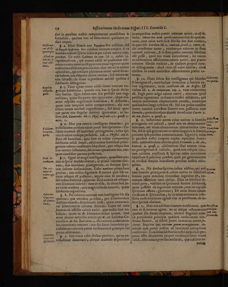 / 29 dari in-partibus. noftris temperaturam manifeftam &amp; formalem , quarum hzc ad elementares qualitates re- duci nequit. ; $. 4. Hinc Gracis non. S«peems fivc. caliditas , fed 7à 9spis3y Eu Quvor, five calidum innatum vocatur; &amp; ex humido radicali fpiritu infito atque calore nativo coni- lind c*- ponitur. Ut enim Galezns £m com. Iib. 1. dphor. 14. ait is reprehendit eos , qui nomen calidi ad qualitatem refe- DN rentes contra mentem Hippocratis etate vigentes quàm ctefcentes calidiores pronunciant, cum tamen in eodem aphorifmo , qui creícunt plurimum innati calidi dican- tur habere; non refpectu caloris tantüm , fed ratione to- tius fubje&amp;i; (ic etiam in prafentia meritó qualitas à fubftantia diftinguitur. Bib oem. Cognitio $.5. Tunc igitur veram calidi innati naturam co- dijintla . enitam habebimus, quando tria hzc in fpecie decla- gsid. rata fuerint. Quia totum tam diu perfecte non cog- nofcitur, quàm diu partes cjus ignorantur , idque ma- xime refpectu cognitionis fcientifice , &amp;. diftintz, quam tunc temporis nobis comparavimus , ubi non íolàm tótum confusé- cognofcimus , fed fimul quo- que partes ejus fingulas minimé ignoramus , ut ha- bent Dd, Conmibr. lib. 1. Pby[, aufcult.e« 3. quafh. 2.. diit. Yo $.6. Hoc pre eateris intellisens Ferzelzus 4 per Cdlidum.,. Colle&amp;ionem partium talem ponit defcriptionem: Ca- innatum... lidum innatum cft humidum primigenium , infito fpi- qd. ^ ritu&amp; calore undique perfufüm. Lib. 4. Pbyficl. cap.6. Dico eft humidum., quia licet ex tribus. componatur fübftantia calidi innati , nihilominus humidum primi- genium videtur conflituere fübje&amp;um , quo reliqua duo non tantum füftinentur,fed etiam operationes fuas, tan-- quam causá fine qua non perficiunt, Ou. di- — $.7. Quod ut magis intelligamus ; quamlibet par- seduum,. tem in fpecie confiderabimus , ac primó calorem nati- vum , dein humidum primigenium, ac denique: fpiri- Cw pri- . tum infitum declarabimus, Calor sát£ves primo loco. or ^ s ponitur, non ordine dignitatis &amp; naturz quia hác ra- as, 1^ tione reliquis eft pofterior, utpote.càm fit accidens ; fed ordine dotrinz , quatenus illius notitia ad reliquo- rum fcientiam-infervit: nam ut aliás , fic etiam hoc lo- co citids accidens , quia magis in fenfusincurrit, quàm fubftantia cognofcitur. $. 8. Per calorem nativum non intelligitur hic illa qualitas, qua omnibus partibus ; pro Elementorum niiftione diverfa , diverfimodé ineft, quàm communi- ter Elementatem calorem dicimus. Cujus rei ratio fumitur ab. effzctis caloris nativi , quz multó funt no- bilora, quam ut ab Elementis deduci queant. Imó mors dicitur extinctio caloris nativi, ut habemus Co- - ronidis 2. de An. Exercitat. 4. ubitamenin cadavere ca- lor.elementaris remanet , tam diu donec fuccedente pu- trefactione cadaveris partes in elementa &amp; principia fua 3 prima refolvantur. Caforenas $. 9. Necetiam calor illehuc pertinet , qui ex pu- Eos acti Org. liaque zuozbofa diípolitione ei feuiilie. ticfactione humorum , aliaque mo p Conf mas tur ab E- aymolegia. Calor na^ 1/5062. efl elemen- . Betis». EDS ue. E - in corporibus noftris preter naturam oritur ut cft fe brilis. Obizer bic zotz quod controverfum fit apud au tores, num calor nativus &amp; febrilis fint duo numero, dequo vide Cardaz. lib. 2... contrad. tr aCE, y. contr 13. ubi monftratur unum , eundemque calorem in ftatu naturali nativum , &amp; in ftatu prater naturam febrilem cíle pofle , quod nos etiam concedimus , ita tamen ut nihilominus affectionem caloris nativi, quà prater naturam febrilis redditur, ab ejufdem proprii natu- rá diftinguamus : aliud. enim eft calor nativus; aliud ejufdem ex caufis morbificis efferveícentia preter na- turam. $. 10. Illum folum hic intelligimus qui blandus Cor24ti- &amp; benignus eft ; omnibufque viventibus à feminis ca- ^ quelir. lore ingeneratur, unde 24risfozeli lib. de Refpir. CS. Galeno lib. 2. de temperam. cap. 2. vitae contervator. cít. Ergó patet origo caloris nativi , nimirum quod. partibus ingeneretur ex feminis vivifici caliditate ; quà ratione, mixtionem elementorum excedit, eorumque qualitatibus long nobilior eft. Sed hoc pofito eundem tamen. omninó cceleftem ftatuere non. poflumus cum. Ferzelto , quemadmodum abunde monftratur Ceror. 2. de 44. Exerc. 4. queft, 4. ; $. 11. Suftentatur autem calor nativus in humido Sbcwm primigenio. yel radicali , quod non ex elementorum PR Jer mixtione, aut ctiam elementorum alterationibus cons j/,5,;4,9 ftat, fed in ipfa generatione ex aerea fanguinis &amp; feminis primige- portione ipfis partibus communicatur. Quamvis enim aia, in partibus noftri corporis triplex. reperiatur humi- : dum, quemadmodum ulterius patet Cores£dzs 2. de 447. Exercit. 4. quefl. 5. nihilominus illud tantum voca- tur primigenium &amp; radicale, quod cum reliquis inpni- tum calidum conftituit &amp; Spiritui infito conveniens . fubje&amp;um &amp; pabuluni przftat; quale per generationem ex vivificá feminis humiditate partibus noftris 1elin- quitur. $. 12. His duobusSpiritus infitus additur, qui unà.g iiu, cum humido primigenio &amp; calore nativo ex fubtiliorignfi;me, feminis parte membris viventibus ingenitus eft ; co- rumque cílentiam tueri nititur, Dico ex fübtilior1 fe- minis parte , videlicet ex fpirituosá feminis fubftantiá, quam poffidet ob ingenitam naturam , cum ex copiofo ; (pirituum affluxu , generaturs Eft enim femen totum vivificum &amp; fpirituofüm ; ita ut etiam minima ac inde- finita mole maximam agendi vim ac poteftatem ob in-- fitos fpiritus obtineat. $. 13. Hzc tria calidum innatum conftituunt, qux Nerefita cum in fcinvicem agant; ita ut abíque reftauratione ?»oipe- quadam diu: durare nequeant, idcirco fingulari natu- ja bie rz providentia principia quaedam confíervantia con- die ms ftituta fuerunt, ne fubitó partes immatura morte pe- rirent. Sequitur Jam £erz£sum genin principiorum , ni- mirum qua partes noftras ab immaturá corruptione confervant: Cum enim fubftantia noftri corporisin per- »etua -effer- alteratione propter confumptionem innati calidi , ideó natura provida cunctisiis, qua calidum in- Rav