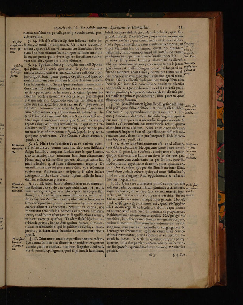 T] M, [itu 1 qn um il b natum Coaftituünt , pcr alia principia confervantia pro- videre voluit. Tüplex— $. 14. Hiefefe offerunt Spiritus influens , calor in- sonfervan- luens , &amp; humidum alimentare. Ut fupra tria concur- Hum ge-. rebant , quz calidi nativi naturam conftituebant , fic e- T tiam hoc loco triamonftrantur , que calidum innatum in quacunque corporis viventis parte fuoaflluxu confíer- vant tam dii , quàm diu vitam obtinent. $. 15. Spiritus influens philofophis unus eft Specie, qui primarió in corde generatur, &amp; poítea omnibus membriscommunicatur unà cum calore influente , cu- jus: origo &amp; fons ipfum quoque cor eft, quod hanc ob caufam animam cum omnibus fuis facultatibus radica- liter habere dicitur. Sicuti fpiritus infitus innatum cali- dum maximé conftituere videtur , ita ut. eodem omnes vitales operationes perficiantur , fic etiam fpiritus in- fluens ad confervationem vivifici principii prz reliquis maxime infervit. Quomodo veró fpiritus influens Jam unus jam multiplex dici queat , ex 4sa[l. 3. fequenti la- tis patet. Communicatur autem hic fpiritus influens unà cum calore influente qui illius comes eft individuus , li- cet à (e invicem tanquam fübftantia &amp; accidens differant. Utrumque à.cordetanquam origine &amp; fonte derivamus, utpote caloris &amp; fpiritus verá officiná , in qua anima ra- dicaliter. ineffe dicitar quatenus hujus operatione pri- mum animz inftrumentum «2 9s» fa Qv» in quacun- queparte confervatur, Vide Coron. 2. dean, exerc. 1. quaft. 12 Namidum ,. S: 16. HifceSpiritusinfitus &amp; calor nativus quoti- alimenta, di&amp; reftaurantur, Verüm cum hac duo non (ufficiant rt. abfque humido, tanquam fundamento in quo harent, 1deó tertium fequitur , nimirum humidum alimentare. Hujus magna eft neceffitas propter abfumptionem hu- midi radicalis, quod fuam reftitutionem requirit: Ut cnim flamma oleo deficiente marcefcit, quo reftaurato confetvatur , &amp; intenditur : ficfpiritus &amp; calor infitus extinguuntur ubi vitale oleum , ipfum radicale humi- dum fua reftitutione privatur, | Humor a. — S. 17. Eftautem humor alimentarius in homine cor- limenta-.— pus fluidum , ex chylo, in ventriculo nato, vi jecoris riw qid. ptritionis gratiágenitum, Dico quód fit corpus fui- dum , in quo cum reliquis humiditatibus convenit : ad- dox chylo in Ventriculo nato, ubi materia humoris a- limentarii proxima ponitur , nimirum chylus in ventri- culoex alimentis concoctus :. Sequitur vi jecoris, ubi monftratur vera officina humoris alimentarii nimirum jecur , quod folum eft orzanum fanguificationis verum, ut patet exerc. 7. quet. 4. Tandem finis fübjicitur nu- tritionis gratia , in quo diftinguitur humor, alimenta- rius ab excrementitio, qui fit quidem ex chylo, vi etiam jecoris , at intentione fecundaria, &amp; non: nutritionis ratiá. Diveftas — $:18. Cüm autem omnibus partibus non una eadem- bemort — Que natura fit. ideó hoc alimentare humidum ex quatuor «limenta-. dyverüs partibus conftat, nimirum (anguine , qui cali- Ses us &amp; humidus;phlegmate;quod frigidum &amp; humidum, Spiritus snfluens, Calor in- fnens. $. bile lava;qua calida &amp; , ficca &amp; melancholia, qua fii- gica&amp; ficcaeft. Dico Maffam fangmineam: ex quatuor partibus conféare , qua tameninfeparabili nexu cohz- — — rent , idque ex neceüitate naturz nutriendi corporis, ut Conjunge habet Mercatus lib. de humor. quzít. 6$. Siquidem dd Koi nulla pars , nifi ab omnibus fimvl ali potcft , co ULAmen rs. Hc przdeminante , qui parti alendz familiarior exiftit. fent. Dial, $. 15. Hi quatuor humores. alimentari ex diverfis t. Chyli partibus uno tempore , eodemque calore in jecore Generatio generantur, &amp; maflam Sanguineam cujuflibet parti nu- dA. triendz idoneam conftituunt , de qua per venas omni- 75, bus membris adzquata portio nutritionis gratiá trans- fertur. Dico ex diverfis chyli partibus; non quidem actu (ecretis , (ed inter fefe commifítis &amp; qualitates diverfas obtinentibus. Quomodo autem ex chylo diverfis quali- tatibus pradito ; tempore &amp; calore eodem ; diveríz par- tes maflz (anguinez. producantur, illud patetex q44* flsone quinta fequens. : .$. 20. Manifeftum eft i itur folo anguine nihil nu» &amp;,,,, pos triri poffe,quod falsó Ariftoteli attribuit Vallefiuslib.t.7,;; no^ Controv. c. 14. quemadmodum patet ex quaft. 8. Ex- suni, erc, 3. Coron, 2. deamma.. Dico folo fanguine ; quatez nusintelligitur pars tantum maffTx fanguinez calida. &amp;c humida , qua non fufficit ad nutritionem totius, quema admodum antea diximus, Nihil-enim quod áncerum omnino &amp; impermiftum cft , partibus quz diffimili ma- teria conftant , alimentum praftare poteft. Vide Metcae tum lib. citat. quaft. 68. $. 21. Affertionisfundamentum eft, quod alimen- Coxfrua- tum debeat effe fiziile , ideoque cum partes qux aluntar; tie fioni- ex diverfis principiis conftent , coníequens eft , ipfum ^* d Du- quoque alimentarium humorem diverías obtinere paz- 777€ tes, Etenim cüm confervatio fiat. per fimilia; neceffa. disi rió fequitur in appofitione alimenti, quam ayoísc;» vo- cant Grzci, talem quoqüe fimilitudinem inter illud, quod alitur , adeffe debere: quicquid enim diffimile eft, illud nature repuenat y &amp; ad. oppolitionem &amp; 1eftaura- tionem ineptum eft. $. 22, Cüm vero alimentum primó contrarium effe yj, fut videatur : idcirco natura inftituit plurimas alterationes; excrops, - atque coctiones , ubi ea quz funt excrementitia ; fepa- titii bs- rantur , ut funtalviexcreta bilis excrementitia, füccus mess Melancholicus ex urina , aliaGue hujus generis.: Hoc eft illud. «ge93 zeizwcX alimento uti, quod Philofoghue lib. 1. de 42. vegetativa facultati tribuit , cujus munus eft nutrire, &amp;per confequens alímentum ita praparare,ut in (übftantiam partium converti poffit; Hoc peragit vis nutritiva , beneficio concoctionum in humano corpore, ' quibus alimentum affumptum Ita tran(mutatur ; ut ho- mogenea ; quz partes nutrire poffunt , congregentur &amp; heterogenea fecernantur. Quà de causivarig conco- &amp;ionesinftituuntur , prima videlicetia ventriculo, fe- cundain jecore , &amp; tertia in qualibet corporis partes quarum nulla fine partium excretentitiorum fecretio- ne fieri poteft , quemadmodunr ex Exeer; F1. ulterius | patebit, - :