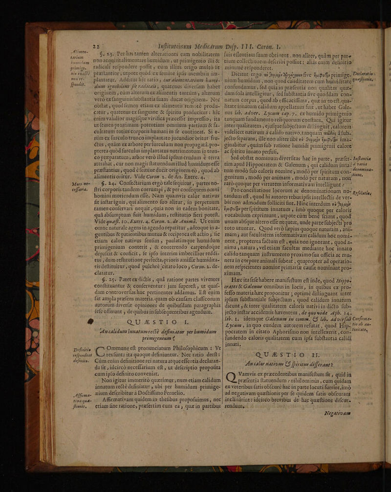 IH Limin- tarium bumidum primige | M * Ce1N nio exacià 0n te- fbondet. Mors. ne- ceff aria, e Difinitio vefpondeat defigite. JAffiyma- tiya quA- [honis, 2m e sii iS ER n. y 7. E T rete , Pw. dA p plantatur. Additur htc ratio j cer AlezeeztArénma bumts- óbftat , quod emen etiam ex alimentis remotà produ- litateiunatum calidumvappellatum fuit , ut habet. Gale- catür , quatenus ex fanguine &amp; fpiritü. producitur: hic | nus /;/b. z4ver. Lycusm cap.7. exhumido primigenio enim validior magique vivificà przceffit impreffio, ita | tanquam fandamento reliquorum conftans, Qui igitur utíemen proximam potentiam omnium partium &amp; fa- | inter qualitatem , ejufque fubjectum diftinguit , calorem cultatam totius corporis humani in fe contineat. Si e- | videlicct nativum à calido nativo,tanqdam saos 4 fub- nim ex furculo trunco implantato jucundior oritur. frü- | je&amp;o feparans; ille non aliter fibi 7 Sspuy tjQu(6» ima &amp;us , quàm ex arbore perfurculum non propagatá,pro- | ginabitur , quàm fub ratione humidi primigenii calore pterea quod furculus implantatus nutrimentum in trun- | ac fpiritu innato perfuti, attrahat , cur non magis ftatuenduimillud humidumeffe | tim apud Hippocratem &amp; Galenum ; qui calidum inna- prattantius , quod é femine ducit originem eó ; quod ab | tum modo füb caloris nomine j modó per fpiritum con- alimentisoritur. Vide Coroz. 2. de An. Exerc. 4. genitum , modó peranimam , modo per naturam , nom $.24. Confe&amp;arium ergó talefequitur , partes no- | raró quoque per virtutem informativam intellieunt : ftri corporis tandem corrumpi ; &amp; per confequensomni Pro conciliatione locorum ac denominationum no- homini moriendum effe. Nam quamvis calor nativus | tandum eft , quod hi autores rebus ipfis intelle&amp;is de ver- fit inftar ignis , quialimento fuo alitur, in perpetuum | bisnon admodum folliciti int. Hinc interdum «2 Depuko» tamen coníervari nequit ; quia non in eadem bonitate, | £p 9v» perfpiritum innatum , imó quoque per caloris quá abfumptum fuit humidum , reftitütio fieri potelt. | vocabulum exprimunt ; utpote cüm bené (ciant , quod Vide queft. 10. Exerc. 4. Coron. 2. de 4ntmá. Ut enim | unum abfque altero effe nequeat, unde paite fübjectt pro omne naturale agens in agendo repatítur ; adeoque in a- | toto utuntur. Quod veró (pius quoque naturam ; ani gentibus &amp; patientibus mutua &amp; reciproca eft actio ; fic | mam ; aut facultatem informativam calidum hoc nomi- etiam calor nativus fenfim , paulatimque humidum | nent , propterea factum eft , quia non ignorant , quod a- primigenium conterit , &amp; conterendo carpendoque | nima , natura , veletiam facultas mediante hoc innato depafcit &amp; conficit, fe ipfo interim imbecillior reddi- | calido tanquam inftrumento proximo fua officia ac mu- tüs ; dum reftitutione perfecta, prioris amiffze humidita- | nera in corpore animali fubeat , quapropter ad operatio- tis deftituitur , quod pulchre ;citatoloco ; Coroz. 2. de- | nem refpicientes nomine primariz caufa nominant pro- claratur. | ximam. $. 25. Patetexdi&amp;is , qui ratione partes viventes, — Hazcita fefe habere manifeftum eft inde, quod Zippo» conftituantur &amp; conferventur: jam fupereft , ut quaf- | crazes &amp; Galezze omnibus in locis, in quibus ex pro- dam controverfias huc pertinentes addamus. Eft enim | feffo materia haec proponitur ; optimé diltinguant inter h fat ampla prens materia, quam ob caufam clafficorum ipfum fübftantiale fubje&amp;um , quod calidum innátum autorum diverfz opiniones de quibufdam paragraphis | dicunt ; &amp; inter qualitatem caloris nativiin dicto füb- «ncalidum iuzatumveclà deffagatuy per humidum | | pocratem in citato Aphorifmo non intellexerit , con- premigentum 2 fundendo caloris qualitatem cum ipfa fubftantia calidi : id MAN innati. Ommune eft pronunciatum Philofophicum : Vt j ) resfunt: ita quoque definiuntur.- Nec ratio. deeft: QD STTLAO:D. EE Cüm eniin definitione rei natura atque effentia declaran- da lit , idcircó neceffarium eft , ut defcriptio propofita cum ipfo definito conveniat. Vamvis ex precedentibus manifeftum fit ; quid id Nonigitur immeritó quzrimus ; num etiam calidum prafentia ftatuendum : nibilominüs , cum quidam innatum recté definiatus ; ubi per humidum .primige- | ex veteribus (atis ob(curé hac in parte locuti fuerint,imó nium deícribitur à Doctiffimo Fernelio., ad negativam quzftionis per (e quidem (atis obícuram Affirmativam quidem in thefibus propofuimus , nec | inclinárint: idcitco brevibus de hac quaftione difcur- etiam fine ratione; prafertim cum ea; quain partibus rendum, An caler natrosa C9 fpiritus differant? Negativams EWWEXC VAN —— X ED €—À E