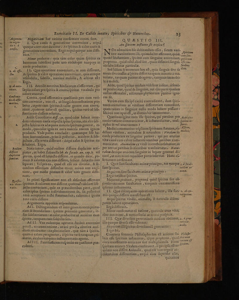 (ty li, llds / Nepativam hac ratione confirmare conati funt. /doa m I. Quz caulis &amp; generatione conveniunt , reipsi ET rud quoque convenire dicuntur : At fpiritus &amp; calor caufis &amp; cenfirs generatione conveniunt, Ergo reipsáquoque non diffe- rünt, j Miner probatur; quia tam calor quàm fpiritus ex humorum. fubtiliori parte uno eodemque tempore in 5 — Corde producitur. a. ab eff. L1, Quacoperatione conveniunt; re non differunt, 77 At [piritus &amp; calor operatione conveniunt , quia uterque refolubilis, fübtilis, maxime mobilis ; &amp; activus cít: Ergo. 3: abauto-.— LII. Accedit autoritas Medicorum clafficorum , qui ritate. ^ (xpiuscalorepro fpiritu &amp; contrafpiritus vocabulo pro calore utuntur. p Contra , quod affirmativa quaftionis pars cum veri-. pom tate conveniat ; noneft, ut longá demonftratione pro- |  betur , utpote cum fpiritus &amp; calor genere.non conve- niant ,quatenus caloreft qualitas , fpiritus veró ad (ub- ftantiarum claffem refertur,  Addit Conciliator d7ff. 5». quod calor habeat inter- e$. 23 QuUUSUR SOLI: IM, n [ptyttees amfluens frt triplex d On admodüm híc dubitandum cflet , ficum veri- L tate cenfentirent illi, qur audacter affirmant,quód | quoad fuübftantiam , fpiritus cum fanguine i propterea , quod nihil aliud int quam defzcati fangui- e[fe con- nisfubtiliffimz particulz. fanden. Sed falfum &amp; erroneum hoc eft , quia fanguis five fit dum. tenuis five craffus à fpiritu differt tanquam materia à ma teriato, tanquam patiens ab agente , tanquam immobi- le à mobili, Adde, quod fpiritus quidam videlicet in(itus , à femi- ne producatur, quod de fanguine, aut ejus parte quadam nullus affirmabit , nifirerum phyficaram penitus igna- rus fit, Verüm cum fibi ipfi tacité contradicant , dum fpiri- tuum animalium ac vitalium differentiam concedunt, | quam tamen in fanguine nullo modo habere poffunt : Idcircó non opus eft , ut. diutius hic immoremur. Quarimus igitur num ille fpiritus; qui partibus pro. 4, triplex Spiritum ' cum f[an- conveniant; guine non 2 je&amp;ofulcitus ex adaequata materiafpiritum generat , co modo , quo calor ignis ex nova materia novum ignem r producit, Vnde poitea concludit: quacunque fefe ha- bent ficut caufatum , prius &amp; polterius, accidens &amp; fub- je&amp;um , illa revera differunt » Atqui calor &amp; fpiritus ita fe habent, Ergo, Nota tamen , quód realiter differre dupliciter acci- piatur , ut habet Zabarella 7b. de faculta. cap. 2 vel pro eo, quod eft fubjecto differre , ut quando dico, po- mum &amp; calorem ejus non differre, fcilicet ,fubjecto non feparari ; Vel proco, quod cft efle res diverías , &amp; fe- cundum effentiam diftin&amp;as etiam. animo non- cogi- tante, quo modo pomum &amp; calor toto genere diffe- runt. Bueftía- in priori fig un | ; nis deter- Ipiritum &amp; calorem non differre, quatenus? videlicet fub jecto conveniunt, quia ex przcedentibus patet , quod Realitev differre dupliciter fumitnr. n atio. toto ccelo differre Argumentis oppolitis refpondemus. riam &amp; fecundariam : Ípiritus primario generatur , in- ftar fübftantiarum: at calor producitur ut accidens cum Ípiritu , tanquam cum fubjecto fuo, Ad IL. Vna cademque operatio. duobus convenire poteft , eatamen ratione ; utuni perfe, alteriex acci- denti attribuatur : ita plurimafunt , quz tàm à fpiritu, | mario, à caloretanquam inftrumentario agente. Ad III. Patet fufficiens rcfponfio ex quaftione prz- ccdenti, | tiplex fit vel unustantum ? 1^ fier. Medici communiter triplicem fpiritum ftatuunt,vi- 4,77» ! delicet vitalem , animalem &amp; naturalem : zalez in ^ * corde producunt ex fanguine puriore , qui per arterias | Vitz causá cum calore influente omnibus partibus com- municatur. 2474/74lem ex vitaliin cerebroelaborant,ut per nervos partibus fentientibus tranfmittatur,- A44 ralem denique unà cum fanguine in hepate generari di- | cunt ; ut nutritioni cujuslibet partisinferviat; Hanc af-' fertionem confirmant, 1. Quot funt facultates animz principes ; tot quoque t. 2 facul- funt fpiritus. talibid 45 | | Atqui tres funt facultates animz principes z nima. Ergo totidein fpiritus. Majorem probant , proptereà quód fpiritus fint ob confervationem facultatum , tanquam communiffima ipfarum inftrumenta, II. Quz difcrepantes operationes habent ; illa fot- s. ab ope- mis quoque differre inanife(tum eft : ralionióne. Atqui fpiritus vitalis, animalis; &amp; naturalis difcre- pantes habent operationes. Ergó differunt, Minor confirmatur ed fatione, quatenus unus vitz; alter nutritioni , &amp; tertiusfenfui ac motui profpicit. III. Quz diverfum generationis modum obtinent, 2. 4 gese- illa quoque diverfa effe videntur: PASO IA Atqui tres illifpiritus diverfimodé generantur : Ergo &amp;c, , Coatraria fententia Philofophortm eft unicum fo- PLilefa- lum effe fpiritum inflaentem , idque propterea , quód dis circa neceffitatem entía non fint multiplicanda. Hunc jrurs fpiritum unicum Vitalem.conftituunt , à quo ipliseflen-^ tialiter non di&amp;ert Animalis , quamvis non negent ac- cidentalem differentiam ; exquá alius dependet ufus; quitamen » Hd xiódos