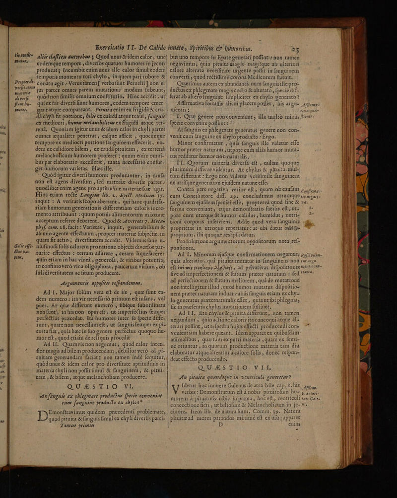 ite £onfir- anatur, Propter di- yerfit atem eater diver fr fnt ba- mores, D Wal nig AY effe- ws va- AELA ni Exercitatio I T. De Calido elizs clafSies autovabss y Quod unus &amp; idem calor , unc eodemque cempore ; diveríos quatuor humores in jecorc producat [acumbit enim unus ille calor fimul eodein temporis momento toti chylo ; in quem pari robore &amp; conatu agit ; Veruntàmen [ verba (ünt Fernelii ] non e- jus partes omnes parem mutationis modum fübeunt; qüód non fimilis omnium conftitutio, Hinc accidit , ut qui ex his diverfi fiunt humores , eodem tempore emer cantatque compareant. Pz/4z7a enim ex frigidà &amp; cru- dá chyli fit portione; ///s ex calidá atquetenui , fag ex mediocri , nuemor mzelancholscus ex frigidá atque ter- renà, Quoniam igiturunus &amp; idem calor in chyli partes omnes zqualiter. penetrat , eaíque afficit , quocunque tempore ex mediocri portione fanguinem effecerit, eo- dem ex calidiore bilem , ex crudá pituitam , ex terrená melanchoficum humorem proferet ; quum enim omni- bus par elaboratio acceflerit , tanta neceffarió confur- get humorum varietas, Hac ille, Quod igitur diverfi humores producantur, in caufa non eit agens diverfum , fed materix diver(zx partes : quodlibet eriim agens pro aptitudiae materiz fuz agit. Hinc etiam re&amp;é Langues lib. 2. Eptsf | Medictm. 17. inquit : A veritatis (copo aberrant , qui hanc quadrifa- ziam humorum generationis differentiam caloris incre- mento attribuunt : quum potius alimentortim mixture acceptum referre deberent. Quod &amp; a4verroes 7. Metas phy. com. 2,8. facit: Varietas , inquit , generabilium &amp; ab uno agente effectuum , propter materia (fübje&amp;z, in quam fit actio , diverfitatem accidit, Videmusíané u- niufmodi folis calorem pro ratione obje&amp;i diverfos par- turire effectus : terram adurere , ceram liquefacere: quin etiam in hac vineá , generofà , &amp; viribus potentia; in confinio veró vina oligophora , paücarum virium ; ob foli diverfitatém ac fitum producere. Aygumentés. oppofrtss re[Pendemus. dem numero . ita vir neceffarió primum eft infans, vel nonfunt inhisnon opuseít, ut imperfectius femper perfectius praecedat. Ita humores inter. fe fpecie diffe- runt , quare non neceffüm eft , ut fanguis femper ex pi- tuita fiat , quia hzc in fuo genere perfectus quoque ha- mor eft , quod etiam de reliquis procedit Ad II. Quamvis non negemus , quod calor inten- fior magis ad bilem producendam , debilior yeró ad pi- tuitam generandam faciat? non tamen indé fequitur, quodunus &amp; idem calor pro diverfitate aptitudinis in materia chyli non poffit imul &amp; fanguinem, &amp; pitui- tam ,&amp; bilem , atque melancholiam producere. QUDAE SIT I. A «dn fanguis ex phlegmate productas [hecte £0mventAt - E e Cum fenguine preducto ex chyloi* Emonftravimus quidem | przcedenti problemate, Dus pituita &amp; fanguis fimul ex chyli diverfis parti- J'omus primus d 25 bus uro tempore in Epate eénerari poffint-: non tamen bM Li * - j EX d * » Jr. : A  - negavimus; quin pituita uaeis magifque ab ulteriori càlore alteráta neceífitate urgenté poffit in (anguiaem converti , quod rectiffimé corona Medicorum ftatuit. Quzrimus autem ex abundanti; num fanguisille pro» du&amp;us ex phlegmate magis cocto &amp; alterato , (pecie dif- 4 » e Hut. 1 ferat ab altero fanguíiae ümpliciter ex chylo generato? Affirmativa fortaffis alicaí placere poíler, his argu- der fpecie convenire poffunt : ^ : At anguis ex phlegmate generatus genere non con- venit cum (anguine ex chylo producto : Ergo. Minor confirmatur , quia fanguis ille videtür effe humor prater naturam ; utpote cum aliás humor muta- tus reddatur humor non naturalis, LI. Quorum | materia. diverfa e(t. , eadem quoque plurimum differre videntur. At chylus &amp; pituita.mul- tüm differunt : Ergo non videtür vetitimile fanguinem ex utrifquegeneratum ejufdem naturze effe. Contrà pars negativa verior eft, quam ob caufàm cum Conciliatore diff. 29. concludimus utrumque fanguinem ejufdemfpeciei effe, proptereà quod fine &amp; forma conveniant, cujus demonftratio faeilis eft, ut- pote cum uterque fit humor calidus , humidus ; nutri- tioni corporis inferviens. Adde quod vera fanguinis proprietas in utroque reperiatur: at ubi datur zá09» proprium , ibi quoque res ipfa datur. Profolutione argumentorum oppofitorum nota .re(a ponfiones, uia alteratio , quà pituira matatur in'(anguinem non five ad imperfectionem &amp; ftatum prater naturam : (ed ad perfectionem &amp; ftatum meliorem , quà de mutatione non intelligitur illud , quod humor mutatus difpolitio- nem prater naturam induat : aliás fanguis etiam ex chy- lo generatus przeternaturalis effet , quia utibi phlegmas fic in prafentia chylus mutationem fuftinet. Ad 1I, Etíüichylus&amp; pituita differunt , non. tamen negandum , quin actione caloris ita concoqui atque al- terari poffint , ut refpeétu hujus effecti producendi con- venientiam habere queant. Idem apparet ex quibufdam: animalibus ,. quz tàm ex putri materia ,quam ex femi- ne oriuntur , ia quorum productione materia tam diu elaboratur atque alteratur à calore folis , donec refpon- deat effecto producendo, QUU. ES T1009. Y. ii. Aa pituita quandoque in ventriculo generetur? Idetur hoc ianuere Galenus de atra bile cap. 8. his verbis: Demonftratum eft à nobis pituitofum bu- morem à pituitolis cibis in prima, hoc elt, ventriculi concoctione fieri , ut biliofum &amp; Melancholicum in je- cinore, lrem lib. de natarahum. Comm. $39. Natura pituitz ad mores parandos minimé eft ex ufu : apparet Di» enim - A ffiema- Confirma Lio negati- Y. Iur argmu- trarie, fm. f. auteri- tati Gales nh.
