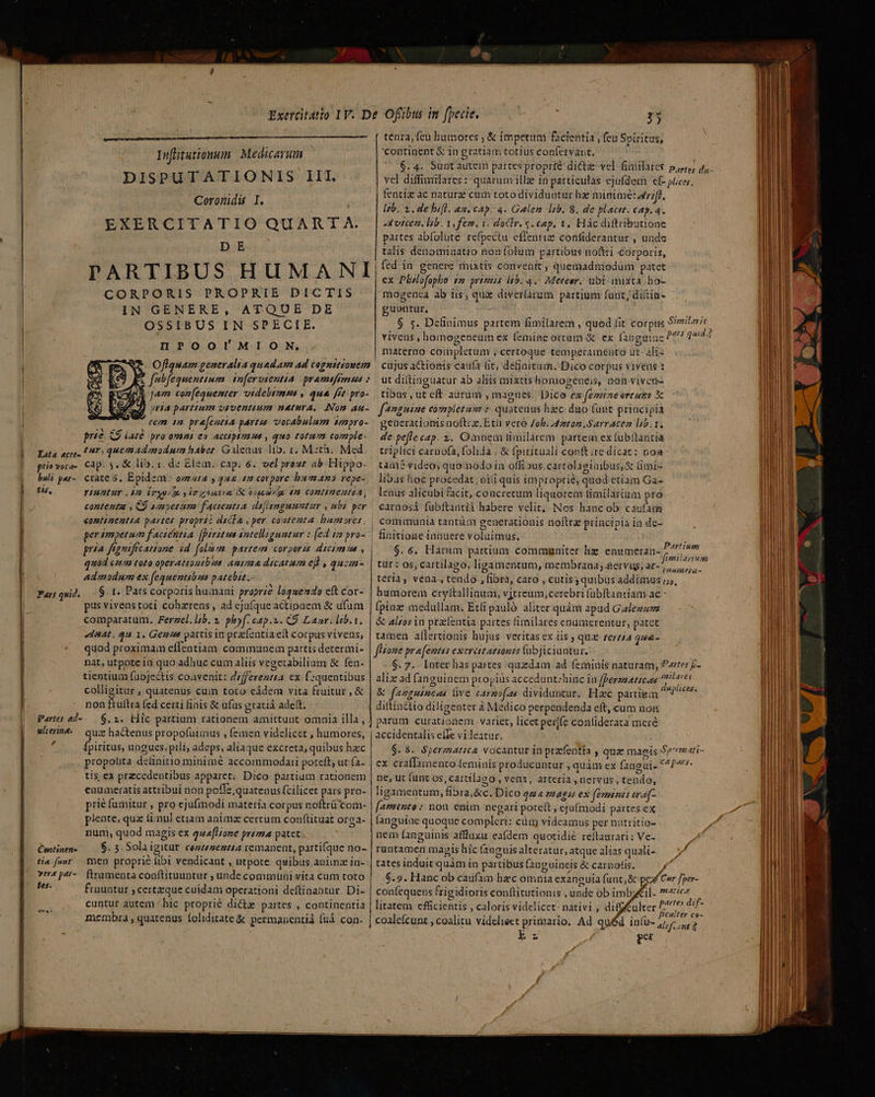 y Iufütutionum Medicarum DISPUTATIONIS III. EXERCITATIO QUART A. | Db di PARTIBUS HUMANI CORPORIS PROPRIE DICTIS IN GENERE, ATQUE DE OSSIBUS IN SPECIE. HPOOIMION, Oflquam generalia quadam ad cognitionem E. f(ubfequentium in[ervtentia. pramifemsns : Y: à Jam con[equemter videbtmin y, qua ffe pro- md ria partium orventium natura, Non au- rem m pra[entia partzs vocabulum smpro- prie C9 Lure pro omni en Accipkmmu , quo totum comple- |. ata ace. 11: quemadnodnra habet. Gilenus lib. 1, M:th.. Med | ptioveca- Cap. $. &amp; lib. 1. de Elem. cap. 6. vel prout ab Hippo. | bli par- crate 5. Epidem- oaa ; 444 1 corpore hueano vepe- fis, Yiuntur 2i Íryu im iran aumrie (m COMIIHEAITA, i | ' contenta , C9 4M LELUTE f'actemtia dafismgusent ir 77 per «omtinemtta partes proprzà dscla , per coatenta hamares. l per impetum f'actéttia. [irte ws sntellzguatur : (ed i pro- l pria fignsficatione id folam. partem corgorzs dicimsa , | 30d crm toto operationtbes anima dicatum ef , quzm- admadum ex fequentibus patebis.. à | Parqud, —$ 1. Pars corporis humani proprie loquendo eft cor- l pus vivenstoti cohzrens , ad cjufque actionem &amp; ufum | comparatum. Ferzel. l;b. pof. c4p.u. C9 Laur. ltb.t. tenra, feu humores , &amp; impetum facientia , (cu Spiritus, 'continent $ in gratiam totius confervant, $.4. Suntautem partes proprie dictz vel fimilates ppr, 4, vel diffimilares : quarum illze in particulas ejufdem ef- puces, | fentiz ac natura cum toto dividuotur hz minime: dr;ff, Isb. 1. de bofl. az. cap. 4. Galen lib. 8. de plactt. cap. 4. x vitcen. lib. v, fem. 1. doclr. s. eap, 1. Hác diftributione partes abfolute refpectu effentiz confiderantur , unde talis denominatio non folum partibus nottri corporis, | fed in genere thixtis convenit , quemadmodum patet ex Plélofopho sa grirmis i5. 4. Meteer. ubi mixta, ho- mogenca ab iis; quz diverlàrum partium funt, ditin- guuntur, - : 2 $ s. Definimus partem fimilarem , qued fit corpus 9/mitmre vivens , hommogeneum ex (emine ortum &amp; ex [35guine pars quii materno completum ; certoque tempecamento ut. ali- cujus actionis caufà tit, definitum. Dico corpus vivens : ut di(tinguatur ab aliis mixtis homogeneis, nón viven- tibus , ut eft aurum , magues. Dico ex femrneertumz X fanguine completam : quatenus hzc. duo funt priacipia | generacionis noftcz. Etit vero Zoh. 4dontom S arraceo l5.1. de pefle eap. 2. Omnem timilarem partem ex fubttantiá : triplici caruofa, folida , &amp; fpirituali conft ire dicat: noa tam? video, quomodo in offi »us cartolagtaibus,&amp; Gmi- libas hoc procedat, niii quis improprié; quod etiam Ga- lenus alicubi cit, concretum liquorem timilarium pro carnosá fubíftantii habere velit, Nos hancob caufam | communia tantàm generationis noftra principia ia de- | finitione innuere voluimus. $. 6, Harum partium communiter hz enumeran-, tür : 0s, cartilago, ligamentum, membrana ;.aervug, ar- ACORERME ) teria, vena., tendo , fibra, caro , cutis quibus addimus /5, humorem cryttallinum, vjtreum,cerebri fübftantiam ac (pinz medullam. Eti pauló aliter quàm apud Gadezzz &amp; alzos in prz[entia partes fimilares enumerentur, patet Partiunm aat. qu 1. Gems partis in prz(entiaett Corpus vivens, quod proximam effentiam communem partis determi- nat, utpote in quo adhuc cum aliis vegetabilium &amp; fen. tientium (abjectis coavenit: dzfferezzta ex. f-quentibus colligitur , quatenus cuin toto eidem vita fruitur , &amp; non ftüftra fed certi finis &amp; ufus gratiá adeft. Partes ad-.— $. 2. bilc partium rationem amittunt omnia illa, ulterine. quz hactenus propofuimus , femen videlicet , humores, jl fpiritus, ungues, pili, adeps, aliaque excreta, quibus haec propotita definitio minime accommodari poteft, ut (a- tis ex przcedeotibus apparet. Dico partium rationem enumeratis attribui non poffe, quatenus fcilicet pars pro- prié fumitur , pro ejufmodi materia corpus noftrü'com- plente, quz fimul etiam animz certum conftituat orga- num, quod magis ex quefHione prima patet. PContinta- 6. 5. Solaigitur cezenentia remanent, partifque no- tia.[uwt men proprie fibi vendicant , utpote quibus animz in- vert par-. (trumenta conftituuntur , unde communi vita cum toto E^ fruuntur ; certzque cuidam operationi deftinantur. Di- cuntur autem ^hic proprié dicte partes , continentia membra , quatenus foliditate &amp; permanenti füà con- m—— m—— ——— tamen allertionis hujus veritas ex iis ; quz zerz/a 4:&amp;- Jlome pr a femtss exercitationis fübjiciuntur. $. 7. - [Inter has partes quzdam ad feminis naturam, Partes £- alix ad fanguinem propiüs accedunt:hinc in fferzmaticas ^s &amp; famguinonas live carzofas dividuntur. Hac partiem i dog: dittinétio diligenter à Medico perpendenda eft, cum non parum curationem varie, licetpevfe contiderata meré | accidentalis eife vileatur, $.8. Spermatica vocantur in przfentía , quz magis Spmati- ex craffamento [eminis producuntur , quàm ex fangui- *^P^- ne, ut funt os, cartilago Veni, arteria , nervus , tendo, ligamentum, fibra, &amp;c. Dico qua mags ex feminis era[- faminte: nou enim negari poteft , ejufmodi partes ex languiae quoque compleri: cin videamus per natritio- nem fanguinis affluxu eafdem quotidié reftaurari : Ve- runtamen màgis hic (anguisalteratur,atquealias quali- — v tates induit quàm in partibus fanguineis &amp; carnolis. d $.9. Hanc ob caufam hec omnia exanguia fanc, &amp; pez Cer fber- con(equens frigidioris conftitutionis , unde ob imbail- ratiee litatem efficientis , caloris videlicet: nativi , difgffukter dt dus coaleícunt , coalitu videlieet primario. Ad quéd infu- end f per