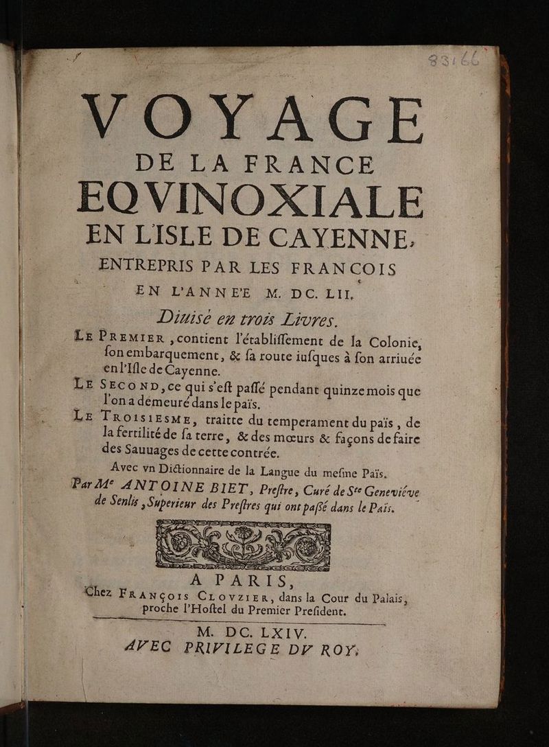 # VOYAGE DE LA FRANCE EO VINOXIALE EN LISLE DE CAYENNE. ENTREPRIS PAR LES FRANCOIS EN L'ANNEE M°'DC. LIt, Diuise en trois Livres. LE PREMIER , contient l'établifiement de la Colonie, fon embarquement, & fà route iufques à fon arriuée €enPlfle de Cayenne. LE SEco ND, ce qui s eft paflé pendant quinze mois que __ l'ona démeurédansle païs. LE TRO1IS1ESME, traitte du tempérament du païs , de Ja fertilité de fa terre, & des mœurs & façons defaire des Sauuages de cette contrée. Avec vn Dictionnaire de la Langue du mefme Païs, Par M° ANTOINE BIET,, Preftre, Curé de Ste Geneviéve de Senlis Superienr des Preffres qui ont paf$é dans le Pais. D LOL C=ter.ce =, NN He ; P'ANR:LS : Chez FRANGors CLovziERr, dans la Cour du Palais, __ proche l’Hoftel du Premier Prefident. M. DC. LXIV. | AVEC PRIVILEGE DY RO: ——