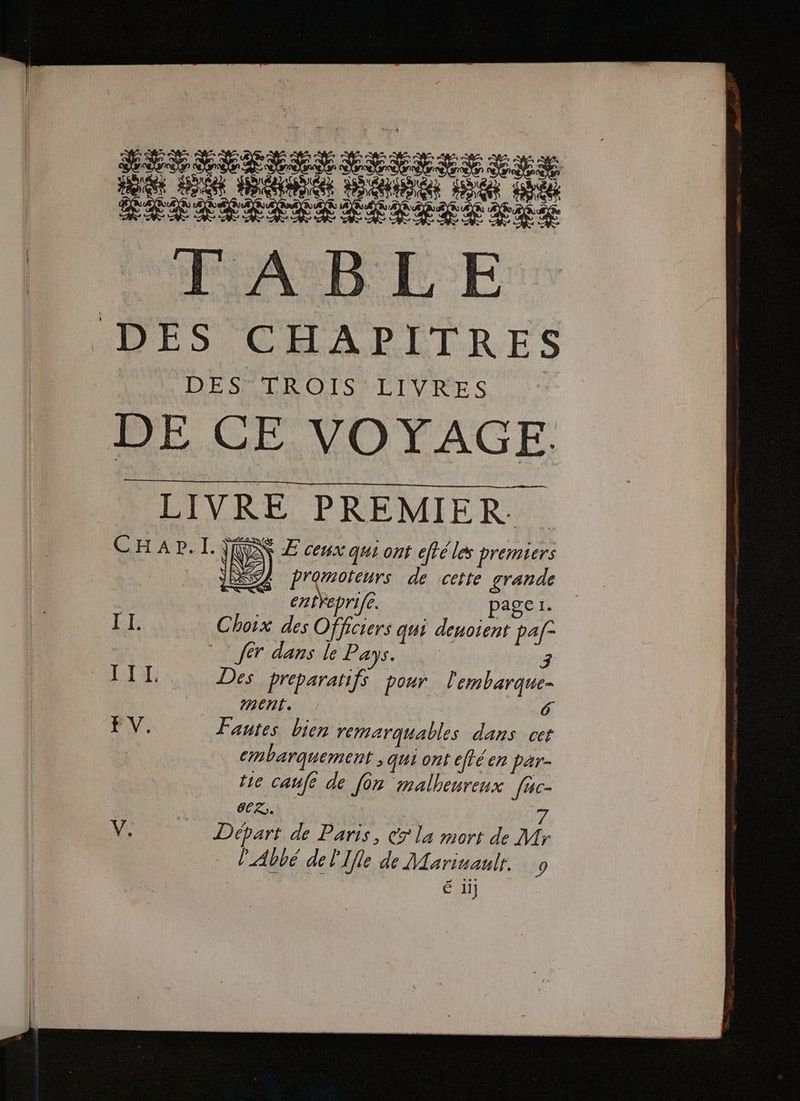 Hi Pere Re né ÉÉPSRSÉÉÉAST PRE DES CHAPITRES DES TROIS LIVRES DE CE VOYAGE. LIVRE PREMIER CHAP.IL \R £ ceux qui ont cfté les premiers ARE NT) RAS de cette grande ent eprife. page 1. TI. Choix des Officiers qui deuoient paf= , fer dans le Pass an 3 F1: Des preparatifs pour. l'embarque- | ment. FV: Fantes bien remarquables dans cet cmbarquement > qui ont éftéen par- tie caufe de [or malheureux fac- ORNE 7 V. | Départ de Paris, 7 la mort de Mr l'Abbé del'Ifle de Marinanlt. 9 é il}