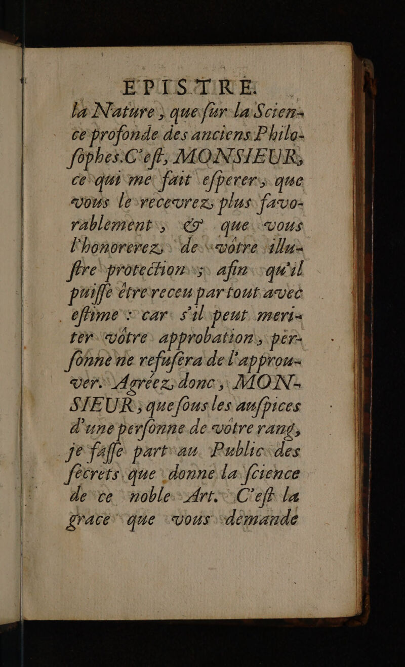 EPIISCINRE la Nature) quefur la Scien: ce profonde des anciens: Philo: fôphes.C'eff, MONSIEUR; Ce vaut me fait efperer, que vous le recevrez; plus fasvo- rablement,, 7 que. vous lhonorerez; de votre 12 fre prorehion:s, afin qu'il puiffé étrerecenpar tout avec _éffime : car: s'il ipent. meri- tér votre: approbation, pér: fonne ne refufèra del'approu. ver. Agréez, donc, MON. | SIEUR ; quefousles anfbices | d'une perfonne de votre rang, |. je fafle part\au. Publicides . fécrets que donne la fcrence de ce noble. Arr: C'eff la grace que vous demande