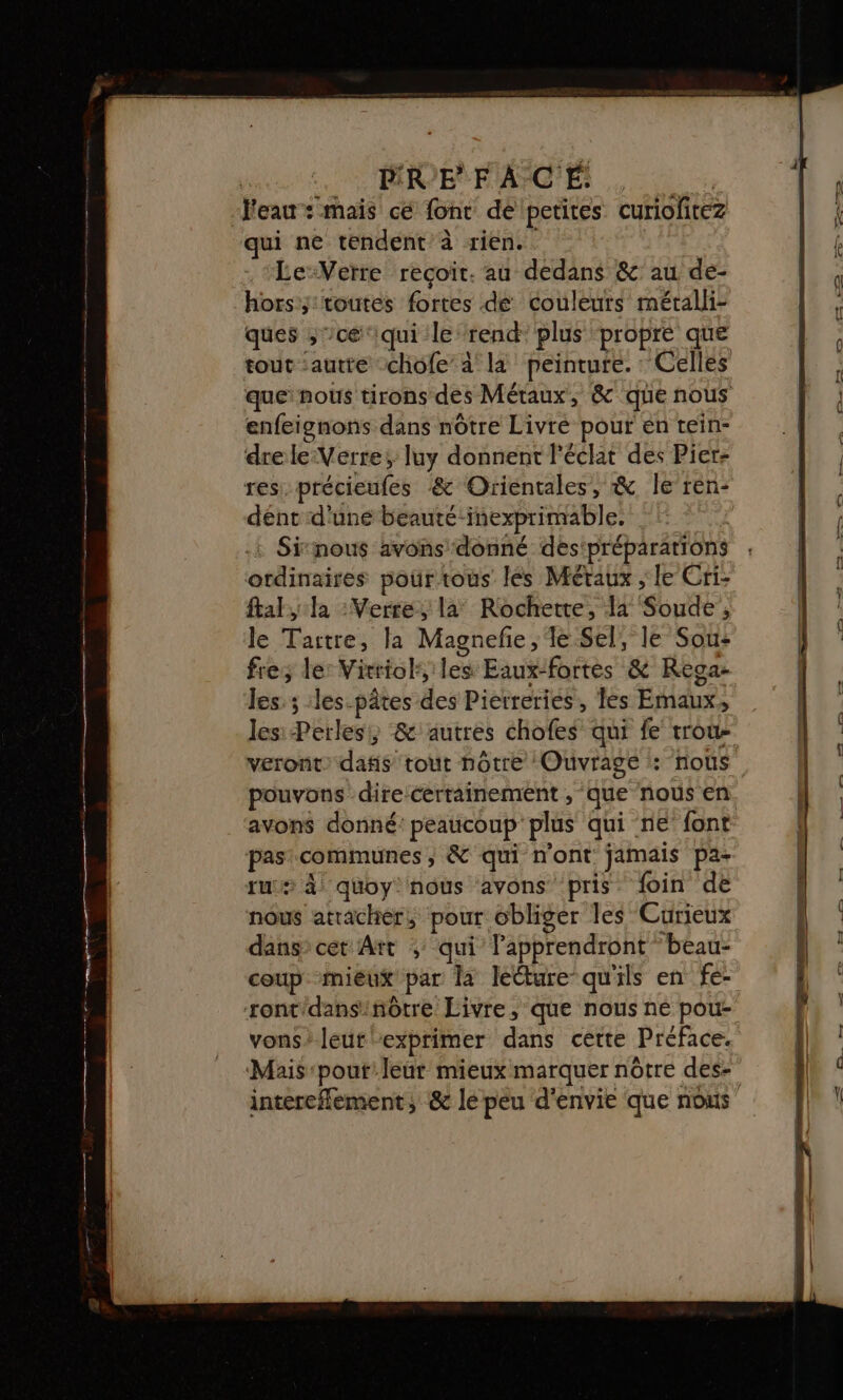 Veau : mais cé font dé petites curiofitez qui ne tendent à rien. Le-Veïre recoit. au dedans &amp; au de- hors y toutes fortes de couleurs métalli- ques , ’cé‘iqui le rend plus ‘propre que enfeignons dans nôtre Livré pour en tein- drele-Verre; luy donnent l'éclat des Pier: res: précieufes &amp; Orientales, &amp; le ren- dént d'une beauté-inexprimable. Sinous avons donné des‘préparations ordinaires pourtous les Métaux , le Cri- fall : Verre, la° Rochette, 14 Soude', le Tartre, la Magneñe,e Sel, le Sou: fre; le: Vixriol, les Eaux-fortes &amp; Rega: les: ; :les-pâtes des Pierreries, les Emaux, lesi Perles; &amp; autres chofes qui fe trou- veront: dafis tout hôtre Ouvrage : nous pouvons dire certainement , que nous en avons donné: peaucoup plus qui ne font pas communes ; &amp; qui n’ont jamais pa- ru 4 quoy nous avons pris foin de nous atracher, pour obliger les Curieux dans» cet Art ;: qui lapprendront ‘beau- coup mieux par la lecture qu'ils en fe- ront'dansinôtre Livre, que nous né pou- vons'leut exprimer dans cette Préface. intercfement, &amp; le peu d'envie que nous