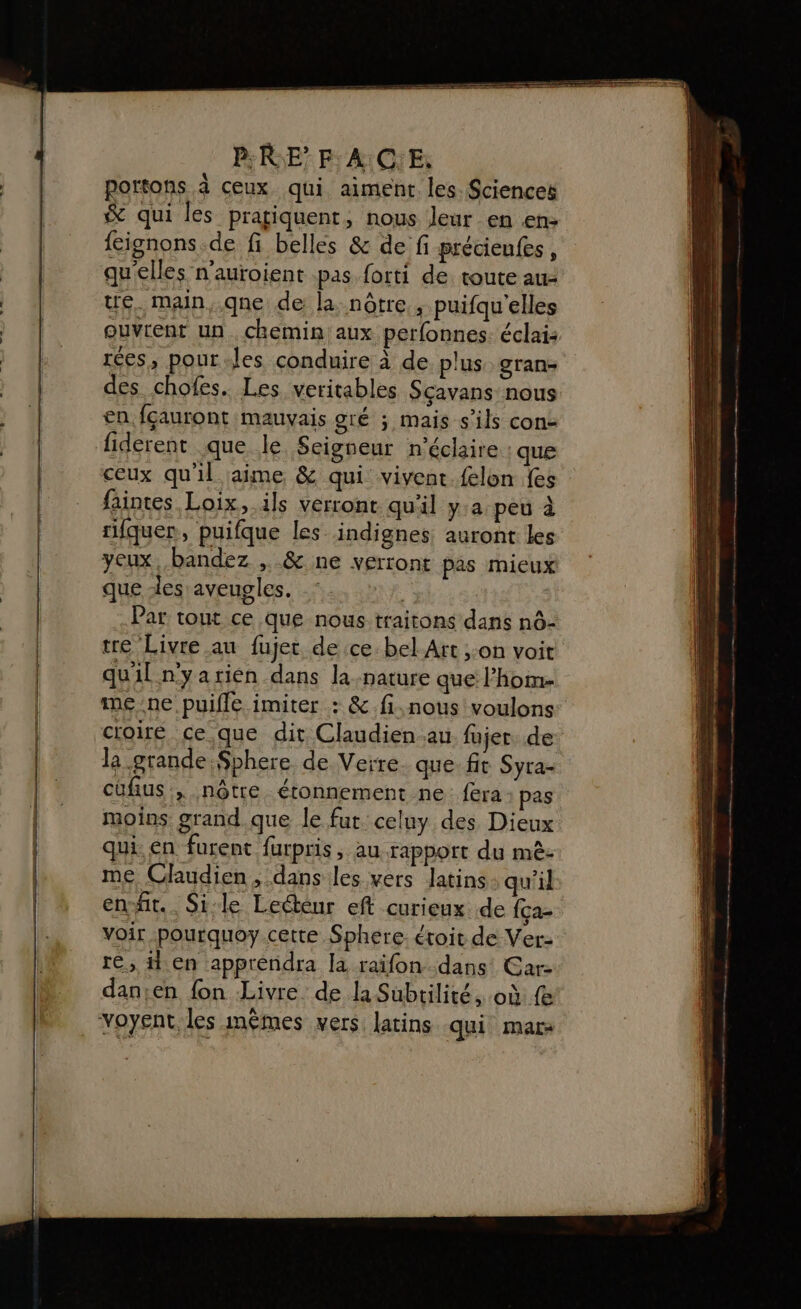 portons à ceux qui aiment les Sciences &amp; qui les pratiquent, nous leur en en: feignons.de fi belles &amp; de fi précieufes, quelles n’auroient pas forti de. toute au- ue. main,.qne de la: nôtre, puifqu'elles ouvrent un. chemin aux perfonnes. éclai: rées, pour les conduire à de plus gran- des chofes. Les veritables Scavans nous en fçauront mauvais gré ; mais s'ils cons fiderent que le Seigneur n’éclaire que ceux qu'il aime &amp; qui vivent.felon fes faintes Loix, ils verront qu'il y.a peu à rifquer, puifque les indignes auront les yeux, bandez , &amp; ne verront pas mieux que -les aveugles. | Par tout ce que nous traitons dans nô- tre Livre au fujet de ce bel Art ;:on voit quil nyarien dans la-nature que l’hom- me ne. puiffé imiter : &amp;.fi,nous voulons: croire ce.que dit Claudien au fujer de la grande Sphere de Verre. que fit Syra- cüfius:, nôtre étonnement ne fera pas moins grand.que le fut:celuy des Dieux qui. en furent furpris , au rapport du mè: me Claudien ; dans les vers latins: qu'il en-fit.. Sile Lecteur eft curieux de {ça- Voir pourquoy cette Sphere. étoit de Ver: re, Hen apprendra la raïfon dans Car- dan;en fon Livre. de la Subtilité, où fe voyent, les imêmes vers latins qui mar-