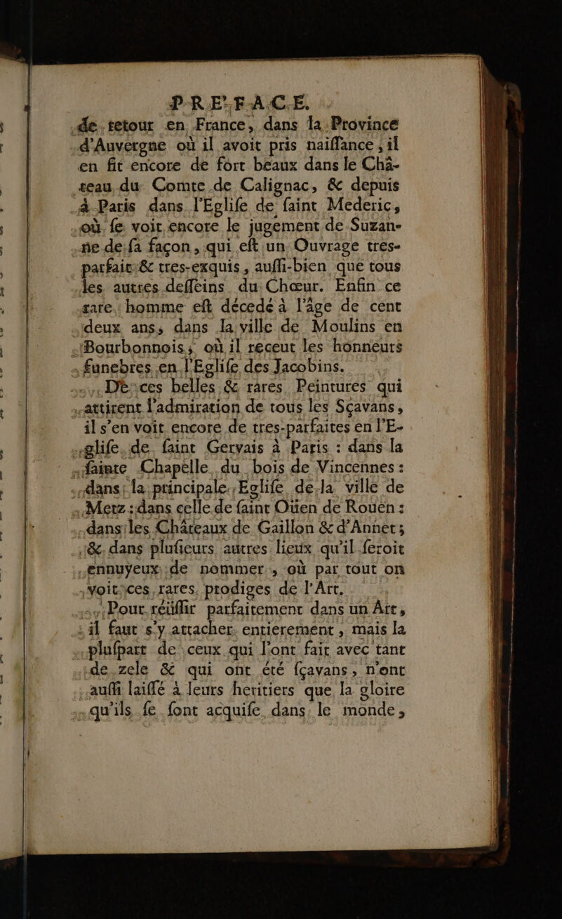 P-RE’FA.C.E. de.tetour en France, dans la Province d'Auvergne où il avoit pris naïflance , il en fit encore de fort beaux dans le Chà- seau, du Comte de Calignac, &amp; depuis à-Paris dans l'Eglife de faint Mederic, où. fe voir encore le jugement de-Suzan- .me de:fa façon, qui eft un Ouvrage tres- _parfaier&amp; tres-exquis, aufi-bien que tous les autres deffeins du: Chœur. Enfin ce rare. homme eft décede à l’âge de cent deux anss dans Ja ville de Moulins en Bourbonnois, où il receut les honneurs , fungbres en J'Eglife des Jacobins. Dè:ces belles &amp; rares Peintures qui attirent l'admiration de tous les Sçavans, il s’en voit encore de tres-parfaites en l’E- .glife. de. faint Gervais à Paris : dans la sfaiate Chapelle du bois de Vincennes : dans: la principale. Eclife dela ville de - Metz dans celle de fainr Oüen de Rouën : dansiles Châteaux de Gaillon &amp; d’Annet; :&amp;. dans plufeurs autres lieux qu'il feroit ennuyeux; .de nommer, où par tout on voitices, rares. prodiges de l'Art. sviPour.réüffit parfaitement dans un Ait, : il faut s'y attacher. entierement , mais la plufpart de ceux. qui l'ont fair avec tant de.zele &amp; qui ont été {çavans, n'ont auf laiffé à leurs heritiers que. la gloire qu’ils fe. font acquife dans, le monde,