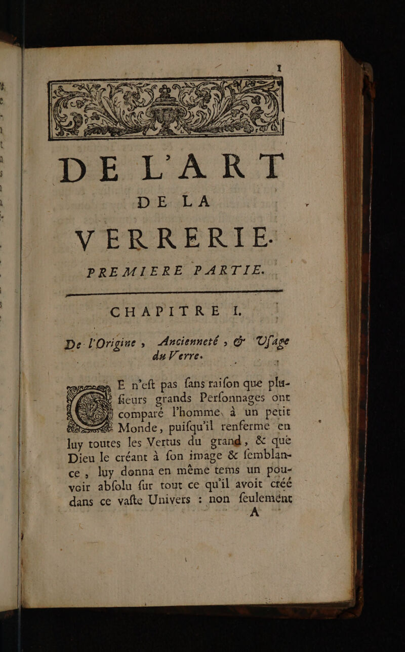 VERRERTE:. PREMIERE PARTIE. POUADITRE TT. De l'Origiue » Ancienneté ; &amp; ‘Ujage du Verre. | E n’eft pas fans raifon que plu- é ; &amp; fleurs grands Perfonnages ont MS NN de vs \ : compare l’homme, à un petit née Monde, puifqu'il renferme en luy toutes les Vertus du grand, &amp; quëé Dieu le créant à fon image &amp; femblan- ce , luy donna en même tems un pou- voir abfolu fur tout ce qu'il avoit créé dans ce vafte Univers : non feuleménc A “A