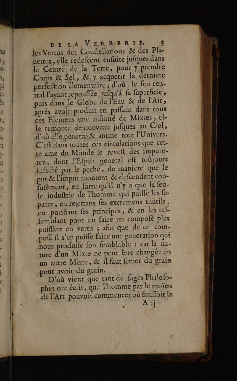 | -2n &gt;. à d Les À DE LA VERRERTE L les Vertus des Conftellarions &amp; des Pla- Je Centre: de la Terre, pour y préndre Corps &amp; Sel, &amp;,y acquerir la derhiere perfection élementaire,; d'où le feu cen- tral l'ayant repouflée. jufqu'à fa fuperficie puis dans le Globe de l'Eau &amp; de l'Air, aprés avoir, produit en paflant dans tous ces Élemens rune. infinité de Mixtes, el- le remonte denouveau jufques au Ciel, d’où elfe pénerre,&amp; anime tout l'Univers. C'eft dans toutes ces circulations que cet- te ame du Monde fe revelt des impure- rez, dont l'Efprit general eft totjours Anfectc par le .peché, de maniere que de pur &amp; l'impur montent &amp;-defcendent con- fufément, en forte qu'il n'y a que la feu- le induftrie de l’homme qui puiffe les {e- parer, en fejettans {es excremens inutils, en purifant fes principes, &amp; en les raf- femblant pour en faire un compofe plus puiffant en vertu ; afin que de ce com. pofé il s'en puiffe.faire une oeneration qui nous produife fon femblable : car la na- ture d’un Mixte ne peut être changée en un autre Misre, &amp; il faut femer du grain pour avoit du grain. ( D'où vient que tant de fages Philofo- _phes ontécrit, que Fhomme par le moïes de l'Art pouvoir commencer où finifloit Ia À ij