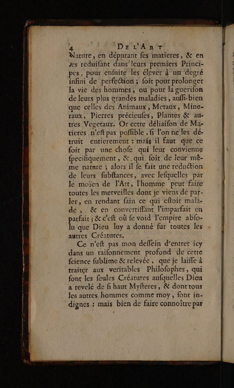 Nature, en dépurant fes matieres, &amp; en es réduifant dans leurs premiers Princi- pes, pour enfuite ‘les élever à un degré infini de perfection ; foit pour prolonger Ja vie des hommes, ou pour la guérifon de leurs plus grandes maladies , auffi-bien que celles des Animaux, Metaux, Mine- raux, Pierres précieufes, Plantes &amp; au- tres Vegeraux, Or cette déliaifon de M:- tieres n’eftpas pofible , fi l’on ne les dé- truit entierement : mais il faut que ce foit par une chofe qui leur convienne {pecifiquement , &amp;, qui. foit de leur mèê- me nature 3 alors il fe fait une reduction de leurs fubftances, avec lefquelles par le moïen de l'Art, l'homme peut faire toutes les merveilles dont je viens de par- ler, en rendant fain ce qui eftoit mala- de , &amp; en convertiffant l'imparfait en parfair ; &amp; c'eft où fe void l'empire abfo- lu que Dieu luy a donné fur toutes les autres Créatures. Ce n’eft pas mon deflein d’entrer icy dans un raifonnement profond de cette fcience fublime &amp; relevée, que je laifle à traiter aux veritables Philofophes, qui font les feules Créatures aufquelles Dieu a revelé de fi haut Myfteres, &amp; dont tous les autres hommes comme moy, font in- dignes : mais bien de faire connoitre par