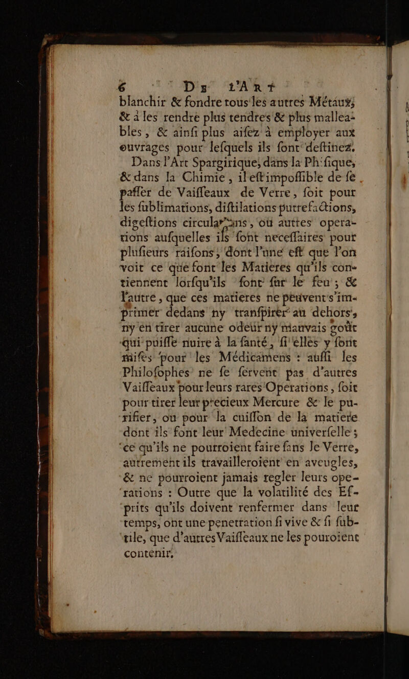 blanchir &amp; fondre trous les autres Métiu; &amp; à les rendre plus tendres &amp; plus mallea: bles, &amp; ainfi plus aifez à employer aux ouvrages pour lefquels ils font deftinez. Dans l'Art Spargirique; dans la Ph'fique, &amp; dans la Chimie , ilefimpofhible de fe paflér de Vaifleaux de Verre, foit pour les fublimations, diftilations putrefactions, digeftions circularns , où auttes opera- tions aufquelles Fi font neceflaires pour plufieurs réifons , dont l'une eft que l'on voit ce que font les Matieres qu'ils con- tiennent lorfqu'ils fonc fur le feu; &amp; l'autre , que ces matieres ne peuvent's’im primer dedans ny tranfbirer au dehors’, ny En tirer aucune odeur nÿ mauvais goût qui puifle nuire à la fanté, elles y font mifés ‘pour les Médicamens : aufli les Philofophes’ ne fe fervent pas d’autres Vaifléaux pour leurs rarés Operations, foit pour tirer leur précieux Mercure &amp; le pu- dont ils font leur Médecine univerfelle ; ‘ce qu’ils ne pourroïent faire fans Je Verre, autrement ils travailleroïent en aveugles, &amp; ne pourroient jamais regler leurs ope- ‘rations : Outre que la volatilité des Ef- prits qu'ils doivent renfermer dans leur temps, oht une penetration fi vive &amp; fi fub- tile, que d’autres Vaifleaux ne les pouroïent contenir, ‘ I TE ne — A,