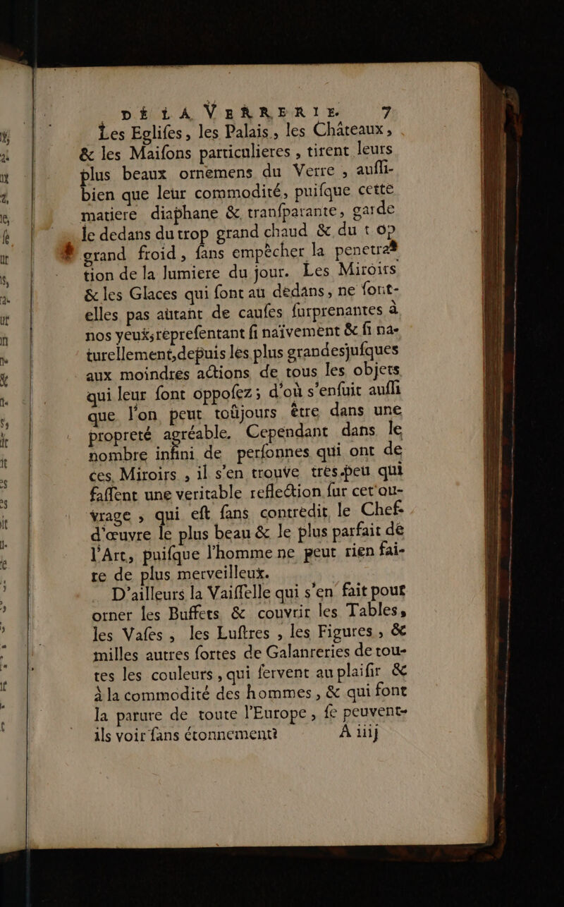 ms : Les Eglifes, les Palais. les Châteaux , &amp; les Maifons particulieres , tirent leurs plus beaux ornemens du Verre , aufli- bien que leur commodité, puifque cette matiere diaphane &amp; tranfparante, garde le dedans du trop grand chaud &amp; du t 6p grand froid , fans empècher la penetræ# tion de la lumiere du jour. Les Miroirs &amp; les Glaces qui font au dedans, ne font- elles pas autant de caufes furprenantes à nos yeuksréprefentant fi naïvement &amp; fi na- turellement,debuis les plus grandesjufques aux moindres actions de tous les objets Murs dos à D MES . qui leur font oppofez; d'ou s enfuit aufli que l'on peut toûjours être dans une propreté ras Cependant dans le nombre inhni de perfonnes qui ont de ces. Miroirs , il s’en trouve trés-peu qui Aflent une veritable refleétion fur cet'au- vrage , qui eft fans contredit, le Chef. d'œuvre le plus beau &amp; le plus parfait dé l'Arc, puifque l'homme ne peut rien fai- re de plus merveilleux. D'ailleurs la Vaiffelle qui s'en fait pouf orner les Buffets &amp; couvrir les Tables, les Vafes, les Luftres , les Figures, &amp; milles autres fortes de Galanreries de tou- tes les couleurs , qui fervent au plaifir &amp; À la commodité des hommes, &amp; qui font la parure de toute l’Europe, fe peuvent- ils voir fans étonnement? À iii}