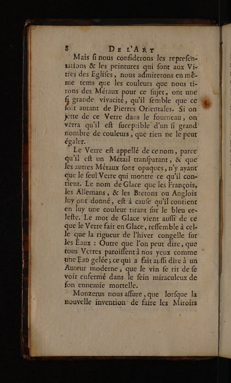 Mais fi fous confiderons les reprefén- tions &amp; Jes peintures qui font aux Vi- tres des Eglifes, nous admirerons en mé- ie tems que les couleurs que nous ti- rons des Métaux pour ce fujet, ont une 1 rande vivacité, qu'il femble que cé foit autant de Pierres Orieritales. Si on tte de ce Verre dans le fourneau, on vèrra quil ef fucepible d’un fi grand nombre de couleurs, que rien ne le peut égaler. Le Verre eft appellé de cenom, parce qu'il eft un Métail tranfparant, &amp; que Jés autres Métaux font opaques, n’y ayant que le feul Verre qui montre ce qu'il con- tient. Le nom de Glace que les François, les Allemans , &amp; les Bretoris ou Anglois lüÿ ont donné, eft à caufe qu'il contient en luy une couleur tirant fur le bleu ce- Jefte. Le mot de Glace vient aufli de cé que le Verre fait en Glace, reffemble à cel- le que la rigueur de l'hiver congelle fur lès Eaux : Outre que l’on peut dire, que tous Verres paroiflent à nos yeux comme une Eat gelée; ce qui à fait aufli dire à un Auteur moderne, que le vin fe rit de fe voir enfermé dans le fein miraculeux de fon ennemie mortelle. Monzerus nous aflure ,que lorfque la nouvelle invention’ de faire les Miroirs 12