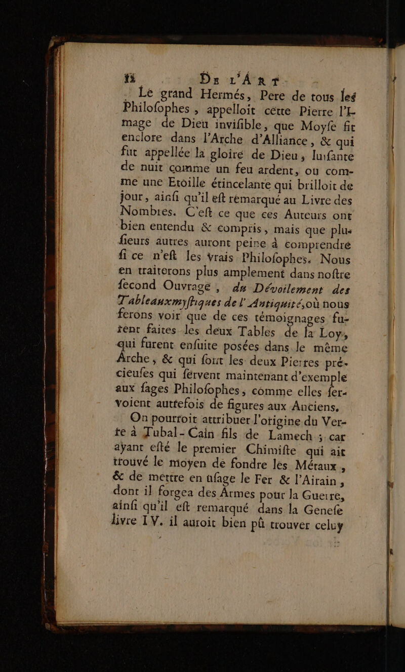 fi Ds L'ÂAnr Le grand Hermés, Pere de tous leé Philofophes , appelloit cétte Pierre l’L mage de Dieu invifble, que Moyfe fit enclore dans l’Arche d’Alliance, &amp; qui fut appellée la gloiré de Dieu, Iufante de nuit comme un feu ardent, où com- me une Etoille étincelante qui brilloit de jour, ainfi qu’il eft remarqué au Livre des Nombres. C'eft ce que ces Auteurs ont bien entendu &amp; compris, mais que plus fieurs autres auront peire à eomprendré fice n’eft les vrais Philofophes. Nous en traiterons plus amplement dans noftre {econd Ouvrage , dm Dévoilement des T'ableanxmyfhques de l'Antiquité,où nous ferons voir que de ces témoignages fu- tent faites les deux Tables de fa Loy, ui furent enfuite posées dans. le mème Le » &amp; qui font les deux Pierres pré- cieufes qui férvent maintenant d'exemple aux fages Philofophes, comme elles {er voient autfefois de figures aux Anciens. On pourroit attribuer l'otigine du Ver- fe à Tubal- Cain fils de Lamech 3: CA£ ayant efté le premier Chimifte qui ait trouvé le moyen de fondre les Méraux , &amp; de mettre en üfage le Fer &amp; l’Airain, dont il forgea des Ârmes pour la Guerre, ainfi qu'il eft remarqué dans la Gencfe livre IV. il auroit bien Pû trouver celuy