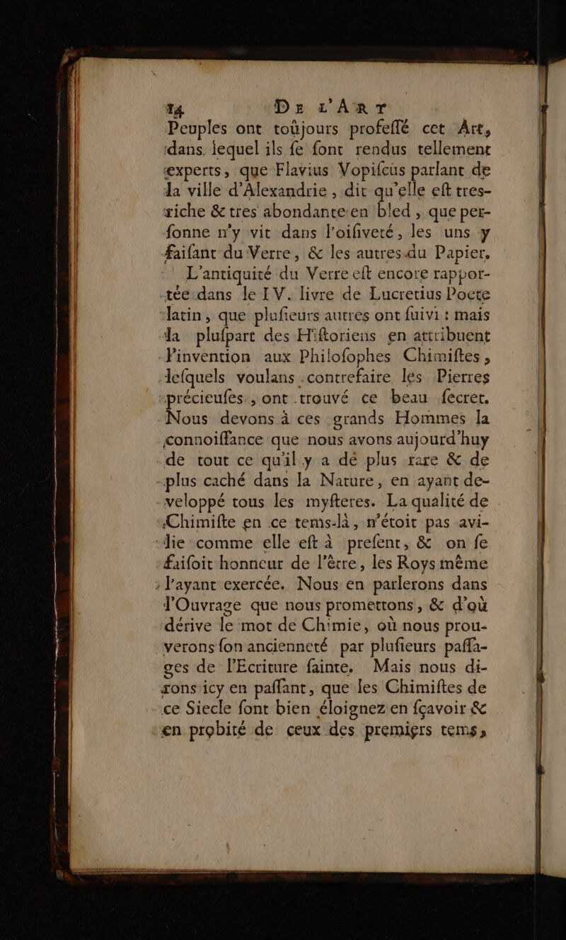 T4 De L'ART Peuples ont toùjours profeflé cet Art, dans iequel ils fe font rendus tellement æxperts, que Flavius Vopifcus parlant de la ville d'Alexandrie , dit qu'elle eft tres- riche &amp; tres abondante en bled , que per- fonne n'y vit dans l'oifiveté, les uns y faifant du Verre, &amp; les autres.du Papier, L'antiquité du Verre eft encore rappor- tée dans le IV. livre de Lucretius Pocte latin, que plufieurs autres ont fuivi : mais la plufpart des H'ftoriens en attribuent lefquels voulans .contrefaire lés Pierres précieufes , ont trouvé ce beau fecret, Nous devons à ces grands Hommes Îa connoiffance que nous avons aujourd'huy de tout ce qu'il y a dé plus rare &amp; de LA . # veloppé tous les myfteres. La qualité de Chimifte en ce tems-là, n’étoit pas avi- faifoit honneur de l'être, les Roys même l'ayant exercée. Nous en parlerons dans J'Ouvrage que nous promettons, &amp; d’où dérive le mot de Chimie, où nous prou- verons {on ancienneté par plufieurs paffa- ges de lEcriture fainte. Mais nous di- sons'icy en paflant, que les Chimiftes de ce Siecle font bien éloignez en fçavoir &amp; en probité de ceux des premiçrs tems,